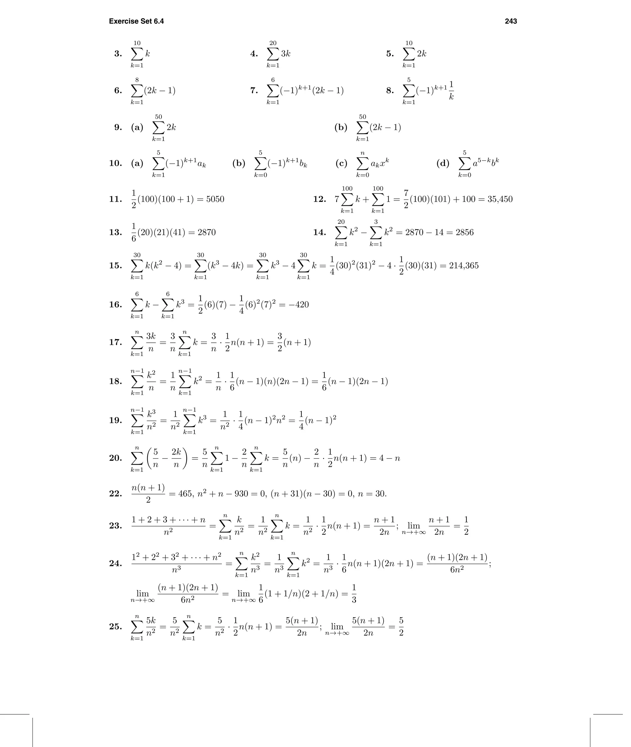 Exercise Set 6.4 243
3.
10
k=1
k 4.
20
k=1
3k 5.
10
k=1
2k
6.
8
k=1
(2k − 1) 7.
6
k=1
(−1)k+1
(2k − 1) 8.
5
k=1
(−1)k+1 1
k
9. (a)
50
k=1
2k (b)
50
k=1
(2k − 1)
10. (a)
5
k=1
(−1)k+1
ak (b)
5
k=0
(−1)k+1
bk (c)
n
k=0
akxk
(d)
5
k=0
a5−k
bk
11.
1
2
(100)(100 + 1) = 5050 12. 7
100
k=1
k +
100
k=1
1 =
7
2
(100)(101) + 100 = 35,450
13.
1
6
(20)(21)(41) = 2870 14.
20
k=1
k2
−
3
k=1
k2
= 2870 − 14 = 2856
15.
30
k=1
k(k2
− 4) =
30
k=1
(k3
− 4k) =
30
k=1
k3
− 4
30
k=1
k =
1
4
(30)2
(31)2
− 4 ·
1
2
(30)(31) = 214,365
16.
6
k=1
k −
6
k=1
k3
=
1
2
(6)(7) −
1
4
(6)2
(7)2
= −420
17.
n
k=1
3k
n
=
3
n
n
k=1
k =
3
n
·
1
2
n(n + 1) =
3
2
(n + 1)
18.
n−1
k=1
k2
n
=
1
n
n−1
k=1
k2
=
1
n
·
1
6
(n − 1)(n)(2n − 1) =
1
6
(n − 1)(2n − 1)
19.
n−1
k=1
k3
n2
=
1
n2
n−1
k=1
k3
=
1
n2
·
1
4
(n − 1)2
n2
=
1
4
(n − 1)2
20.
n
k=1
5
n
−
2k
n
=
5
n
n
k=1
1 −
2
n
n
k=1
k =
5
n
(n) −
2
n
·
1
2
n(n + 1) = 4 − n
22.
n(n + 1)
2
= 465, n2
+ n − 930 = 0, (n + 31)(n − 30) = 0, n = 30.
23.
1 + 2 + 3 + · · · + n
n2
=
n
k=1
k
n2
=
1
n2
n
k=1
k =
1
n2
·
1
2
n(n + 1) =
n + 1
2n
; lim
n→+∞
n + 1
2n
=
1
2
24.
12
+ 22
+ 32
+ · · · + n2
n3
=
n
k=1
k2
n3
=
1
n3
n
k=1
k2
=
1
n3
·
1
6
n(n + 1)(2n + 1) =
(n + 1)(2n + 1)
6n2
;
lim
n→+∞
(n + 1)(2n + 1)
6n2
= lim
n→+∞
1
6
(1 + 1/n)(2 + 1/n) =
1
3
25.
n
k=1
5k
n2
=
5
n2
n
k=1
k =
5
n2
·
1
2
n(n + 1) =
5(n + 1)
2n
; lim
n→+∞
5(n + 1)
2n
=
5
2
 