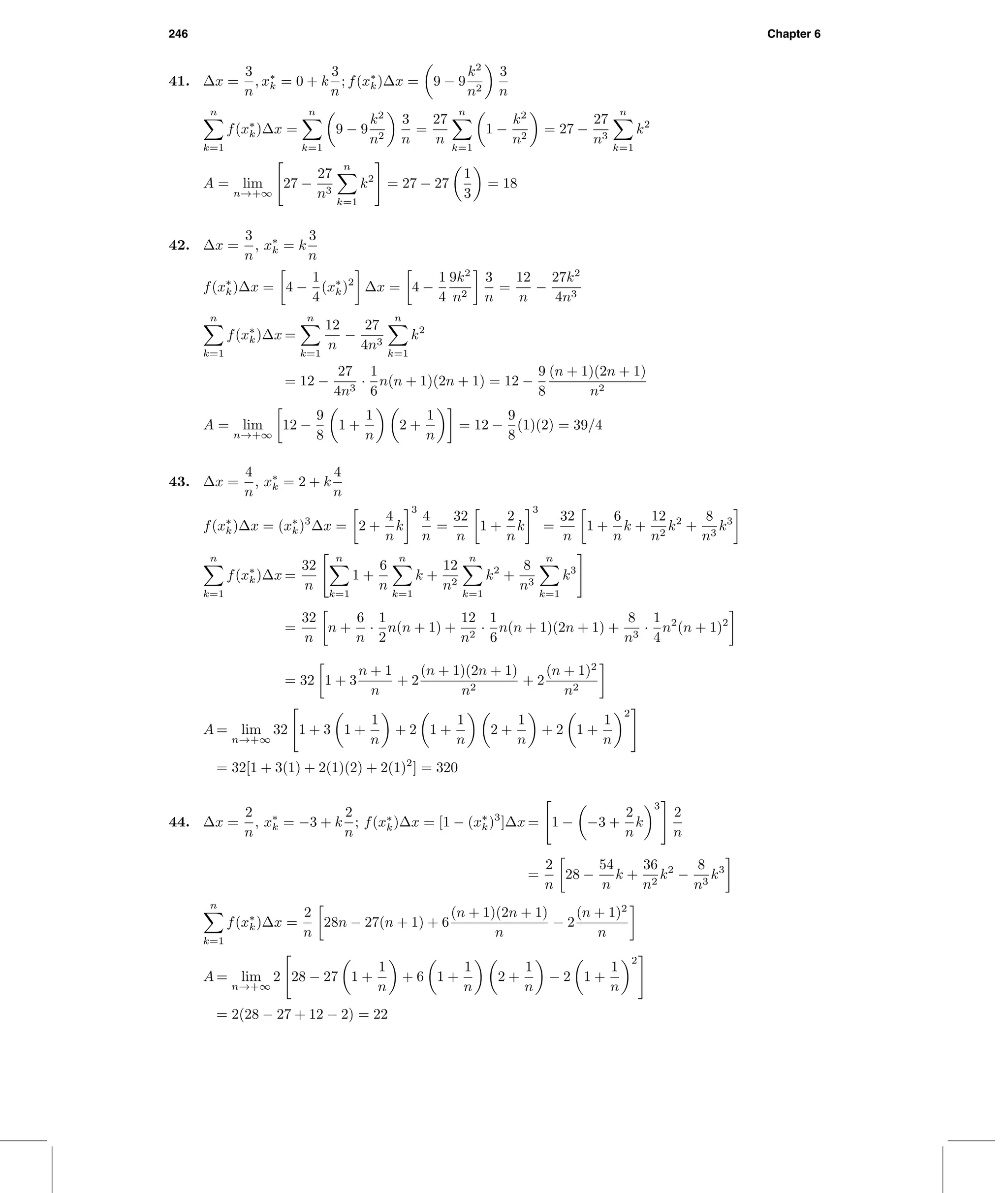 246 Chapter 6
41. ∆x =
3
n
, x∗
k = 0 + k
3
n
; f(x∗
k)∆x = 9 − 9
k2
n2
3
n
n
k=1
f(x∗
k)∆x =
n
k=1
9 − 9
k2
n2
3
n
=
27
n
n
k=1
1 −
k2
n2
= 27 −
27
n3
n
k=1
k2
A = lim
n→+∞
27 −
27
n3
n
k=1
k2
= 27 − 27
1
3
= 18
42. ∆x =
3
n
, x∗
k = k
3
n
f(x∗
k)∆x = 4 −
1
4
(x∗
k)2
∆x = 4 −
1
4
9k2
n2
3
n
=
12
n
−
27k2
4n3
n
k=1
f(x∗
k)∆x =
n
k=1
12
n
−
27
4n3
n
k=1
k2
= 12 −
27
4n3
·
1
6
n(n + 1)(2n + 1) = 12 −
9
8
(n + 1)(2n + 1)
n2
A = lim
n→+∞
12 −
9
8
1 +
1
n
2 +
1
n
= 12 −
9
8
(1)(2) = 39/4
43. ∆x =
4
n
, x∗
k = 2 + k
4
n
f(x∗
k)∆x = (x∗
k)3
∆x = 2 +
4
n
k
3
4
n
=
32
n
1 +
2
n
k
3
=
32
n
1 +
6
n
k +
12
n2
k2
+
8
n3
k3
n
k=1
f(x∗
k)∆x =
32
n
n
k=1
1 +
6
n
n
k=1
k +
12
n2
n
k=1
k2
+
8
n3
n
k=1
k3
=
32
n
n +
6
n
·
1
2
n(n + 1) +
12
n2
·
1
6
n(n + 1)(2n + 1) +
8
n3
·
1
4
n2
(n + 1)2
= 32 1 + 3
n + 1
n
+ 2
(n + 1)(2n + 1)
n2
+ 2
(n + 1)2
n2
A = lim
n→+∞
32 1 + 3 1 +
1
n
+ 2 1 +
1
n
2 +
1
n
+ 2 1 +
1
n
2
= 32[1 + 3(1) + 2(1)(2) + 2(1)2
] = 320
44. ∆x =
2
n
, x∗
k = −3 + k
2
n
; f(x∗
k)∆x = [1 − (x∗
k)3
]∆x = 1 − −3 +
2
n
k
3
2
n
=
2
n
28 −
54
n
k +
36
n2
k2
−
8
n3
k3
n
k=1
f(x∗
k)∆x =
2
n
28n − 27(n + 1) + 6
(n + 1)(2n + 1)
n
− 2
(n + 1)2
n
A = lim
n→+∞
2 28 − 27 1 +
1
n
+ 6 1 +
1
n
2 +
1
n
− 2 1 +
1
n
2
= 2(28 − 27 + 12 − 2) = 22
 