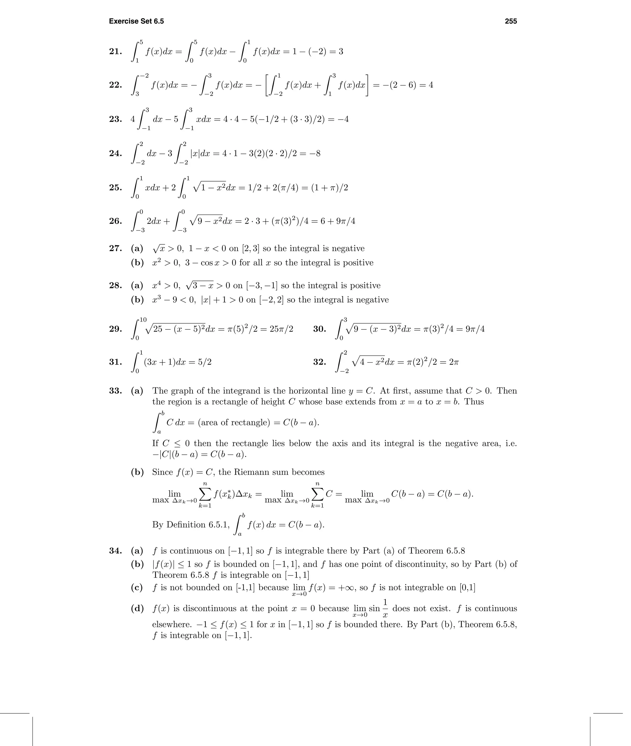 Exercise Set 6.5 255
21.
5
1
f(x)dx =
5
0
f(x)dx −
1
0
f(x)dx = 1 − (−2) = 3
22.
−2
3
f(x)dx = −
3
−2
f(x)dx = −
1
−2
f(x)dx +
3
1
f(x)dx = −(2 − 6) = 4
23. 4
3
−1
dx − 5
3
−1
xdx = 4 · 4 − 5(−1/2 + (3 · 3)/2) = −4
24.
2
−2
dx − 3
2
−2
|x|dx = 4 · 1 − 3(2)(2 · 2)/2 = −8
25.
1
0
xdx + 2
1
0
1 − x2dx = 1/2 + 2(π/4) = (1 + π)/2
26.
0
−3
2dx +
0
−3
9 − x2dx = 2 · 3 + (π(3)2
)/4 = 6 + 9π/4
27. (a)
√
x > 0, 1 − x < 0 on [2, 3] so the integral is negative
(b) x2
> 0, 3 − cos x > 0 for all x so the integral is positive
28. (a) x4
> 0,
√
3 − x > 0 on [−3, −1] so the integral is positive
(b) x3
− 9 < 0, |x| + 1 > 0 on [−2, 2] so the integral is negative
29.
10
0
25 − (x − 5)2dx = π(5)2
/2 = 25π/2 30.
3
0
9 − (x − 3)2dx = π(3)2
/4 = 9π/4
31.
1
0
(3x + 1)dx = 5/2 32.
2
−2
4 − x2dx = π(2)2
/2 = 2π
33. (a) The graph of the integrand is the horizontal line y = C. At ﬁrst, assume that C > 0. Then
the region is a rectangle of height C whose base extends from x = a to x = b. Thus
b
a
C dx = (area of rectangle) = C(b − a).
If C ≤ 0 then the rectangle lies below the axis and its integral is the negative area, i.e.
−|C|(b − a) = C(b − a).
(b) Since f(x) = C, the Riemann sum becomes
lim
max ∆xk→0
n
k=1
f(x∗
k)∆xk = lim
max ∆xk→0
n
k=1
C = lim
max ∆xk→0
C(b − a) = C(b − a).
By Deﬁnition 6.5.1,
b
a
f(x) dx = C(b − a).
34. (a) f is continuous on [−1, 1] so f is integrable there by Part (a) of Theorem 6.5.8
(b) |f(x)| ≤ 1 so f is bounded on [−1, 1], and f has one point of discontinuity, so by Part (b) of
Theorem 6.5.8 f is integrable on [−1, 1]
(c) f is not bounded on [-1,1] because lim
x→0
f(x) = +∞, so f is not integrable on [0,1]
(d) f(x) is discontinuous at the point x = 0 because lim
x→0
sin
1
x
does not exist. f is continuous
elsewhere. −1 ≤ f(x) ≤ 1 for x in [−1, 1] so f is bounded there. By Part (b), Theorem 6.5.8,
f is integrable on [−1, 1].
 