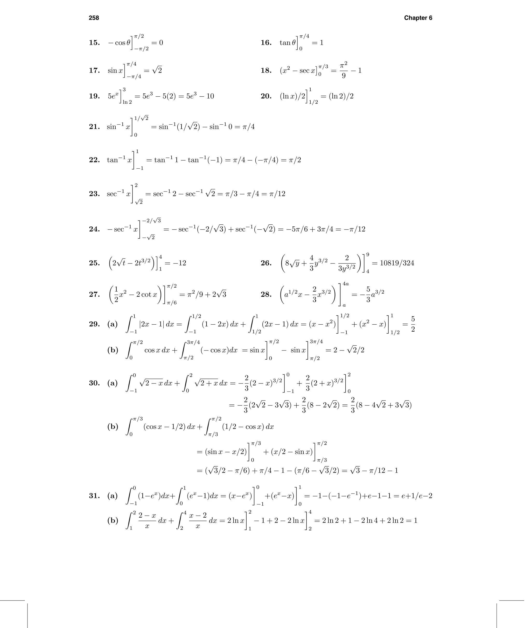 258 Chapter 6
15. − cos θ
π/2
−π/2
= 0 16. tan θ
π/4
0
= 1
17. sin x
π/4
−π/4
=
√
2 18. (x2
− sec x
π/3
0
=
π2
9
− 1
19. 5ex
3
ln 2
= 5e3
− 5(2) = 5e3
− 10 20. (ln x)/2
1
1/2
= (ln 2)/2
21. sin−1
x
1/
√
2
0
= sin−1
(1/
√
2) − sin−1
0 = π/4
22. tan−1
x
1
−1
= tan−1
1 − tan−1
(−1) = π/4 − (−π/4) = π/2
23. sec−1
x
2
√
2
= sec−1
2 − sec−1
√
2 = π/3 − π/4 = π/12
24. − sec−1
x
−2/
√
3
−
√
2
= − sec−1
(−2/
√
3) + sec−1
(−
√
2) = −5π/6 + 3π/4 = −π/12
25. 2
√
t − 2t3/2
4
1
= −12 26. 8
√
y +
4
3
y3/2
−
2
3y3/2
9
4
= 10819/324
27.
1
2
x2
− 2 cot x
π/2
π/6
= π2
/9 + 2
√
3 28. a1/2
x −
2
3
x3/2
4a
a
= −
5
3
a3/2
29. (a)
1
−1
|2x − 1| dx =
1/2
−1
(1 − 2x) dx +
1
1/2
(2x − 1) dx = (x − x2
)
1/2
−1
+ (x2
− x)
1
1/2
=
5
2
(b)
π/2
0
cos x dx +
3π/4
π/2
(− cos x)dx = sin x
π/2
0
− sin x
3π/4
π/2
= 2 −
√
2/2
30. (a)
0
−1
√
2 − x dx +
2
0
√
2 + x dx = −
2
3
(2 − x)3/2
0
−1
+
2
3
(2 + x)3/2
2
0
= −
2
3
(2
√
2 − 3
√
3) +
2
3
(8 − 2
√
2) =
2
3
(8 − 4
√
2 + 3
√
3)
(b)
π/3
0
(cos x − 1/2) dx +
π/2
π/3
(1/2 − cos x) dx
= (sin x − x/2)
π/3
0
+ (x/2 − sin x)
π/2
π/3
= (
√
3/2 − π/6) + π/4 − 1 − (π/6 −
√
3/2) =
√
3 − π/12 − 1
31. (a)
0
−1
(1−ex
)dx+
1
0
(ex
−1)dx = (x−ex
)
0
−1
+(ex
−x)
1
0
= −1−(−1−e−1
)+e−1−1 = e+1/e−2
(b)
2
1
2 − x
x
dx +
4
2
x − 2
x
dx = 2 ln x
2
1
− 1 + 2 − 2 ln x
4
2
= 2 ln 2 + 1 − 2 ln 4 + 2 ln 2 = 1
 