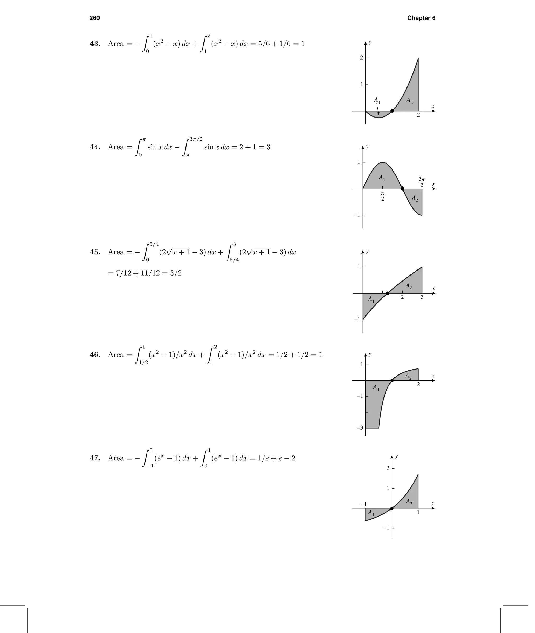 260 Chapter 6
43. Area = −
1
0
(x2
− x) dx +
2
1
(x2
− x) dx = 5/6 + 1/6 = 1
2
1
2
x
y
A1 A2
44. Area =
π
0
sin x dx −
3π/2
π
sin x dx = 2 + 1 = 3
–1
1
6
i x
y
A1
A2
45. Area = −
5/4
0
(2
√
x + 1 − 3) dx +
3
5/4
(2
√
x + 1 − 3) dx
= 7/12 + 11/12 = 3/2
2 3
–1
1
x
y
A1
A2
46. Area =
1
1/2
(x2
− 1)/x2
dx +
2
1
(x2
− 1)/x2
dx = 1/2 + 1/2 = 1
2
–3
–1
1
x
y
A1
A2
47. Area = −
0
−1
(ex
− 1) dx +
1
0
(ex
− 1) dx = 1/e + e − 2
A1
A2–1
1
–1
1
2
x
y
 