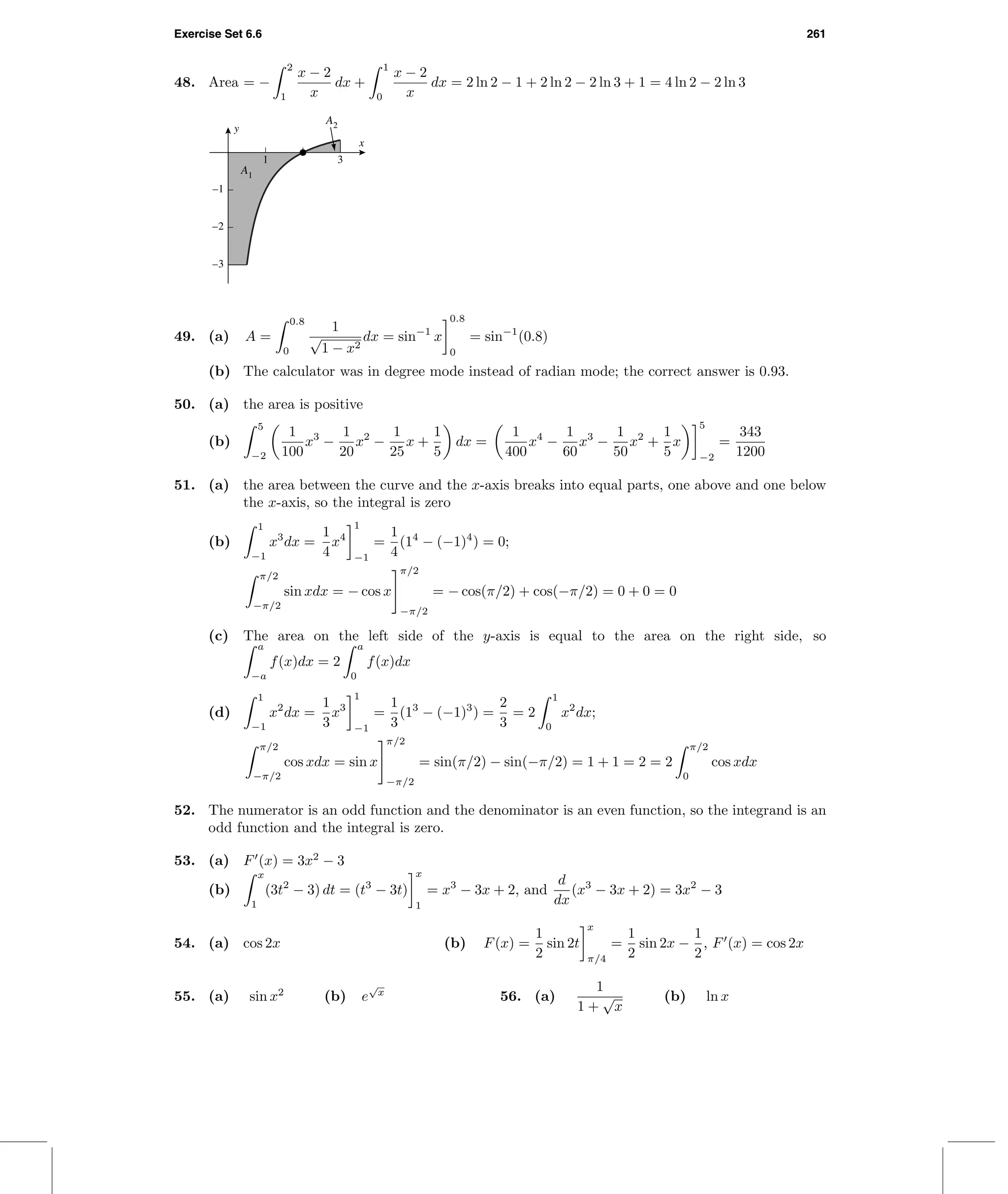 Exercise Set 6.6 261
48. Area = −
2
1
x − 2
x
dx +
1
0
x − 2
x
dx = 2 ln 2 − 1 + 2 ln 2 − 2 ln 3 + 1 = 4 ln 2 − 2 ln 3
1 3
–3
–2
–1
x
y
A2
A1
49. (a) A =
0.8
0
1
√
1 − x2
dx = sin−1
x
0.8
0
= sin−1
(0.8)
(b) The calculator was in degree mode instead of radian mode; the correct answer is 0.93.
50. (a) the area is positive
(b)
5
−2
1
100
x3
−
1
20
x2
−
1
25
x +
1
5
dx =
1
400
x4
−
1
60
x3
−
1
50
x2
+
1
5
x
5
−2
=
343
1200
51. (a) the area between the curve and the x-axis breaks into equal parts, one above and one below
the x-axis, so the integral is zero
(b)
1
−1
x3
dx =
1
4
x4
1
−1
=
1
4
(14
− (−1)4
) = 0;
π/2
−π/2
sin xdx = − cos x
π/2
−π/2
= − cos(π/2) + cos(−π/2) = 0 + 0 = 0
(c) The area on the left side of the y-axis is equal to the area on the right side, so
a
−a
f(x)dx = 2
a
0
f(x)dx
(d)
1
−1
x2
dx =
1
3
x3
1
−1
=
1
3
(13
− (−1)3
) =
2
3
= 2
1
0
x2
dx;
π/2
−π/2
cos xdx = sin x
π/2
−π/2
= sin(π/2) − sin(−π/2) = 1 + 1 = 2 = 2
π/2
0
cos xdx
52. The numerator is an odd function and the denominator is an even function, so the integrand is an
odd function and the integral is zero.
53. (a) F (x) = 3x2
− 3
(b)
x
1
(3t2
− 3) dt = (t3
− 3t)
x
1
= x3
− 3x + 2, and
d
dx
(x3
− 3x + 2) = 3x2
− 3
54. (a) cos 2x (b) F(x) =
1
2
sin 2t
x
π/4
=
1
2
sin 2x −
1
2
, F (x) = cos 2x
55. (a) sin x2
(b) e
√
x
56. (a)
1
1 +
√
x
(b) ln x
 