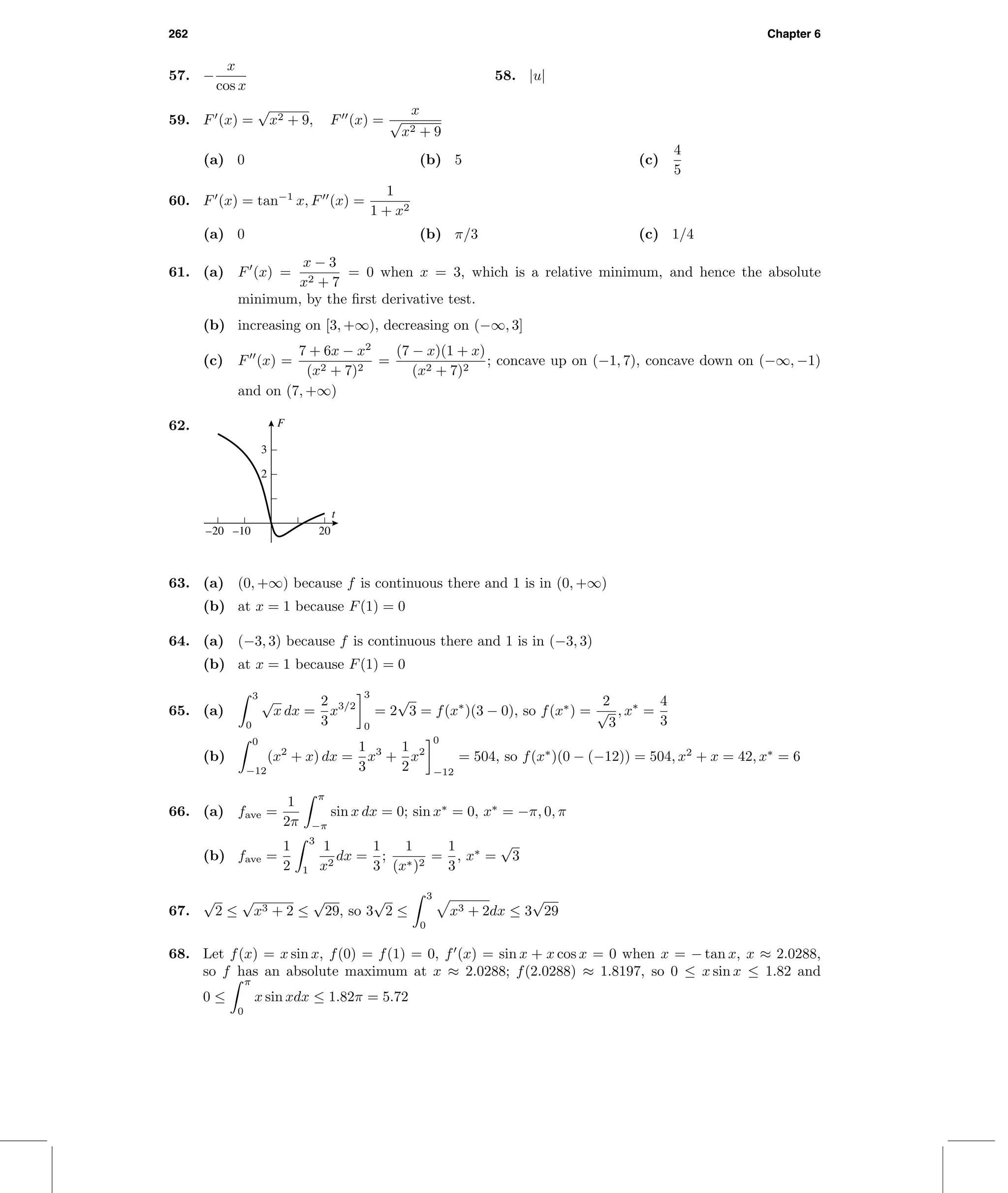 262 Chapter 6
57. −
x
cos x
58. |u|
59. F (x) =
√
x2 + 9, F (x) =
x
√
x2 + 9
(a) 0 (b) 5 (c)
4
5
60. F (x) = tan−1
x, F (x) =
1
1 + x2
(a) 0 (b) π/3 (c) 1/4
61. (a) F (x) =
x − 3
x2 + 7
= 0 when x = 3, which is a relative minimum, and hence the absolute
minimum, by the ﬁrst derivative test.
(b) increasing on [3, +∞), decreasing on (−∞, 3]
(c) F (x) =
7 + 6x − x2
(x2 + 7)2
=
(7 − x)(1 + x)
(x2 + 7)2
; concave up on (−1, 7), concave down on (−∞, −1)
and on (7, +∞)
62. F
t
2
3
–20 –10 20
63. (a) (0, +∞) because f is continuous there and 1 is in (0, +∞)
(b) at x = 1 because F(1) = 0
64. (a) (−3, 3) because f is continuous there and 1 is in (−3, 3)
(b) at x = 1 because F(1) = 0
65. (a)
3
0
√
x dx =
2
3
x3/2
3
0
= 2
√
3 = f(x∗
)(3 − 0), so f(x∗
) =
2
√
3
, x∗
=
4
3
(b)
0
−12
(x2
+ x) dx =
1
3
x3
+
1
2
x2
0
−12
= 504, so f(x∗
)(0 − (−12)) = 504, x2
+ x = 42, x∗
= 6
66. (a) fave =
1
2π
π
−π
sin x dx = 0; sin x∗
= 0, x∗
= −π, 0, π
(b) fave =
1
2
3
1
1
x2
dx =
1
3
;
1
(x∗)2
=
1
3
, x∗
=
√
3
67.
√
2 ≤
√
x3 + 2 ≤
√
29, so 3
√
2 ≤
3
0
x3 + 2dx ≤ 3
√
29
68. Let f(x) = x sin x, f(0) = f(1) = 0, f (x) = sin x + x cos x = 0 when x = − tan x, x ≈ 2.0288,
so f has an absolute maximum at x ≈ 2.0288; f(2.0288) ≈ 1.8197, so 0 ≤ x sin x ≤ 1.82 and
0 ≤
π
0
x sin xdx ≤ 1.82π = 5.72
 