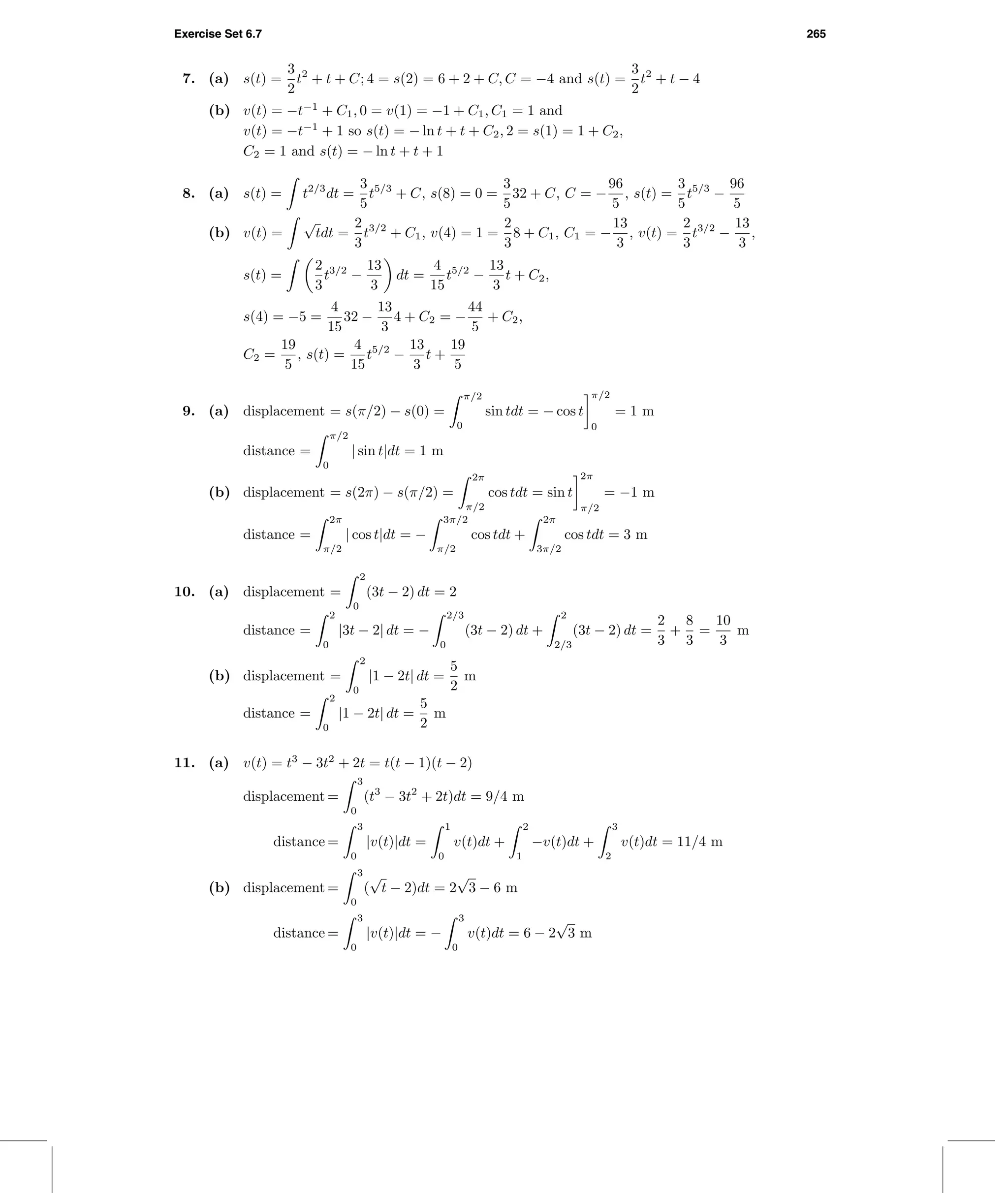 Exercise Set 6.7 265
7. (a) s(t) =
3
2
t2
+ t + C; 4 = s(2) = 6 + 2 + C, C = −4 and s(t) =
3
2
t2
+ t − 4
(b) v(t) = −t−1
+ C1, 0 = v(1) = −1 + C1, C1 = 1 and
v(t) = −t−1
+ 1 so s(t) = − ln t + t + C2, 2 = s(1) = 1 + C2,
C2 = 1 and s(t) = − ln t + t + 1
8. (a) s(t) = t2/3
dt =
3
5
t5/3
+ C, s(8) = 0 =
3
5
32 + C, C = −
96
5
, s(t) =
3
5
t5/3
−
96
5
(b) v(t) =
√
tdt =
2
3
t3/2
+ C1, v(4) = 1 =
2
3
8 + C1, C1 = −
13
3
, v(t) =
2
3
t3/2
−
13
3
,
s(t) =
2
3
t3/2
−
13
3
dt =
4
15
t5/2
−
13
3
t + C2,
s(4) = −5 =
4
15
32 −
13
3
4 + C2 = −
44
5
+ C2,
C2 =
19
5
, s(t) =
4
15
t5/2
−
13
3
t +
19
5
9. (a) displacement = s(π/2) − s(0) =
π/2
0
sin tdt = − cos t
π/2
0
= 1 m
distance =
π/2
0
| sin t|dt = 1 m
(b) displacement = s(2π) − s(π/2) =
2π
π/2
cos tdt = sin t
2π
π/2
= −1 m
distance =
2π
π/2
| cos t|dt = −
3π/2
π/2
cos tdt +
2π
3π/2
cos tdt = 3 m
10. (a) displacement =
2
0
(3t − 2) dt = 2
distance =
2
0
|3t − 2| dt = −
2/3
0
(3t − 2) dt +
2
2/3
(3t − 2) dt =
2
3
+
8
3
=
10
3
m
(b) displacement =
2
0
|1 − 2t| dt =
5
2
m
distance =
2
0
|1 − 2t| dt =
5
2
m
11. (a) v(t) = t3
− 3t2
+ 2t = t(t − 1)(t − 2)
displacement =
3
0
(t3
− 3t2
+ 2t)dt = 9/4 m
distance =
3
0
|v(t)|dt =
1
0
v(t)dt +
2
1
−v(t)dt +
3
2
v(t)dt = 11/4 m
(b) displacement =
3
0
(
√
t − 2)dt = 2
√
3 − 6 m
distance =
3
0
|v(t)|dt = −
3
0
v(t)dt = 6 − 2
√
3 m
 
