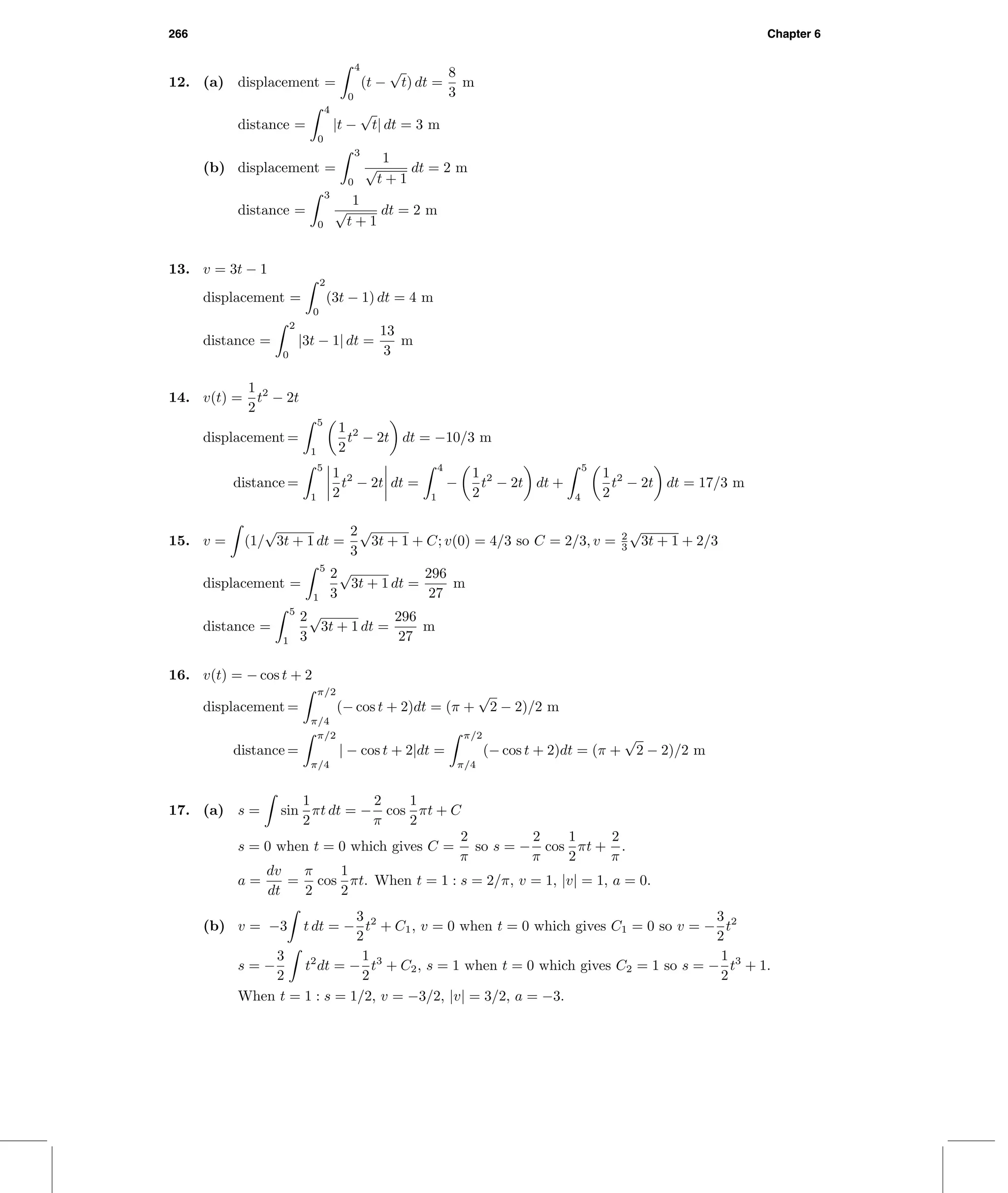 266 Chapter 6
12. (a) displacement =
4
0
(t −
√
t) dt =
8
3
m
distance =
4
0
|t −
√
t| dt = 3 m
(b) displacement =
3
0
1
√
t + 1
dt = 2 m
distance =
3
0
1
√
t + 1
dt = 2 m
13. v = 3t − 1
displacement =
2
0
(3t − 1) dt = 4 m
distance =
2
0
|3t − 1| dt =
13
3
m
14. v(t) =
1
2
t2
− 2t
displacement =
5
1
1
2
t2
− 2t dt = −10/3 m
distance =
5
1
1
2
t2
− 2t dt =
4
1
−
1
2
t2
− 2t dt +
5
4
1
2
t2
− 2t dt = 17/3 m
15. v = (1/
√
3t + 1 dt =
2
3
√
3t + 1 + C; v(0) = 4/3 so C = 2/3, v = 2
3
√
3t + 1 + 2/3
displacement =
5
1
2
3
√
3t + 1 dt =
296
27
m
distance =
5
1
2
3
√
3t + 1 dt =
296
27
m
16. v(t) = − cos t + 2
displacement =
π/2
π/4
(− cos t + 2)dt = (π +
√
2 − 2)/2 m
distance =
π/2
π/4
| − cos t + 2|dt =
π/2
π/4
(− cos t + 2)dt = (π +
√
2 − 2)/2 m
17. (a) s = sin
1
2
πt dt = −
2
π
cos
1
2
πt + C
s = 0 when t = 0 which gives C =
2
π
so s = −
2
π
cos
1
2
πt +
2
π
.
a =
dv
dt
=
π
2
cos
1
2
πt. When t = 1 : s = 2/π, v = 1, |v| = 1, a = 0.
(b) v = −3 t dt = −
3
2
t2
+ C1, v = 0 when t = 0 which gives C1 = 0 so v = −
3
2
t2
s = −
3
2
t2
dt = −
1
2
t3
+ C2, s = 1 when t = 0 which gives C2 = 1 so s = −
1
2
t3
+ 1.
When t = 1 : s = 1/2, v = −3/2, |v| = 3/2, a = −3.
 