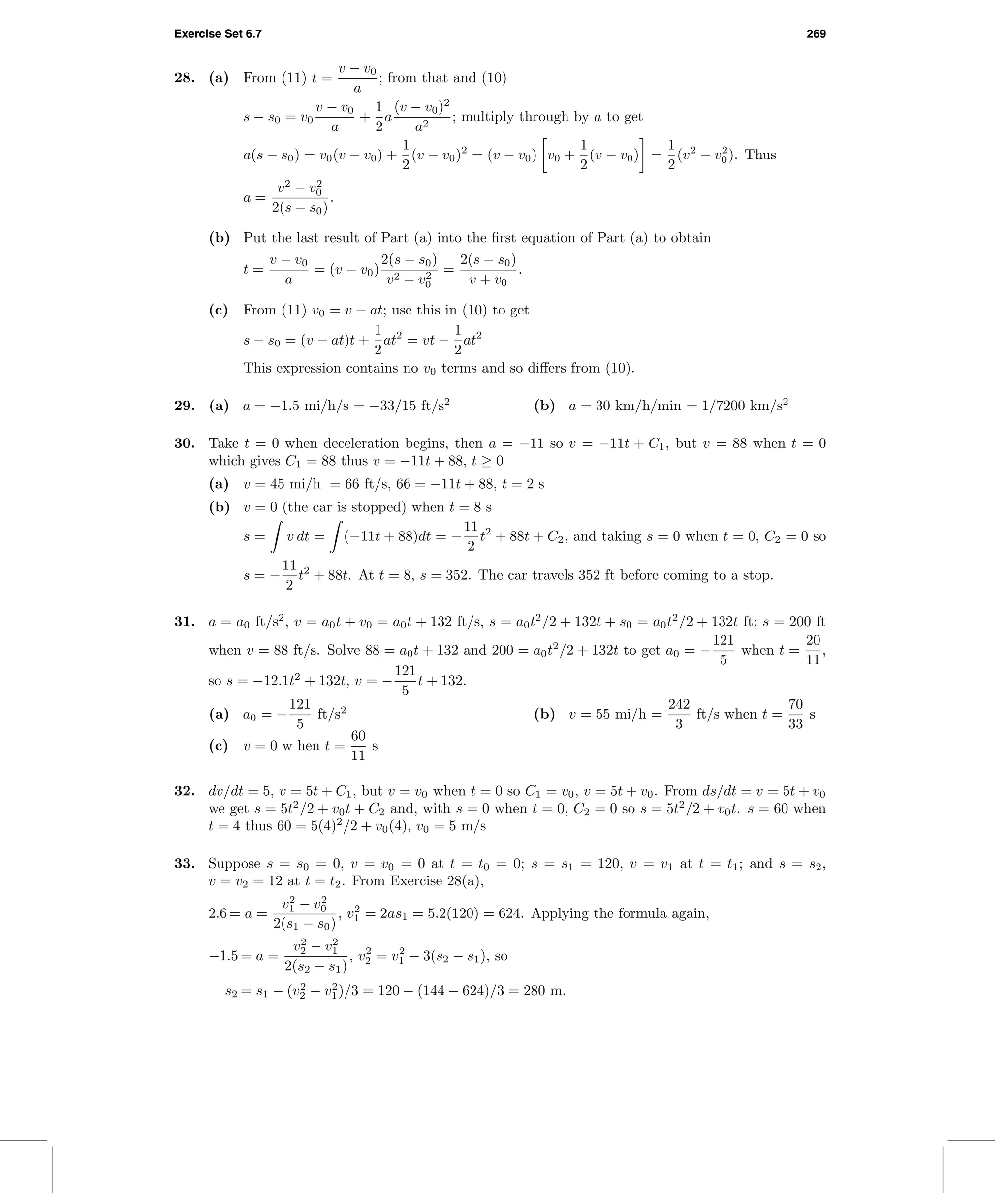 Exercise Set 6.7 269
28. (a) From (11) t =
v − v0
a
; from that and (10)
s − s0 = v0
v − v0
a
+
1
2
a
(v − v0)2
a2
; multiply through by a to get
a(s − s0) = v0(v − v0) +
1
2
(v − v0)2
= (v − v0) v0 +
1
2
(v − v0) =
1
2
(v2
− v2
0). Thus
a =
v2
− v2
0
2(s − s0)
.
(b) Put the last result of Part (a) into the ﬁrst equation of Part (a) to obtain
t =
v − v0
a
= (v − v0)
2(s − s0)
v2 − v2
0
=
2(s − s0)
v + v0
.
(c) From (11) v0 = v − at; use this in (10) to get
s − s0 = (v − at)t +
1
2
at2
= vt −
1
2
at2
This expression contains no v0 terms and so diﬀers from (10).
29. (a) a = −1.5 mi/h/s = −33/15 ft/s2
(b) a = 30 km/h/min = 1/7200 km/s2
30. Take t = 0 when deceleration begins, then a = −11 so v = −11t + C1, but v = 88 when t = 0
which gives C1 = 88 thus v = −11t + 88, t ≥ 0
(a) v = 45 mi/h = 66 ft/s, 66 = −11t + 88, t = 2 s
(b) v = 0 (the car is stopped) when t = 8 s
s = v dt = (−11t + 88)dt = −
11
2
t2
+ 88t + C2, and taking s = 0 when t = 0, C2 = 0 so
s = −
11
2
t2
+ 88t. At t = 8, s = 352. The car travels 352 ft before coming to a stop.
31. a = a0 ft/s2
, v = a0t + v0 = a0t + 132 ft/s, s = a0t2
/2 + 132t + s0 = a0t2
/2 + 132t ft; s = 200 ft
when v = 88 ft/s. Solve 88 = a0t + 132 and 200 = a0t2
/2 + 132t to get a0 = −
121
5
when t =
20
11
,
so s = −12.1t2
+ 132t, v = −
121
5
t + 132.
(a) a0 = −
121
5
ft/s2
(b) v = 55 mi/h =
242
3
ft/s when t =
70
33
s
(c) v = 0 w hen t =
60
11
s
32. dv/dt = 5, v = 5t + C1, but v = v0 when t = 0 so C1 = v0, v = 5t + v0. From ds/dt = v = 5t + v0
we get s = 5t2
/2 + v0t + C2 and, with s = 0 when t = 0, C2 = 0 so s = 5t2
/2 + v0t. s = 60 when
t = 4 thus 60 = 5(4)2
/2 + v0(4), v0 = 5 m/s
33. Suppose s = s0 = 0, v = v0 = 0 at t = t0 = 0; s = s1 = 120, v = v1 at t = t1; and s = s2,
v = v2 = 12 at t = t2. From Exercise 28(a),
2.6 = a =
v2
1 − v2
0
2(s1 − s0)
, v2
1 = 2as1 = 5.2(120) = 624. Applying the formula again,
−1.5 = a =
v2
2 − v2
1
2(s2 − s1)
, v2
2 = v2
1 − 3(s2 − s1), so
s2 = s1 − (v2
2 − v2
1)/3 = 120 − (144 − 624)/3 = 280 m.
 