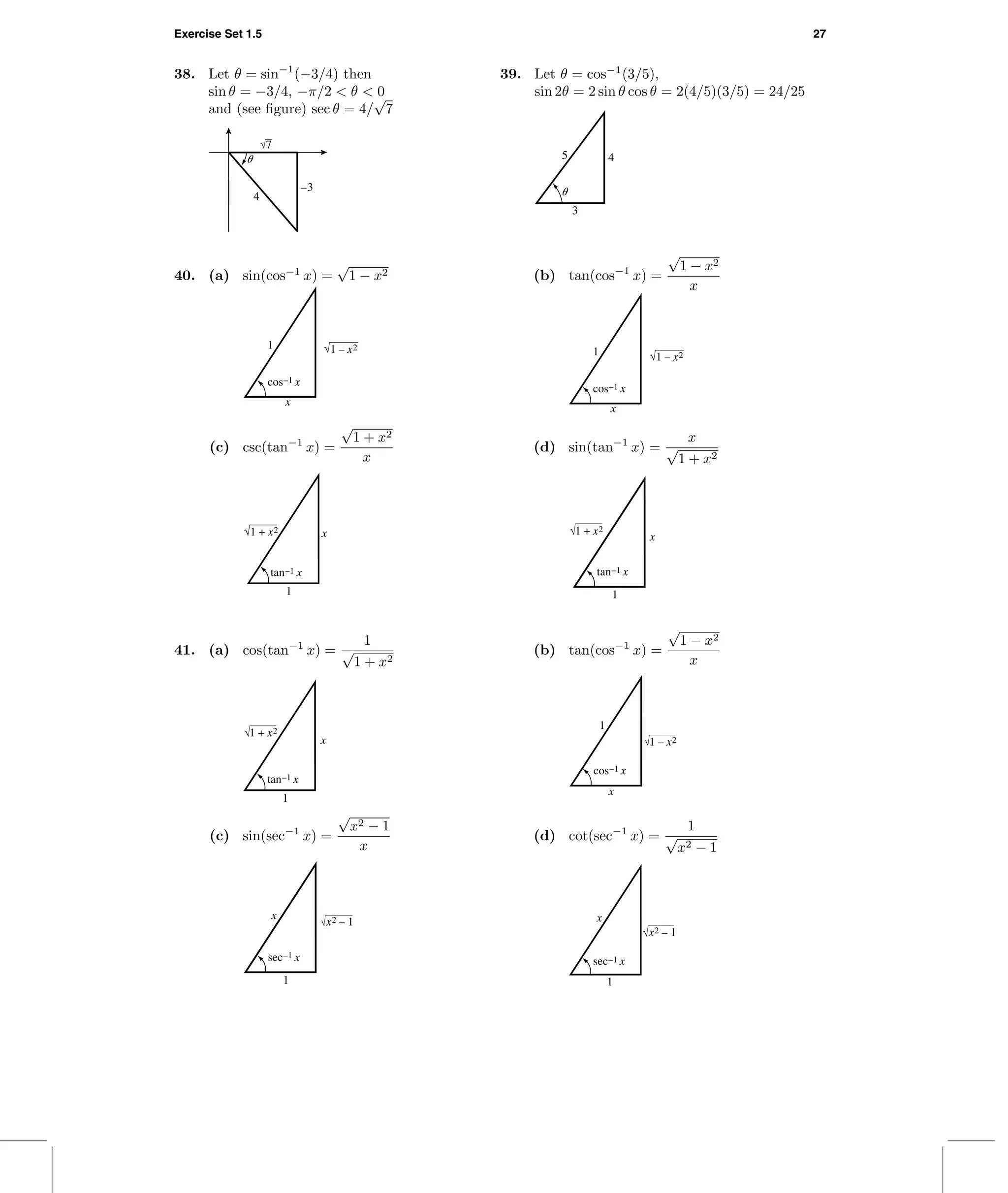 Exercise Set 1.5 27
38. Let θ = sin−1
(−3/4) then
sin θ = −3/4, −π/2 < θ < 0
and (see ﬁgure) sec θ = 4/
√
7
␪
–3
4
√7
39. Let θ = cos−1
(3/5),
sin 2θ = 2 sin θ cos θ = 2(4/5)(3/5) = 24/25
␪
3
45
40. (a) sin(cos−1
x) =
√
1 − x2
1
x
√1 – x2
cos–1 x
(b) tan(cos−1
x) =
√
1 − x2
x
1
x
cos–1 x
√1 – x2
(c) csc(tan−1
x) =
√
1 + x2
x
1
x
tan–1 x
√1 + x2
(d) sin(tan−1
x) =
x
√
1 + x2
1
x
tan–1 x
1 + x2
41. (a) cos(tan−1
x) =
1
√
1 + x2
1
x
tan–1 x
1 + x2
(b) tan(cos−1
x) =
√
1 − x2
x
x
1
cos–1 x
1 – x2
(c) sin(sec−1
x) =
√
x2 − 1
x
1
x
sec–1 x
x2 – 1
(d) cot(sec−1
x) =
1
√
x2 − 1
1
x
x2 – 1
sec–1 x
 