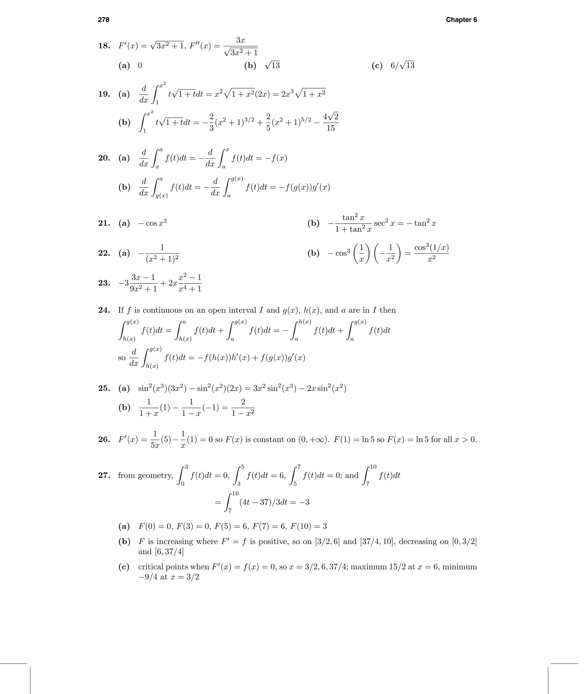 278 Chapter 6
18. F (x) =
√
3x2 + 1, F (x) =
3x
√
3x2 + 1
(a) 0 (b)
√
13 (c) 6/
√
13
19. (a)
d
dx
x2
1
t
√
1 + tdt = x2
1 + x2(2x) = 2x3
1 + x2
(b)
x2
1
t
√
1 + tdt = −
2
3
(x2
+ 1)3/2
+
2
5
(x2
+ 1)5/2
−
4
√
2
15
20. (a)
d
dx
a
x
f(t)dt = −
d
dx
x
a
f(t)dt = −f(x)
(b)
d
dx
a
g(x)
f(t)dt = −
d
dx
g(x)
a
f(t)dt = −f(g(x))g (x)
21. (a) − cos x3
(b) −
tan2
x
1 + tan2
x
sec2
x = − tan2
x
22. (a) −
1
(x2 + 1)2
(b) − cos3 1
x
−
1
x2
=
cos3
(1/x)
x2
23. −3
3x − 1
9x2 + 1
+ 2x
x2
− 1
x4 + 1
24. If f is continuous on an open interval I and g(x), h(x), and a are in I then
g(x)
h(x)
f(t)dt =
a
h(x)
f(t)dt +
g(x)
a
f(t)dt = −
h(x)
a
f(t)dt +
g(x)
a
f(t)dt
so
d
dx
g(x)
h(x)
f(t)dt = −f(h(x))h (x) + f(g(x))g (x)
25. (a) sin2
(x3
)(3x2
) − sin2
(x2
)(2x) = 3x2
sin2
(x3
) − 2x sin2
(x2
)
(b)
1
1 + x
(1) −
1
1 − x
(−1) =
2
1 − x2
26. F (x) =
1
5x
(5)−
1
x
(1) = 0 so F(x) is constant on (0, +∞). F(1) = ln 5 so F(x) = ln 5 for all x > 0.
27. from geometry,
3
0
f(t)dt = 0,
5
3
f(t)dt = 6,
7
5
f(t)dt = 0; and
10
7
f(t)dt
=
10
7
(4t − 37)/3dt = −3
(a) F(0) = 0, F(3) = 0, F(5) = 6, F(7) = 6, F(10) = 3
(b) F is increasing where F = f is positive, so on [3/2, 6] and [37/4, 10], decreasing on [0, 3/2]
and [6, 37/4]
(c) critical points when F (x) = f(x) = 0, so x = 3/2, 6, 37/4; maximum 15/2 at x = 6, minimum
−9/4 at x = 3/2
 