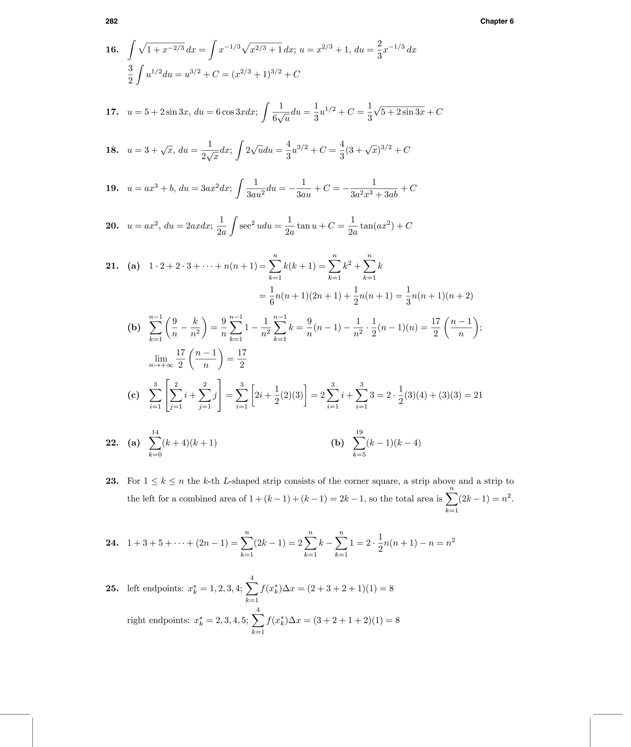 282 Chapter 6
16. 1 + x−2/3 dx = x−1/3
x2/3 + 1 dx; u = x2/3
+ 1, du =
2
3
x−1/3
dx
3
2
u1/2
du = u3/2
+ C = (x2/3
+ 1)3/2
+ C
17. u = 5 + 2 sin 3x, du = 6 cos 3xdx;
1
6
√
u
du =
1
3
u1/2
+ C =
1
3
√
5 + 2 sin 3x + C
18. u = 3 +
√
x, du =
1
2
√
x
dx; 2
√
udu =
4
3
u3/2
+ C =
4
3
(3 +
√
x)3/2
+ C
19. u = ax3
+ b, du = 3ax2
dx;
1
3au2
du = −
1
3au
+ C = −
1
3a2x3 + 3ab
+ C
20. u = ax2
, du = 2axdx;
1
2a
sec2
udu =
1
2a
tan u + C =
1
2a
tan(ax2
) + C
21. (a) 1 · 2 + 2 · 3 + · · · + n(n + 1) =
n
k=1
k(k + 1) =
n
k=1
k2
+
n
k=1
k
=
1
6
n(n + 1)(2n + 1) +
1
2
n(n + 1) =
1
3
n(n + 1)(n + 2)
(b)
n−1
k=1
9
n
−
k
n2
=
9
n
n−1
k=1
1 −
1
n2
n−1
k=1
k =
9
n
(n − 1) −
1
n2
·
1
2
(n − 1)(n) =
17
2
n − 1
n
;
lim
n→+∞
17
2
n − 1
n
=
17
2
(c)
3
i=1


2
j=1
i +
2
j=1
j

 =
3
i=1
2i +
1
2
(2)(3) = 2
3
i=1
i +
3
i=1
3 = 2 ·
1
2
(3)(4) + (3)(3) = 21
22. (a)
14
k=0
(k + 4)(k + 1) (b)
19
k=5
(k − 1)(k − 4)
23. For 1 ≤ k ≤ n the k-th L-shaped strip consists of the corner square, a strip above and a strip to
the left for a combined area of 1 + (k − 1) + (k − 1) = 2k − 1, so the total area is
n
k=1
(2k − 1) = n2
.
24. 1 + 3 + 5 + · · · + (2n − 1) =
n
k=1
(2k − 1) = 2
n
k=1
k −
n
k=1
1 = 2 ·
1
2
n(n + 1) − n = n2
25. left endpoints: x∗
k = 1, 2, 3, 4;
4
k=1
f(x∗
k)∆x = (2 + 3 + 2 + 1)(1) = 8
right endpoints: x∗
k = 2, 3, 4, 5;
4
k=1
f(x∗
k)∆x = (3 + 2 + 1 + 2)(1) = 8
 