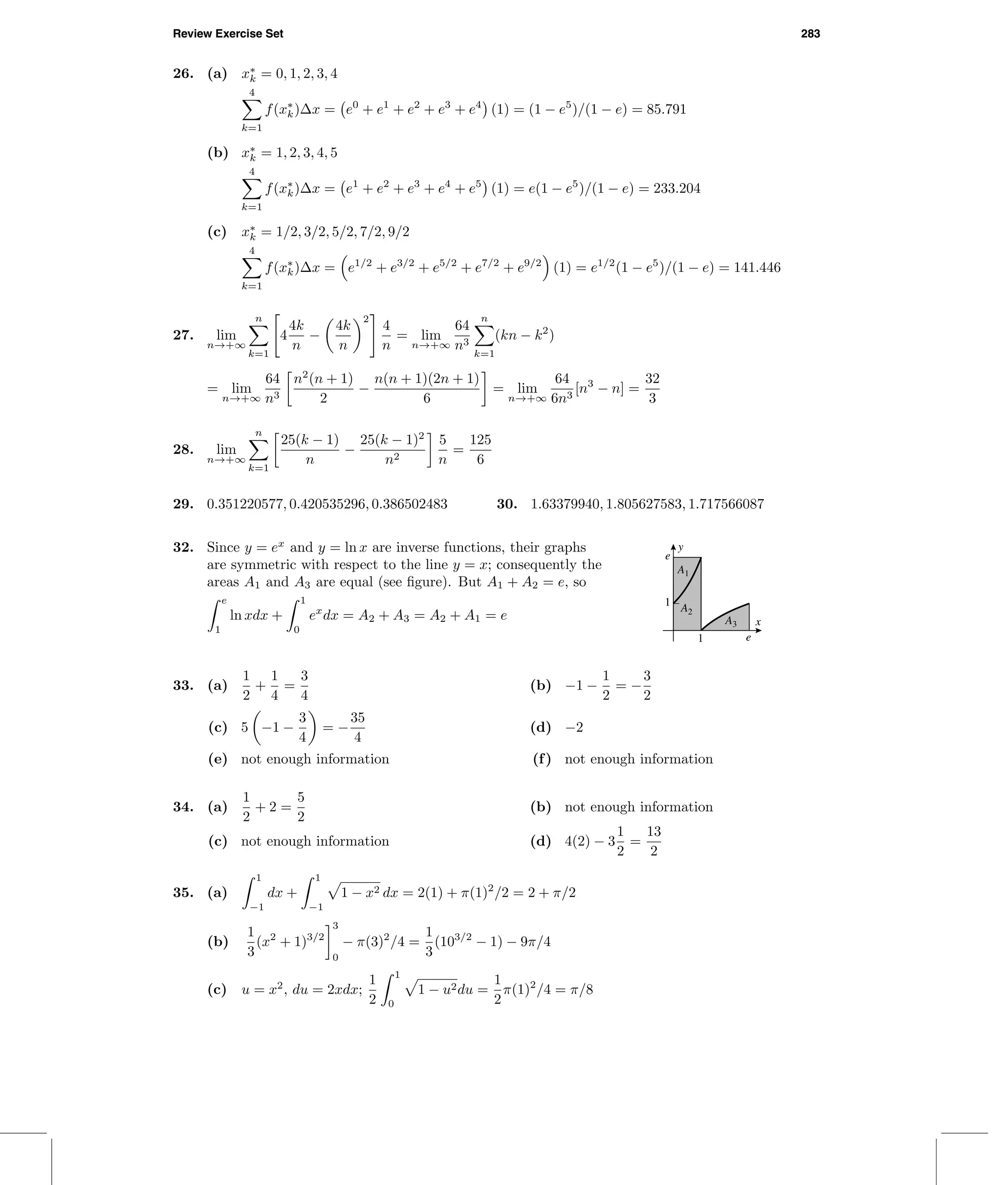 Review Exercise Set 283
26. (a) x∗
k = 0, 1, 2, 3, 4
4
k=1
f(x∗
k)∆x = e0
+ e1
+ e2
+ e3
+ e4
(1) = (1 − e5
)/(1 − e) = 85.791
(b) x∗
k = 1, 2, 3, 4, 5
4
k=1
f(x∗
k)∆x = e1
+ e2
+ e3
+ e4
+ e5
(1) = e(1 − e5
)/(1 − e) = 233.204
(c) x∗
k = 1/2, 3/2, 5/2, 7/2, 9/2
4
k=1
f(x∗
k)∆x = e1/2
+ e3/2
+ e5/2
+ e7/2
+ e9/2
(1) = e1/2
(1 − e5
)/(1 − e) = 141.446
27. lim
n→+∞
n
k=1
4
4k
n
−
4k
n
2
4
n
= lim
n→+∞
64
n3
n
k=1
(kn − k2
)
= lim
n→+∞
64
n3
n2
(n + 1)
2
−
n(n + 1)(2n + 1)
6
= lim
n→+∞
64
6n3
[n3
− n] =
32
3
28. lim
n→+∞
n
k=1
25(k − 1)
n
−
25(k − 1)2
n2
5
n
=
125
6
29. 0.351220577, 0.420535296, 0.386502483 30. 1.63379940, 1.805627583, 1.717566087
32. Since y = ex
and y = ln x are inverse functions, their graphs
are symmetric with respect to the line y = x; consequently the
areas A1 and A3 are equal (see ﬁgure). But A1 + A2 = e, so
e
1
ln xdx +
1
0
ex
dx = A2 + A3 = A2 + A1 = e
y
x
1
e
1 e
A3
A1
A2
33. (a)
1
2
+
1
4
=
3
4
(b) −1 −
1
2
= −
3
2
(c) 5 −1 −
3
4
= −
35
4
(d) −2
(e) not enough information (f) not enough information
34. (a)
1
2
+ 2 =
5
2
(b) not enough information
(c) not enough information (d) 4(2) − 3
1
2
=
13
2
35. (a)
1
−1
dx +
1
−1
1 − x2 dx = 2(1) + π(1)2
/2 = 2 + π/2
(b)
1
3
(x2
+ 1)3/2
3
0
− π(3)2
/4 =
1
3
(103/2
− 1) − 9π/4
(c) u = x2
, du = 2xdx;
1
2
1
0
1 − u2du =
1
2
π(1)2
/4 = π/8
 
