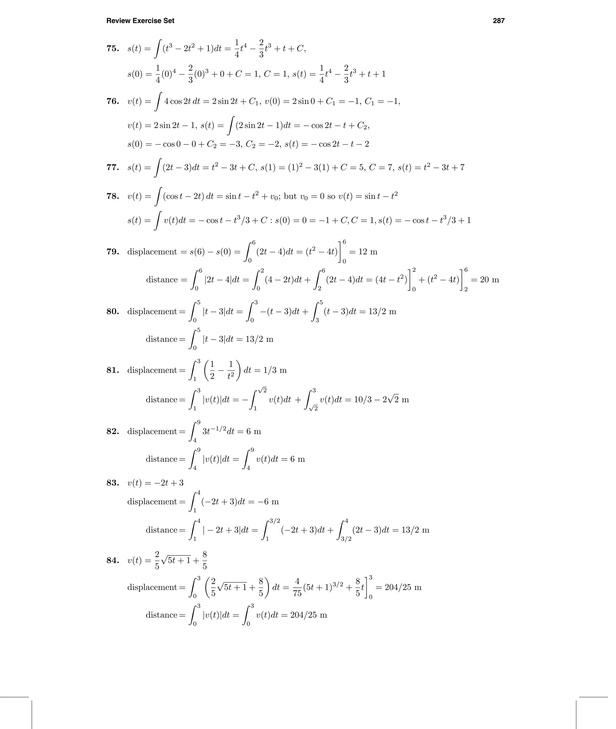 Review Exercise Set 287
75. s(t) = (t3
− 2t2
+ 1)dt =
1
4
t4
−
2
3
t3
+ t + C,
s(0) =
1
4
(0)4
−
2
3
(0)3
+ 0 + C = 1, C = 1, s(t) =
1
4
t4
−
2
3
t3
+ t + 1
76. v(t) = 4 cos 2t dt = 2 sin 2t + C1, v(0) = 2 sin 0 + C1 = −1, C1 = −1,
v(t) = 2 sin 2t − 1, s(t) = (2 sin 2t − 1)dt = − cos 2t − t + C2,
s(0) = − cos 0 − 0 + C2 = −3, C2 = −2, s(t) = − cos 2t − t − 2
77. s(t) = (2t − 3)dt = t2
− 3t + C, s(1) = (1)2
− 3(1) + C = 5, C = 7, s(t) = t2
− 3t + 7
78. v(t) = (cos t − 2t) dt = sin t − t2
+ v0; but v0 = 0 so v(t) = sin t − t2
s(t) = v(t)dt = − cos t − t3
/3 + C : s(0) = 0 = −1 + C, C = 1, s(t) = − cos t − t3
/3 + 1
79. displacement = s(6) − s(0) =
6
0
(2t − 4)dt = (t2
− 4t)
6
0
= 12 m
distance =
6
0
|2t − 4|dt =
2
0
(4 − 2t)dt +
6
2
(2t − 4)dt = (4t − t2
)
2
0
+ (t2
− 4t)
6
2
= 20 m
80. displacement =
5
0
|t − 3|dt =
3
0
−(t − 3)dt +
5
3
(t − 3)dt = 13/2 m
distance =
5
0
|t − 3|dt = 13/2 m
81. displacement =
3
1
1
2
−
1
t2
dt = 1/3 m
distance =
3
1
|v(t)|dt = −
√
2
1
v(t)dt +
3
√
2
v(t)dt = 10/3 − 2
√
2 m
82. displacement =
9
4
3t−1/2
dt = 6 m
distance =
9
4
|v(t)|dt =
9
4
v(t)dt = 6 m
83. v(t) = −2t + 3
displacement =
4
1
(−2t + 3)dt = −6 m
distance =
4
1
| − 2t + 3|dt =
3/2
1
(−2t + 3)dt +
4
3/2
(2t − 3)dt = 13/2 m
84. v(t) =
2
5
√
5t + 1 +
8
5
displacement =
3
0
2
5
√
5t + 1 +
8
5
dt =
4
75
(5t + 1)3/2
+
8
5
t
3
0
= 204/25 m
distance =
3
0
|v(t)|dt =
3
0
v(t)dt = 204/25 m
 