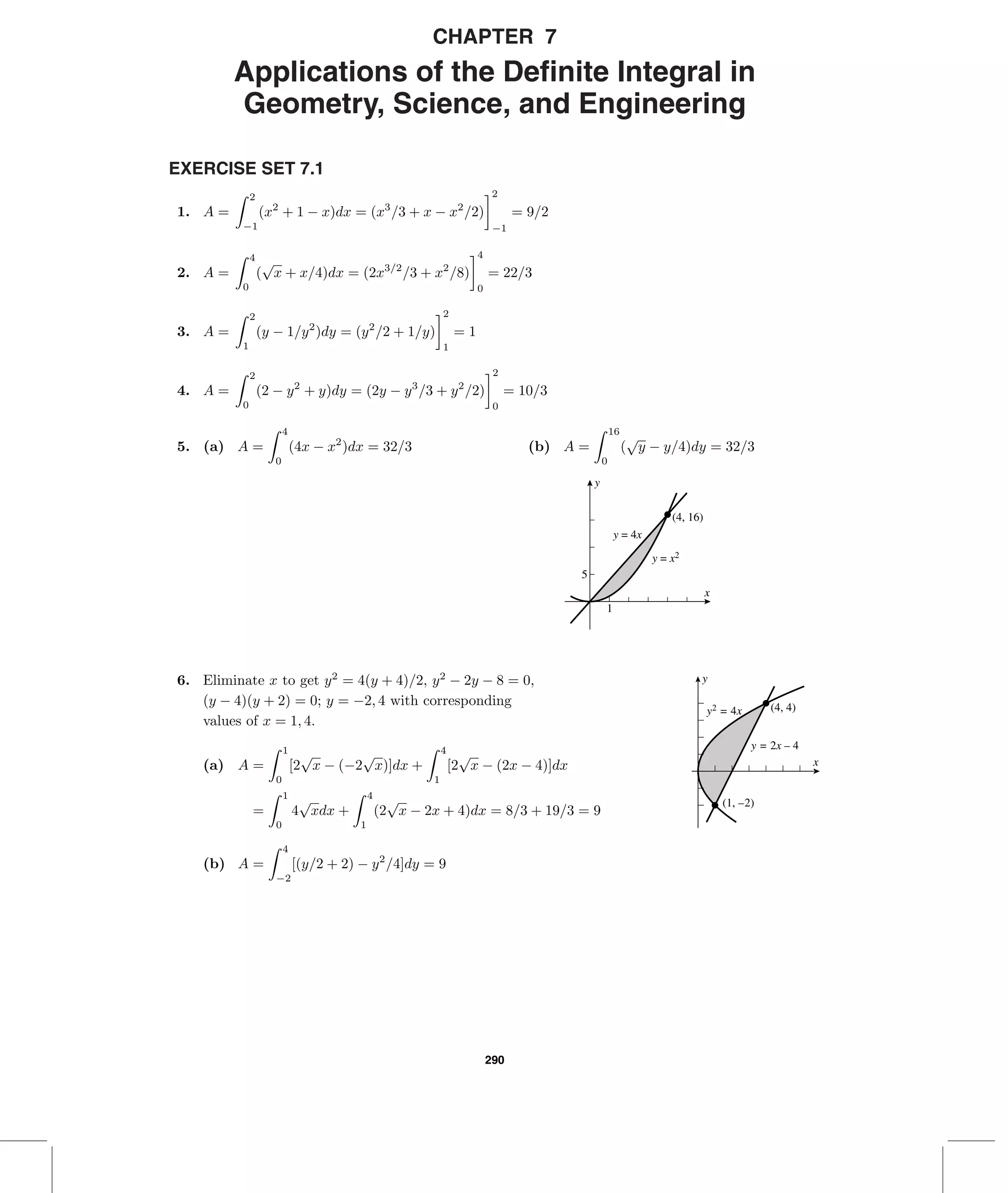 290
CHAPTER 7
Applications of the Deﬁnite Integral in
Geometry, Science, and Engineering
EXERCISE SET 7.1
1. A =
2
−1
(x2
+ 1 − x)dx = (x3
/3 + x − x2
/2)
2
−1
= 9/2
2. A =
4
0
(
√
x + x/4)dx = (2x3/2
/3 + x2
/8)
4
0
= 22/3
3. A =
2
1
(y − 1/y2
)dy = (y2
/2 + 1/y)
2
1
= 1
4. A =
2
0
(2 − y2
+ y)dy = (2y − y3
/3 + y2
/2)
2
0
= 10/3
5. (a) A =
4
0
(4x − x2
)dx = 32/3 (b) A =
16
0
(
√
y − y/4)dy = 32/3
5
1
(4, 16)
y = 4x
y = x2
x
y
(4, 4)
(1, –2)
x
y
y2 = 4x
y = 2x – 4
6. Eliminate x to get y2
= 4(y + 4)/2, y2
− 2y − 8 = 0,
(y − 4)(y + 2) = 0; y = −2, 4 with corresponding
values of x = 1, 4.
(a) A =
1
0
[2
√
x − (−2
√
x)]dx +
4
1
[2
√
x − (2x − 4)]dx
=
1
0
4
√
xdx +
4
1
(2
√
x − 2x + 4)dx = 8/3 + 19/3 = 9
(b) A =
4
−2
[(y/2 + 2) − y2
/4]dy = 9
 
