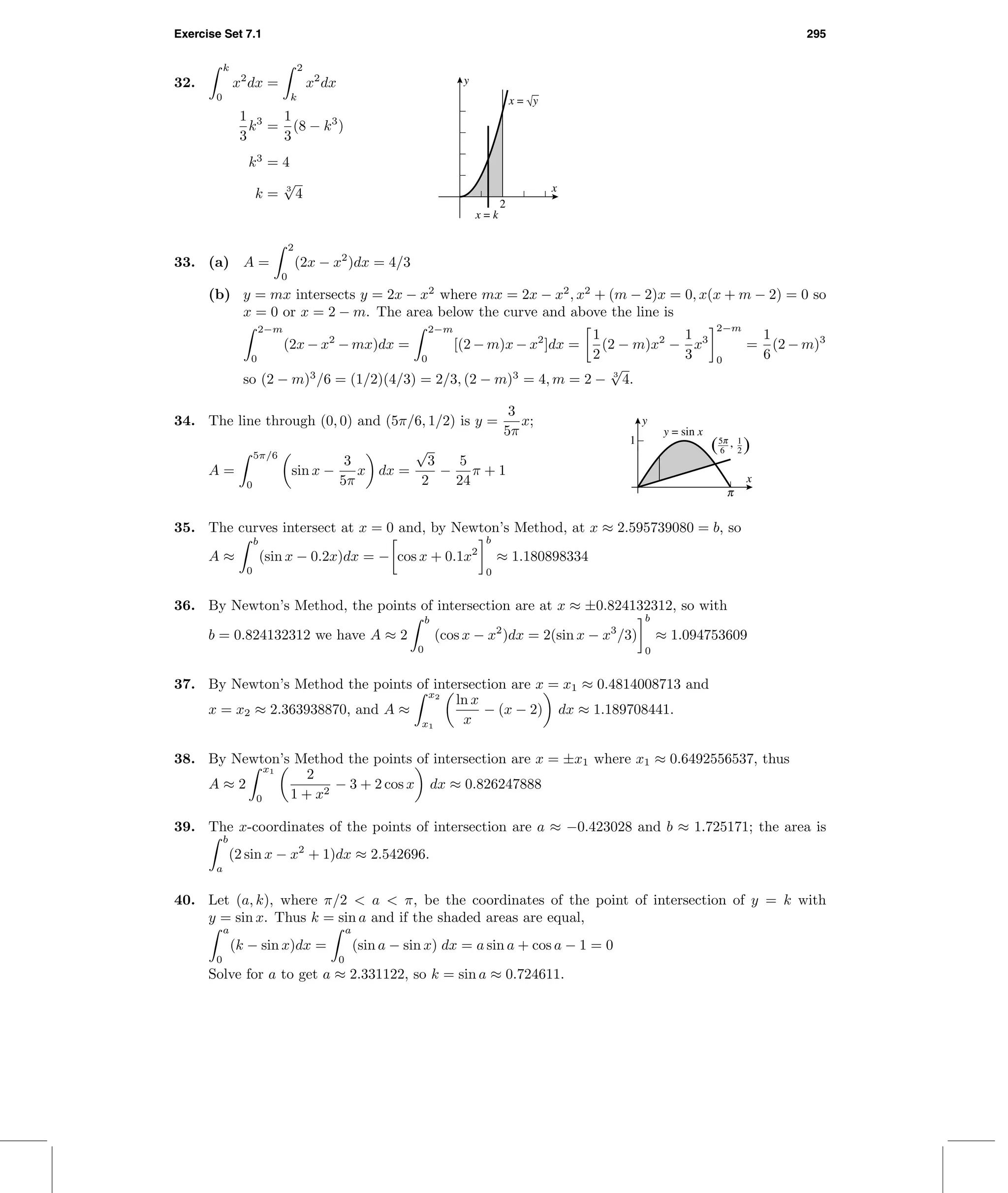 Exercise Set 7.1 295
32.
k
0
x2
dx =
2
k
x2
dx
1
3
k3
=
1
3
(8 − k3
)
k3
= 4
k = 3
√
4
2
x
y
x = √y
x = k
33. (a) A =
2
0
(2x − x2
)dx = 4/3
(b) y = mx intersects y = 2x − x2
where mx = 2x − x2
, x2
+ (m − 2)x = 0, x(x + m − 2) = 0 so
x = 0 or x = 2 − m. The area below the curve and above the line is
2−m
0
(2x − x2
− mx)dx =
2−m
0
[(2 − m)x − x2
]dx =
1
2
(2 − m)x2
−
1
3
x3
2−m
0
=
1
6
(2 − m)3
so (2 − m)3
/6 = (1/2)(4/3) = 2/3, (2 − m)3
= 4, m = 2 − 3
√
4.
34. The line through (0, 0) and (5π/6, 1/2) is y =
3
5π
x;
A =
5π/6
0
sin x −
3
5π
x dx =
√
3
2
−
5
24
π + 1
c
1 1
2
c5
6( ),
x
y
y = sin x
35. The curves intersect at x = 0 and, by Newton’s Method, at x ≈ 2.595739080 = b, so
A ≈
b
0
(sin x − 0.2x)dx = − cos x + 0.1x2
b
0
≈ 1.180898334
36. By Newton’s Method, the points of intersection are at x ≈ ±0.824132312, so with
b = 0.824132312 we have A ≈ 2
b
0
(cos x − x2
)dx = 2(sin x − x3
/3)
b
0
≈ 1.094753609
37. By Newton’s Method the points of intersection are x = x1 ≈ 0.4814008713 and
x = x2 ≈ 2.363938870, and A ≈
x2
x1
ln x
x
− (x − 2) dx ≈ 1.189708441.
38. By Newton’s Method the points of intersection are x = ±x1 where x1 ≈ 0.6492556537, thus
A ≈ 2
x1
0
2
1 + x2
− 3 + 2 cos x dx ≈ 0.826247888
39. The x-coordinates of the points of intersection are a ≈ −0.423028 and b ≈ 1.725171; the area is
b
a
(2 sin x − x2
+ 1)dx ≈ 2.542696.
40. Let (a, k), where π/2 < a < π, be the coordinates of the point of intersection of y = k with
y = sin x. Thus k = sin a and if the shaded areas are equal,
a
0
(k − sin x)dx =
a
0
(sin a − sin x) dx = a sin a + cos a − 1 = 0
Solve for a to get a ≈ 2.331122, so k = sin a ≈ 0.724611.
 