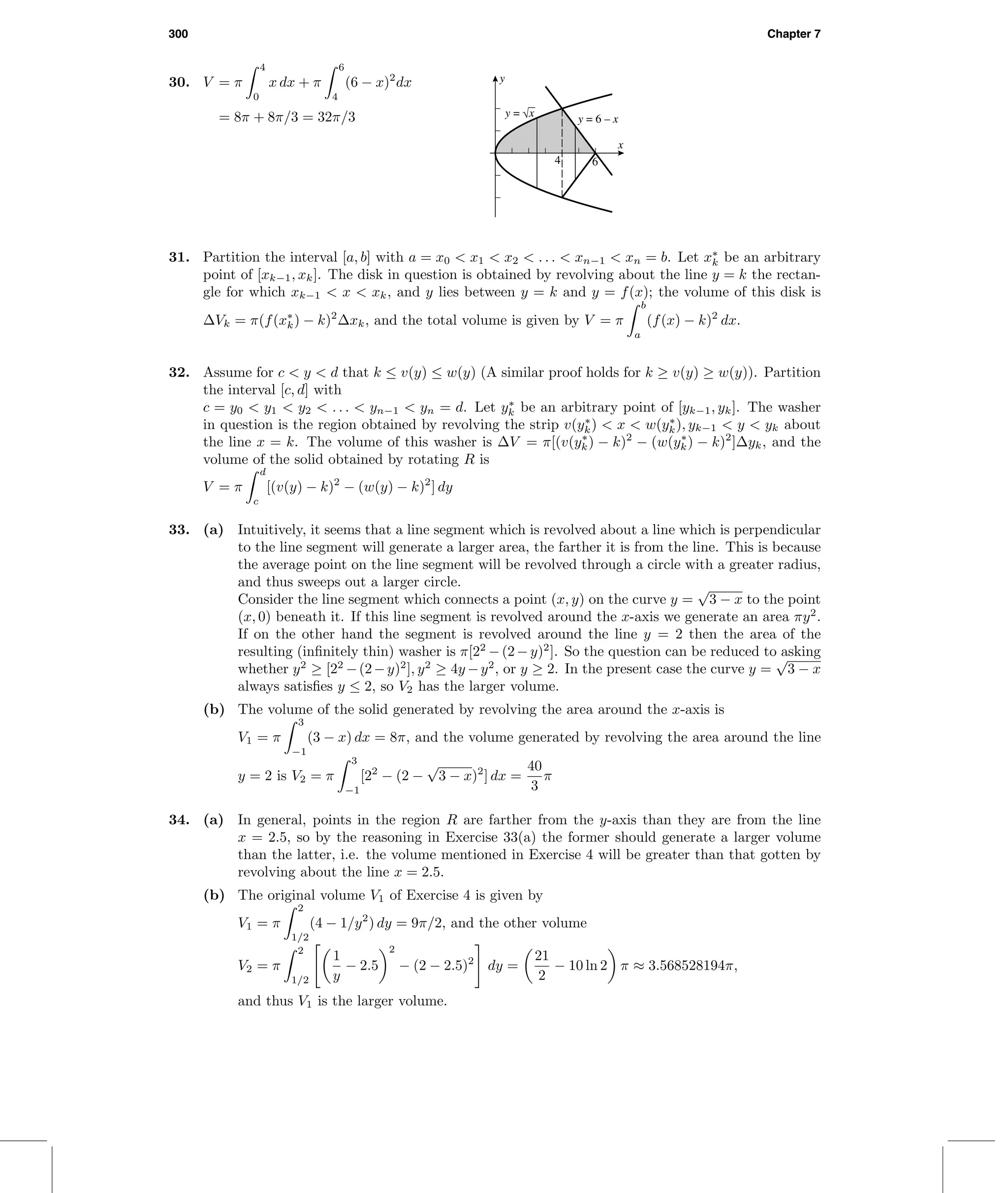 300 Chapter 7
30. V = π
4
0
x dx + π
6
4
(6 − x)2
dx
= 8π + 8π/3 = 32π/3
4 6
x
y
y = √x y = 6 – x
31. Partition the interval [a, b] with a = x0 < x1 < x2 < . . . < xn−1 < xn = b. Let x∗
k be an arbitrary
point of [xk−1, xk]. The disk in question is obtained by revolving about the line y = k the rectan-
gle for which xk−1 < x < xk, and y lies between y = k and y = f(x); the volume of this disk is
∆Vk = π(f(x∗
k) − k)2
∆xk, and the total volume is given by V = π
b
a
(f(x) − k)2
dx.
32. Assume for c < y < d that k ≤ v(y) ≤ w(y) (A similar proof holds for k ≥ v(y) ≥ w(y)). Partition
the interval [c, d] with
c = y0 < y1 < y2 < . . . < yn−1 < yn = d. Let y∗
k be an arbitrary point of [yk−1, yk]. The washer
in question is the region obtained by revolving the strip v(y∗
k) < x < w(y∗
k), yk−1 < y < yk about
the line x = k. The volume of this washer is ∆V = π[(v(y∗
k) − k)2
− (w(y∗
k) − k)2
]∆yk, and the
volume of the solid obtained by rotating R is
V = π
d
c
[(v(y) − k)2
− (w(y) − k)2
] dy
33. (a) Intuitively, it seems that a line segment which is revolved about a line which is perpendicular
to the line segment will generate a larger area, the farther it is from the line. This is because
the average point on the line segment will be revolved through a circle with a greater radius,
and thus sweeps out a larger circle.
Consider the line segment which connects a point (x, y) on the curve y =
√
3 − x to the point
(x, 0) beneath it. If this line segment is revolved around the x-axis we generate an area πy2
.
If on the other hand the segment is revolved around the line y = 2 then the area of the
resulting (inﬁnitely thin) washer is π[22
−(2−y)2
]. So the question can be reduced to asking
whether y2
≥ [22
−(2−y)2
], y2
≥ 4y −y2
, or y ≥ 2. In the present case the curve y =
√
3 − x
always satisﬁes y ≤ 2, so V2 has the larger volume.
(b) The volume of the solid generated by revolving the area around the x-axis is
V1 = π
3
−1
(3 − x) dx = 8π, and the volume generated by revolving the area around the line
y = 2 is V2 = π
3
−1
[22
− (2 −
√
3 − x)2
] dx =
40
3
π
34. (a) In general, points in the region R are farther from the y-axis than they are from the line
x = 2.5, so by the reasoning in Exercise 33(a) the former should generate a larger volume
than the latter, i.e. the volume mentioned in Exercise 4 will be greater than that gotten by
revolving about the line x = 2.5.
(b) The original volume V1 of Exercise 4 is given by
V1 = π
2
1/2
(4 − 1/y2
) dy = 9π/2, and the other volume
V2 = π
2
1/2
1
y
− 2.5
2
− (2 − 2.5)2
dy =
21
2
− 10 ln 2 π ≈ 3.568528194π,
and thus V1 is the larger volume.
 