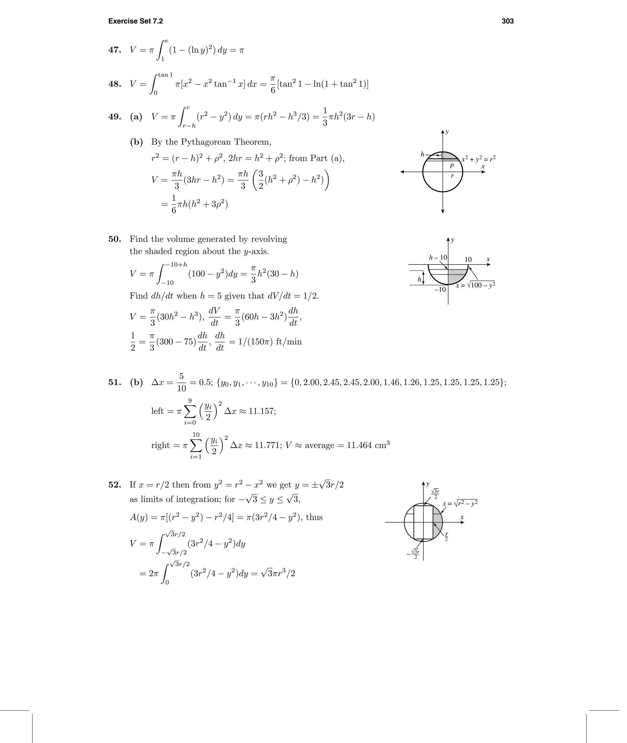Exercise Set 7.2 303
47. V = π
e
1
(1 − (ln y)2
) dy = π
48. V =
tan 1
0
π[x2
− x2
tan−1
x] dx =
π
6
[tan2
1 − ln(1 + tan2
1)]
49. (a) V = π
r
r−h
(r2
− y2
) dy = π(rh2
− h3
/3) =
1
3
πh2
(3r − h)
r
h
r x
y
x2 + y2 = r2
(b) By the Pythagorean Theorem,
r2
= (r − h)2
+ ρ2
, 2hr = h2
+ ρ2
; from Part (a),
V =
πh
3
(3hr − h2
) =
πh
3
3
2
(h2
+ ρ2
) − h2
)
=
1
6
πh(h2
+ 3ρ2
)
50. Find the volume generated by revolving
the shaded region about the y-axis.
V = π
−10+h
−10
(100 − y2
)dy =
π
3
h2
(30 − h)
Find dh/dt when h = 5 given that dV/dt = 1/2.
V =
π
3
(30h2
− h3
),
dV
dt
=
π
3
(60h − 3h2
)
dh
dt
,
1
2
=
π
3
(300 − 75)
dh
dt
,
dh
dt
= 1/(150π) ft/min
10h – 10
–10
h
x
y
x = √100 – y2
51. (b) ∆x =
5
10
= 0.5; {y0, y1, · · · , y10} = {0, 2.00, 2.45, 2.45, 2.00, 1.46, 1.26, 1.25, 1.25, 1.25, 1.25};
left = π
9
i=0
yi
2
2
∆x ≈ 11.157;
right = π
10
i=1
yi
2
2
∆x ≈ 11.771; V ≈ average = 11.464 cm3
r
2
x
y
x = √r2 – y2
√3r
2
√3r
2
–
52. If x = r/2 then from y2
= r2
− x2
we get y = ±
√
3r/2
as limits of integration; for −
√
3 ≤ y ≤
√
3,
A(y) = π[(r2
− y2
) − r2
/4] = π(3r2
/4 − y2
), thus
V = π
√
3r/2
−
√
3r/2
(3r2
/4 − y2
)dy
= 2π
√
3r/2
0
(3r2
/4 − y2
)dy =
√
3πr3
/2
 