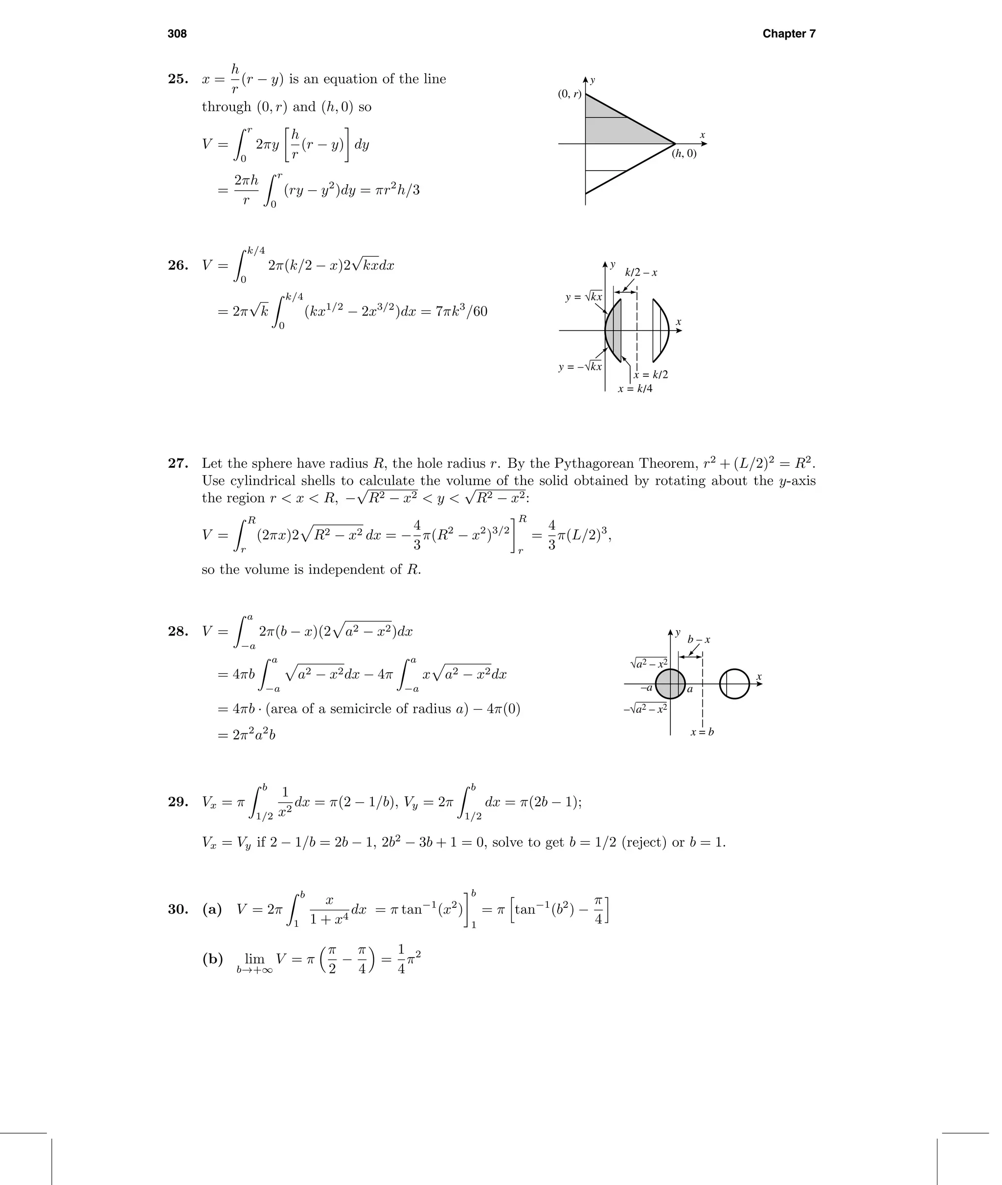 308 Chapter 7
25. x =
h
r
(r − y) is an equation of the line
through (0, r) and (h, 0) so
V =
r
0
2πy
h
r
(r − y) dy
=
2πh
r
r
0
(ry − y2
)dy = πr2
h/3
x
y
(0, r)
(h, 0)
26. V =
k/4
0
2π(k/2 − x)2
√
kxdx
= 2π
√
k
k/4
0
(kx1/2
− 2x3/2
)dx = 7πk3
/60
x
y
x = k/2
k/2 – x
x = k/4
y = √kx
y = –√kx
27. Let the sphere have radius R, the hole radius r. By the Pythagorean Theorem, r2
+ (L/2)2
= R2
.
Use cylindrical shells to calculate the volume of the solid obtained by rotating about the y-axis
the region r < x < R, −
√
R2 − x2 < y <
√
R2 − x2:
V =
R
r
(2πx)2 R2 − x2 dx = −
4
3
π(R2
− x2
)3/2
R
r
=
4
3
π(L/2)3
,
so the volume is independent of R.
28. V =
a
−a
2π(b − x)(2 a2 − x2)dx
= 4πb
a
−a
a2 − x2dx − 4π
a
−a
x a2 − x2dx
= 4πb · (area of a semicircle of radius a) − 4π(0)
= 2π2
a2
b
a–a
x
y
√a2 – x2
–√a2 – x2
b – x
x = b
29. Vx = π
b
1/2
1
x2
dx = π(2 − 1/b), Vy = 2π
b
1/2
dx = π(2b − 1);
Vx = Vy if 2 − 1/b = 2b − 1, 2b2
− 3b + 1 = 0, solve to get b = 1/2 (reject) or b = 1.
30. (a) V = 2π
b
1
x
1 + x4
dx = π tan−1
(x2
)
b
1
= π tan−1
(b2
) −
π
4
(b) lim
b→+∞
V = π
π
2
−
π
4
=
1
4
π2
 