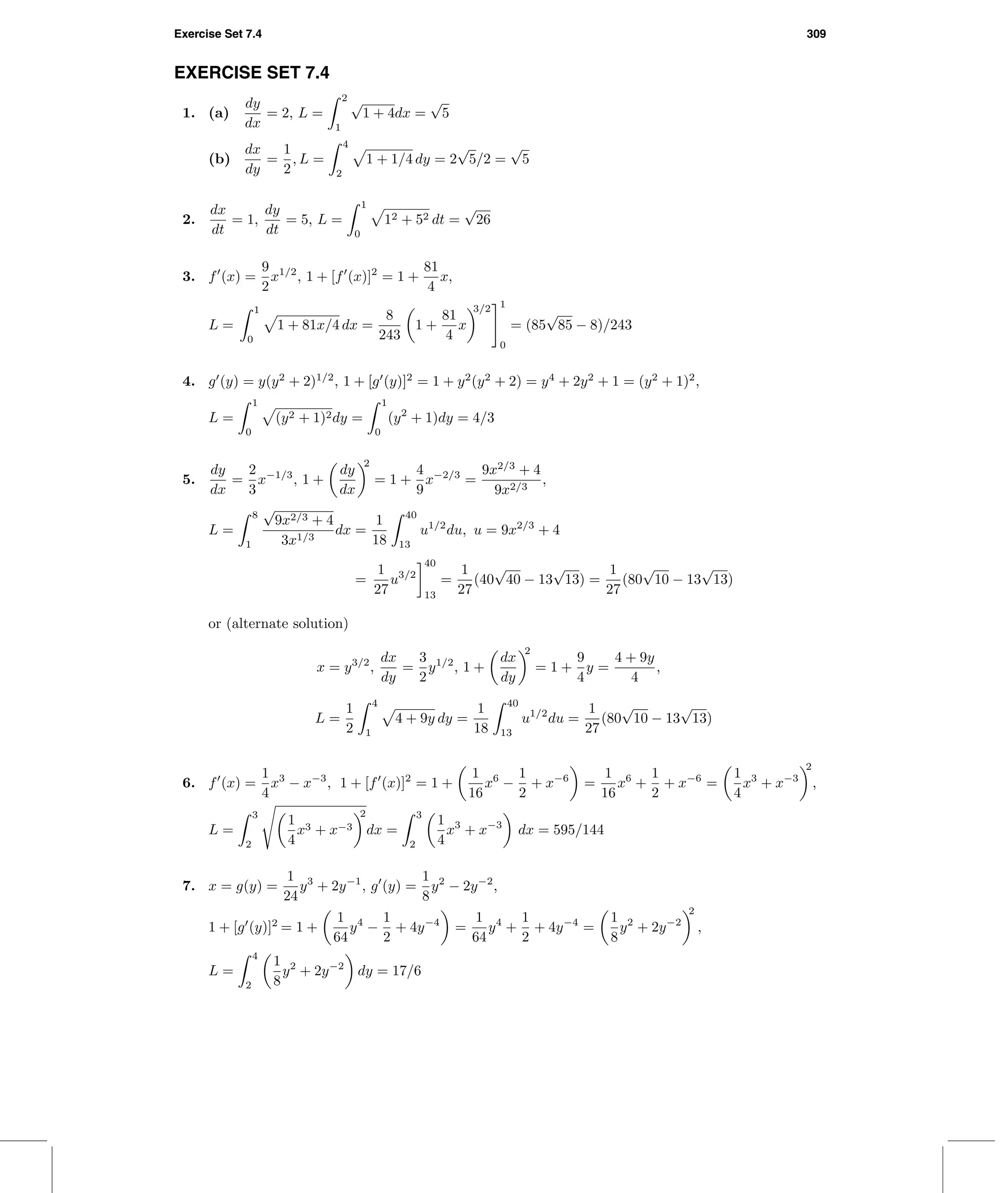 Exercise Set 7.4 309
EXERCISE SET 7.4
1. (a)
dy
dx
= 2, L =
2
1
√
1 + 4dx =
√
5
(b)
dx
dy
=
1
2
, L =
4
2
1 + 1/4 dy = 2
√
5/2 =
√
5
2.
dx
dt
= 1,
dy
dt
= 5, L =
1
0
12 + 52 dt =
√
26
3. f (x) =
9
2
x1/2
, 1 + [f (x)]2
= 1 +
81
4
x,
L =
1
0
1 + 81x/4 dx =
8
243
1 +
81
4
x
3/2 1
0
= (85
√
85 − 8)/243
4. g (y) = y(y2
+ 2)1/2
, 1 + [g (y)]2
= 1 + y2
(y2
+ 2) = y4
+ 2y2
+ 1 = (y2
+ 1)2
,
L =
1
0
(y2 + 1)2dy =
1
0
(y2
+ 1)dy = 4/3
5.
dy
dx
=
2
3
x−1/3
, 1 +
dy
dx
2
= 1 +
4
9
x−2/3
=
9x2/3
+ 4
9x2/3
,
L =
8
1
√
9x2/3 + 4
3x1/3
dx =
1
18
40
13
u1/2
du, u = 9x2/3
+ 4
=
1
27
u3/2
40
13
=
1
27
(40
√
40 − 13
√
13) =
1
27
(80
√
10 − 13
√
13)
or (alternate solution)
x = y3/2
,
dx
dy
=
3
2
y1/2
, 1 +
dx
dy
2
= 1 +
9
4
y =
4 + 9y
4
,
L =
1
2
4
1
4 + 9y dy =
1
18
40
13
u1/2
du =
1
27
(80
√
10 − 13
√
13)
6. f (x) =
1
4
x3
− x−3
, 1 + [f (x)]2
= 1 +
1
16
x6
−
1
2
+ x−6
=
1
16
x6
+
1
2
+ x−6
=
1
4
x3
+ x−3
2
,
L =
3
2
1
4
x3 + x−3
2
dx =
3
2
1
4
x3
+ x−3
dx = 595/144
7. x = g(y) =
1
24
y3
+ 2y−1
, g (y) =
1
8
y2
− 2y−2
,
1 + [g (y)]2
= 1 +
1
64
y4
−
1
2
+ 4y−4
=
1
64
y4
+
1
2
+ 4y−4
=
1
8
y2
+ 2y−2
2
,
L =
4
2
1
8
y2
+ 2y−2
dy = 17/6
 