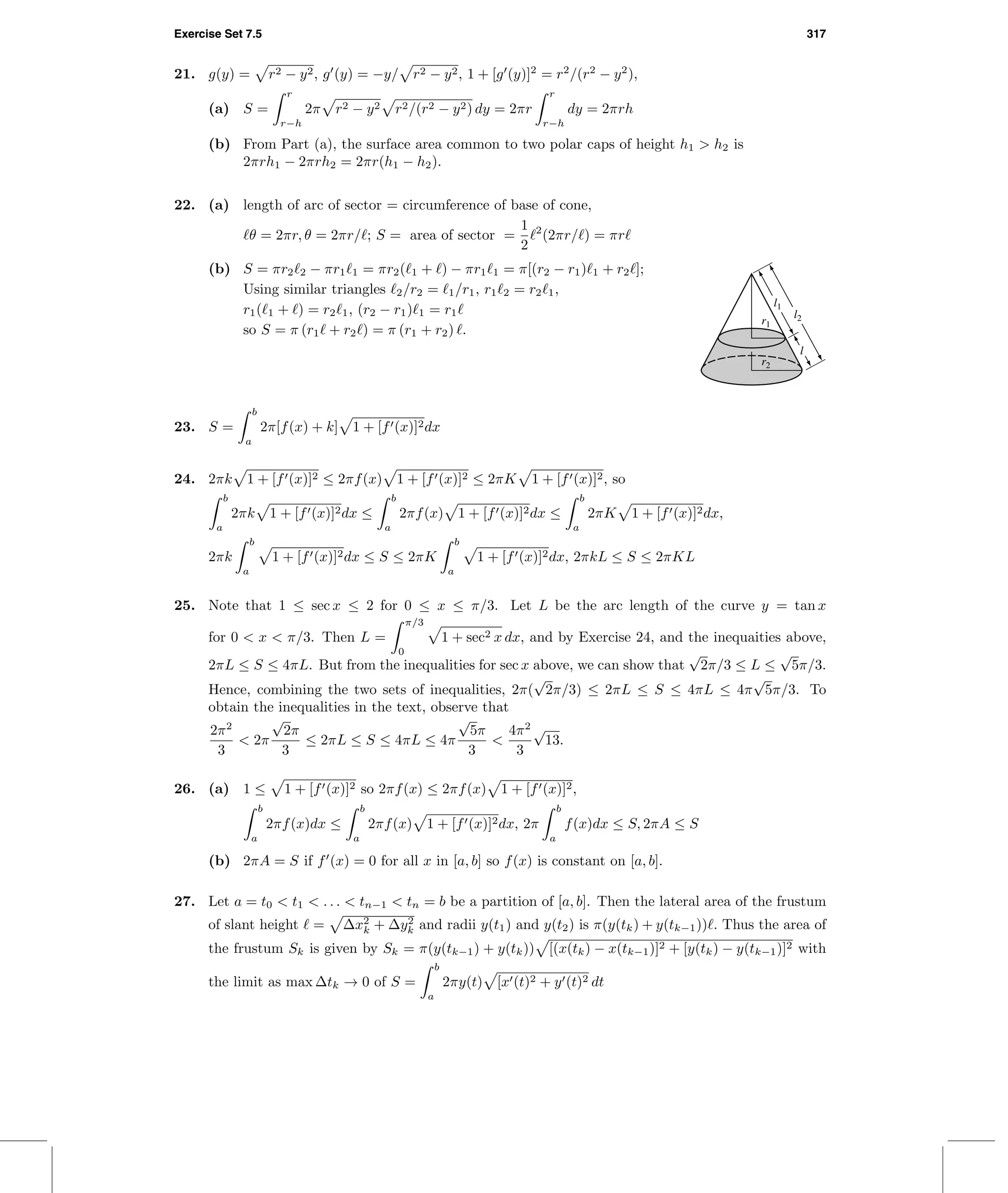 Exercise Set 7.5 317
21. g(y) = r2 − y2, g (y) = −y/ r2 − y2, 1 + [g (y)]2
= r2
/(r2
− y2
),
(a) S =
r
r−h
2π r2 − y2 r2/(r2 − y2) dy = 2πr
r
r−h
dy = 2πrh
(b) From Part (a), the surface area common to two polar caps of height h1 > h2 is
2πrh1 − 2πrh2 = 2πr(h1 − h2).
22. (a) length of arc of sector = circumference of base of cone,
θ = 2πr, θ = 2πr/ ; S = area of sector =
1
2
2
(2πr/ ) = πr
(b) S = πr2 2 − πr1 1 = πr2( 1 + ) − πr1 1 = π[(r2 − r1) 1 + r2 ];
Using similar triangles 2/r2 = 1/r1, r1 2 = r2 1,
r1( 1 + ) = r2 1, (r2 − r1) 1 = r1
so S = π (r1 + r2 ) = π (r1 + r2) .
r1
r2
l2
l1
l
23. S =
b
a
2π[f(x) + k] 1 + [f (x)]2dx
24. 2πk 1 + [f (x)]2 ≤ 2πf(x) 1 + [f (x)]2 ≤ 2πK 1 + [f (x)]2, so
b
a
2πk 1 + [f (x)]2dx ≤
b
a
2πf(x) 1 + [f (x)]2dx ≤
b
a
2πK 1 + [f (x)]2dx,
2πk
b
a
1 + [f (x)]2dx ≤ S ≤ 2πK
b
a
1 + [f (x)]2dx, 2πkL ≤ S ≤ 2πKL
25. Note that 1 ≤ sec x ≤ 2 for 0 ≤ x ≤ π/3. Let L be the arc length of the curve y = tan x
for 0 < x < π/3. Then L =
π/3
0
1 + sec2 x dx, and by Exercise 24, and the inequaities above,
2πL ≤ S ≤ 4πL. But from the inequalities for sec x above, we can show that
√
2π/3 ≤ L ≤
√
5π/3.
Hence, combining the two sets of inequalities, 2π(
√
2π/3) ≤ 2πL ≤ S ≤ 4πL ≤ 4π
√
5π/3. To
obtain the inequalities in the text, observe that
2π2
3
< 2π
√
2π
3
≤ 2πL ≤ S ≤ 4πL ≤ 4π
√
5π
3
<
4π2
3
√
13.
26. (a) 1 ≤ 1 + [f (x)]2 so 2πf(x) ≤ 2πf(x) 1 + [f (x)]2,
b
a
2πf(x)dx ≤
b
a
2πf(x) 1 + [f (x)]2dx, 2π
b
a
f(x)dx ≤ S, 2πA ≤ S
(b) 2πA = S if f (x) = 0 for all x in [a, b] so f(x) is constant on [a, b].
27. Let a = t0 < t1 < . . . < tn−1 < tn = b be a partition of [a, b]. Then the lateral area of the frustum
of slant height = ∆x2
k + ∆y2
k and radii y(t1) and y(t2) is π(y(tk) + y(tk−1)) . Thus the area of
the frustum Sk is given by Sk = π(y(tk−1) + y(tk)) [(x(tk) − x(tk−1)]2 + [y(tk) − y(tk−1)]2 with
the limit as max ∆tk → 0 of S =
b
a
2πy(t) [x (t)2 + y (t)2 dt
 