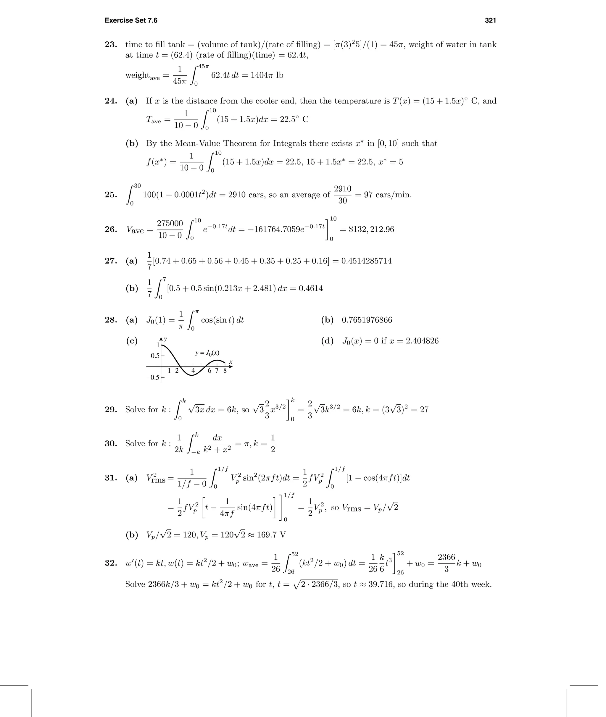 Exercise Set 7.6 321
23. time to ﬁll tank = (volume of tank)/(rate of ﬁlling) = [π(3)2
5]/(1) = 45π, weight of water in tank
at time t = (62.4) (rate of ﬁlling)(time) = 62.4t,
weightave =
1
45π
45π
0
62.4t dt = 1404π lb
24. (a) If x is the distance from the cooler end, then the temperature is T(x) = (15 + 1.5x)◦
C, and
Tave =
1
10 − 0
10
0
(15 + 1.5x)dx = 22.5◦
C
(b) By the Mean-Value Theorem for Integrals there exists x∗
in [0, 10] such that
f(x∗
) =
1
10 − 0
10
0
(15 + 1.5x)dx = 22.5, 15 + 1.5x∗
= 22.5, x∗
= 5
25.
30
0
100(1 − 0.0001t2
)dt = 2910 cars, so an average of
2910
30
= 97 cars/min.
26. Vave =
275000
10 − 0
10
0
e−0.17t
dt = −161764.7059e−0.17t
10
0
= $132, 212.96
27. (a)
1
7
[0.74 + 0.65 + 0.56 + 0.45 + 0.35 + 0.25 + 0.16] = 0.4514285714
(b)
1
7
7
0
[0.5 + 0.5 sin(0.213x + 2.481) dx = 0.4614
28. (a) J0(1) =
1
π
π
0
cos(sin t) dt (b) 0.7651976866
(c)
1 2 4 6 7 8
–0.5
0.5
1
y = J0(x)
x
y (d) J0(x) = 0 if x = 2.404826
29. Solve for k :
k
0
√
3x dx = 6k, so
√
3
2
3
x3/2
k
0
=
2
3
√
3k3/2
= 6k, k = (3
√
3)2
= 27
30. Solve for k :
1
2k
k
−k
dx
k2 + x2
= π, k =
1
2
31. (a) V 2
rms =
1
1/f − 0
1/f
0
V 2
p sin2
(2πft)dt =
1
2
fV 2
p
1/f
0
[1 − cos(4πft)]dt
=
1
2
fV 2
p t −
1
4πf
sin(4πft)
1/f
0
=
1
2
V 2
p , so Vrms = Vp/
√
2
(b) Vp/
√
2 = 120, Vp = 120
√
2 ≈ 169.7 V
32. w (t) = kt, w(t) = kt2
/2 + w0; wave =
1
26
52
26
(kt2
/2 + w0) dt =
1
26
k
6
t3
52
26
+ w0 =
2366
3
k + w0
Solve 2366k/3 + w0 = kt2
/2 + w0 for t, t = 2 · 2366/3, so t ≈ 39.716, so during the 40th week.
 