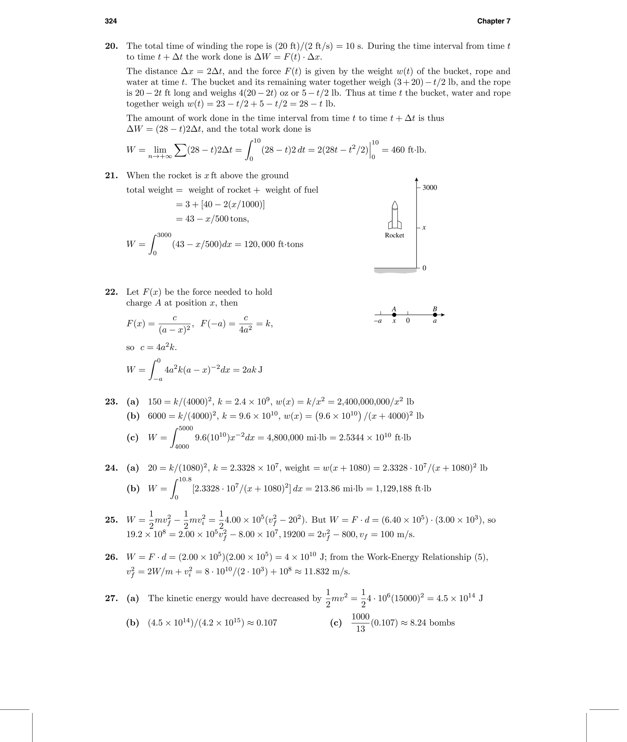 324 Chapter 7
20. The total time of winding the rope is (20 ft)/(2 ft/s) = 10 s. During the time interval from time t
to time t + ∆t the work done is ∆W = F(t) · ∆x.
The distance ∆x = 2∆t, and the force F(t) is given by the weight w(t) of the bucket, rope and
water at time t. The bucket and its remaining water together weigh (3+20)−t/2 lb, and the rope
is 20 − 2t ft long and weighs 4(20 − 2t) oz or 5 − t/2 lb. Thus at time t the bucket, water and rope
together weigh w(t) = 23 − t/2 + 5 − t/2 = 28 − t lb.
The amount of work done in the time interval from time t to time t + ∆t is thus
∆W = (28 − t)2∆t, and the total work done is
W = lim
n→+∞
(28 − t)2∆t =
10
0
(28 − t)2 dt = 2(28t − t2
/2)
10
0
= 460 ft·lb.
3000
0
x
Rocket
21. When the rocket is x ft above the ground
total weight = weight of rocket + weight of fuel
= 3 + [40 − 2(x/1000)]
= 43 − x/500 tons,
W =
3000
0
(43 − x/500)dx = 120, 000 ft·tons
0–a ax
BA
22. Let F(x) be the force needed to hold
charge A at position x, then
F(x) =
c
(a − x)2
, F(−a) =
c
4a2
= k,
so c = 4a2
k.
W =
0
−a
4a2
k(a − x)−2
dx = 2ak J
23. (a) 150 = k/(4000)2
, k = 2.4 × 109
, w(x) = k/x2
= 2,400,000,000/x2
lb
(b) 6000 = k/(4000)2
, k = 9.6 × 1010
, w(x) = 9.6 × 1010
/(x + 4000)2
lb
(c) W =
5000
4000
9.6(1010
)x−2
dx = 4,800,000 mi·lb = 2.5344 × 1010
ft·lb
24. (a) 20 = k/(1080)2
, k = 2.3328 × 107
, weight = w(x + 1080) = 2.3328 · 107
/(x + 1080)2
lb
(b) W =
10.8
0
[2.3328 · 107
/(x + 1080)2
] dx = 213.86 mi·lb = 1,129,188 ft·lb
25. W =
1
2
mv2
f −
1
2
mv2
i =
1
2
4.00 × 105
(v2
f − 202
). But W = F · d = (6.40 × 105
) · (3.00 × 103
), so
19.2 × 108
= 2.00 × 105
v2
f − 8.00 × 107
, 19200 = 2v2
f − 800, vf = 100 m/s.
26. W = F · d = (2.00 × 105
)(2.00 × 105
) = 4 × 1010
J; from the Work-Energy Relationship (5),
v2
f = 2W/m + v2
i = 8 · 1010
/(2 · 103
) + 108
≈ 11.832 m/s.
27. (a) The kinetic energy would have decreased by
1
2
mv2
=
1
2
4 · 106
(15000)2
= 4.5 × 1014
J
(b) (4.5 × 1014
)/(4.2 × 1015
) ≈ 0.107 (c)
1000
13
(0.107) ≈ 8.24 bombs
 