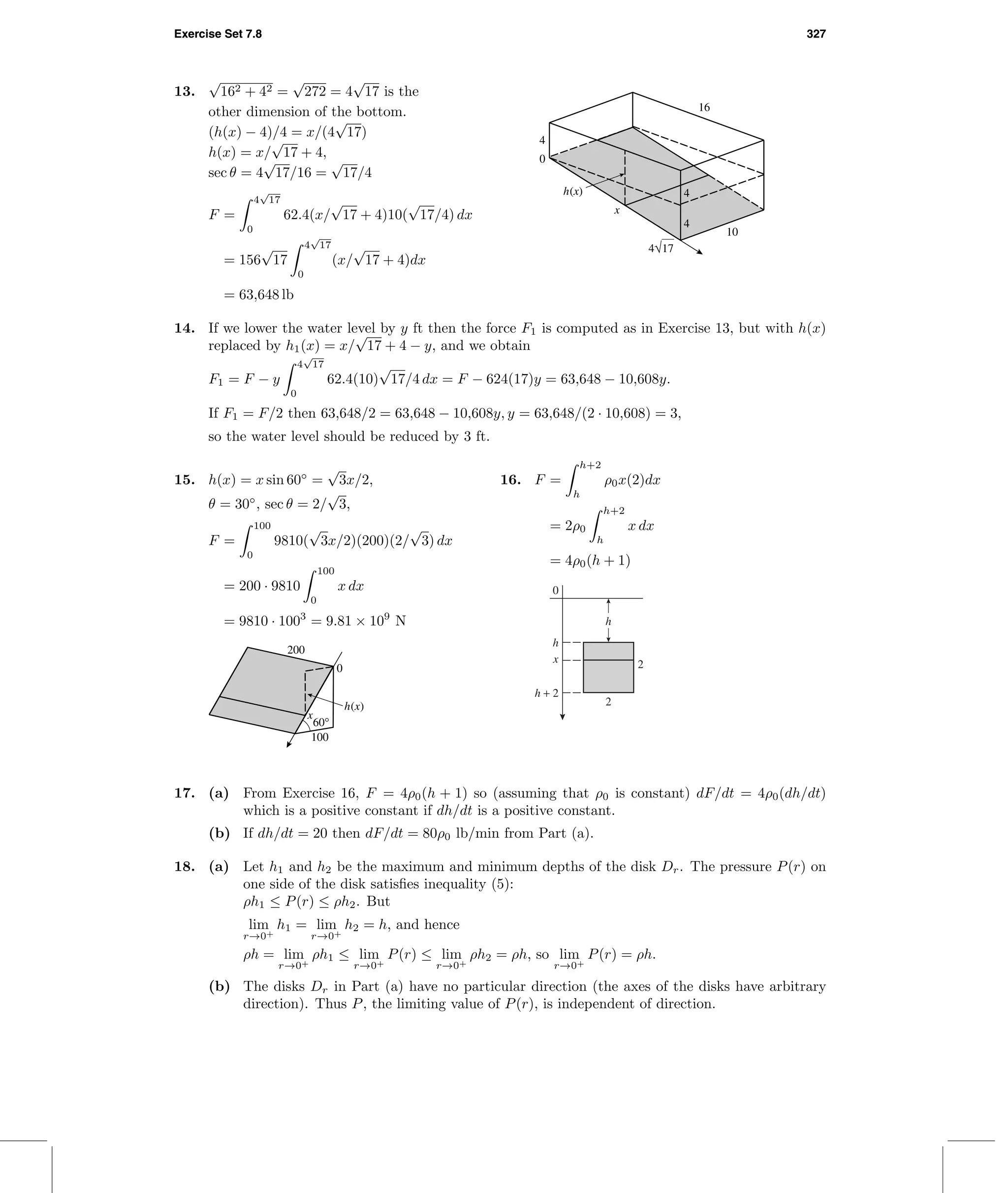 Exercise Set 7.8 327
16
10
4
4
0
4
4√17
x
h(x)
13.
√
162 + 42 =
√
272 = 4
√
17 is the
other dimension of the bottom.
(h(x) − 4)/4 = x/(4
√
17)
h(x) = x/
√
17 + 4,
sec θ = 4
√
17/16 =
√
17/4
F =
4
√
17
0
62.4(x/
√
17 + 4)10(
√
17/4) dx
= 156
√
17
4
√
17
0
(x/
√
17 + 4)dx
= 63,648 lb
14. If we lower the water level by y ft then the force F1 is computed as in Exercise 13, but with h(x)
replaced by h1(x) = x/
√
17 + 4 − y, and we obtain
F1 = F − y
4
√
17
0
62.4(10)
√
17/4 dx = F − 624(17)y = 63,648 − 10,608y.
If F1 = F/2 then 63,648/2 = 63,648 − 10,608y, y = 63,648/(2 · 10,608) = 3,
so the water level should be reduced by 3 ft.
15. h(x) = x sin 60◦
=
√
3x/2,
θ = 30◦
, sec θ = 2/
√
3,
F =
100
0
9810(
√
3x/2)(200)(2/
√
3) dx
= 200 · 9810
100
0
x dx
= 9810 · 1003
= 9.81 × 109
N
x
h(x)
200
100
0
60°
16. F =
h+2
h
ρ0x(2)dx
= 2ρ0
h+2
h
x dx
= 4ρ0(h + 1)
h + 2
h
0
2
2x
h
17. (a) From Exercise 16, F = 4ρ0(h + 1) so (assuming that ρ0 is constant) dF/dt = 4ρ0(dh/dt)
which is a positive constant if dh/dt is a positive constant.
(b) If dh/dt = 20 then dF/dt = 80ρ0 lb/min from Part (a).
18. (a) Let h1 and h2 be the maximum and minimum depths of the disk Dr. The pressure P(r) on
one side of the disk satisﬁes inequality (5):
ρh1 ≤ P(r) ≤ ρh2. But
lim
r→0+
h1 = lim
r→0+
h2 = h, and hence
ρh = lim
r→0+
ρh1 ≤ lim
r→0+
P(r) ≤ lim
r→0+
ρh2 = ρh, so lim
r→0+
P(r) = ρh.
(b) The disks Dr in Part (a) have no particular direction (the axes of the disks have arbitrary
direction). Thus P, the limiting value of P(r), is independent of direction.
 