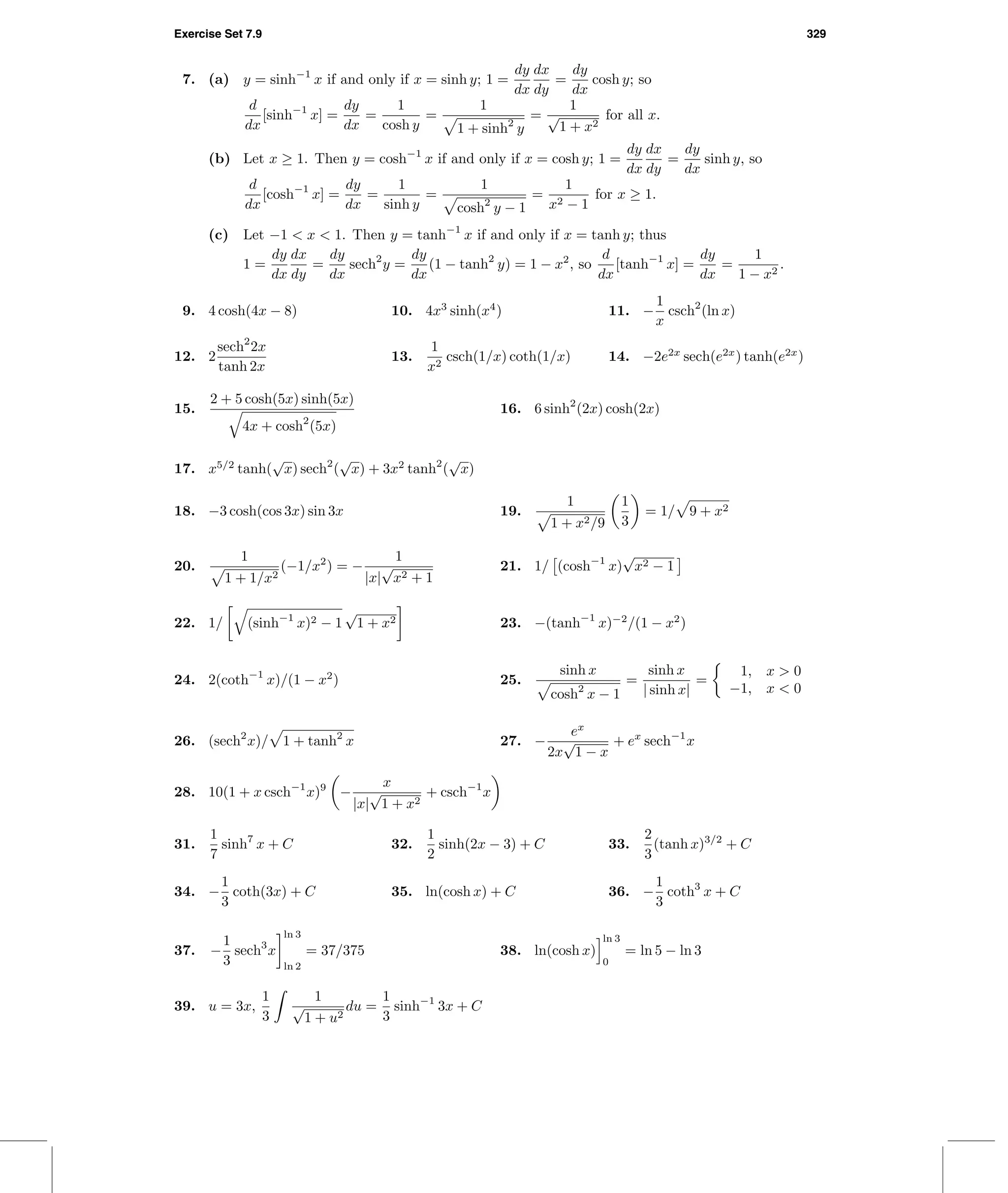 Exercise Set 7.9 329
7. (a) y = sinh−1
x if and only if x = sinh y; 1 =
dy
dx
dx
dy
=
dy
dx
cosh y; so
d
dx
[sinh−1
x] =
dy
dx
=
1
cosh y
=
1
1 + sinh2
y
=
1
√
1 + x2
for all x.
(b) Let x ≥ 1. Then y = cosh−1
x if and only if x = cosh y; 1 =
dy
dx
dx
dy
=
dy
dx
sinh y, so
d
dx
[cosh−1
x] =
dy
dx
=
1
sinh y
=
1
cosh2
y − 1
=
1
x2 − 1
for x ≥ 1.
(c) Let −1 < x < 1. Then y = tanh−1
x if and only if x = tanh y; thus
1 =
dy
dx
dx
dy
=
dy
dx
sech2
y =
dy
dx
(1 − tanh2
y) = 1 − x2
, so
d
dx
[tanh−1
x] =
dy
dx
=
1
1 − x2
.
9. 4 cosh(4x − 8) 10. 4x3
sinh(x4
) 11. −
1
x
csch2
(ln x)
12. 2
sech2
2x
tanh 2x
13.
1
x2
csch(1/x) coth(1/x) 14. −2e2x
sech(e2x
) tanh(e2x
)
15.
2 + 5 cosh(5x) sinh(5x)
4x + cosh2
(5x)
16. 6 sinh2
(2x) cosh(2x)
17. x5/2
tanh(
√
x) sech2
(
√
x) + 3x2
tanh2
(
√
x)
18. −3 cosh(cos 3x) sin 3x 19.
1
1 + x2/9
1
3
= 1/ 9 + x2
20.
1
1 + 1/x2
(−1/x2
) = −
1
|x|
√
x2 + 1
21. 1/ (cosh−1
x)
√
x2 − 1
22. 1/ (sinh−1
x)2 − 1
√
1 + x2 23. −(tanh−1
x)−2
/(1 − x2
)
24. 2(coth−1
x)/(1 − x2
) 25.
sinh x
cosh2
x − 1
=
sinh x
| sinh x|
=
1, x > 0
−1, x < 0
26. (sech2
x)/ 1 + tanh2
x 27. −
ex
2x
√
1 − x
+ ex
sech−1
x
28. 10(1 + x csch−1
x)9
−
x
|x|
√
1 + x2
+ csch−1
x
31.
1
7
sinh7
x + C 32.
1
2
sinh(2x − 3) + C 33.
2
3
(tanh x)3/2
+ C
34. −
1
3
coth(3x) + C 35. ln(cosh x) + C 36. −
1
3
coth3
x + C
37. −
1
3
sech3
x
ln 3
ln 2
= 37/375 38. ln(cosh x)
ln 3
0
= ln 5 − ln 3
39. u = 3x,
1
3
1
√
1 + u2
du =
1
3
sinh−1
3x + C
 