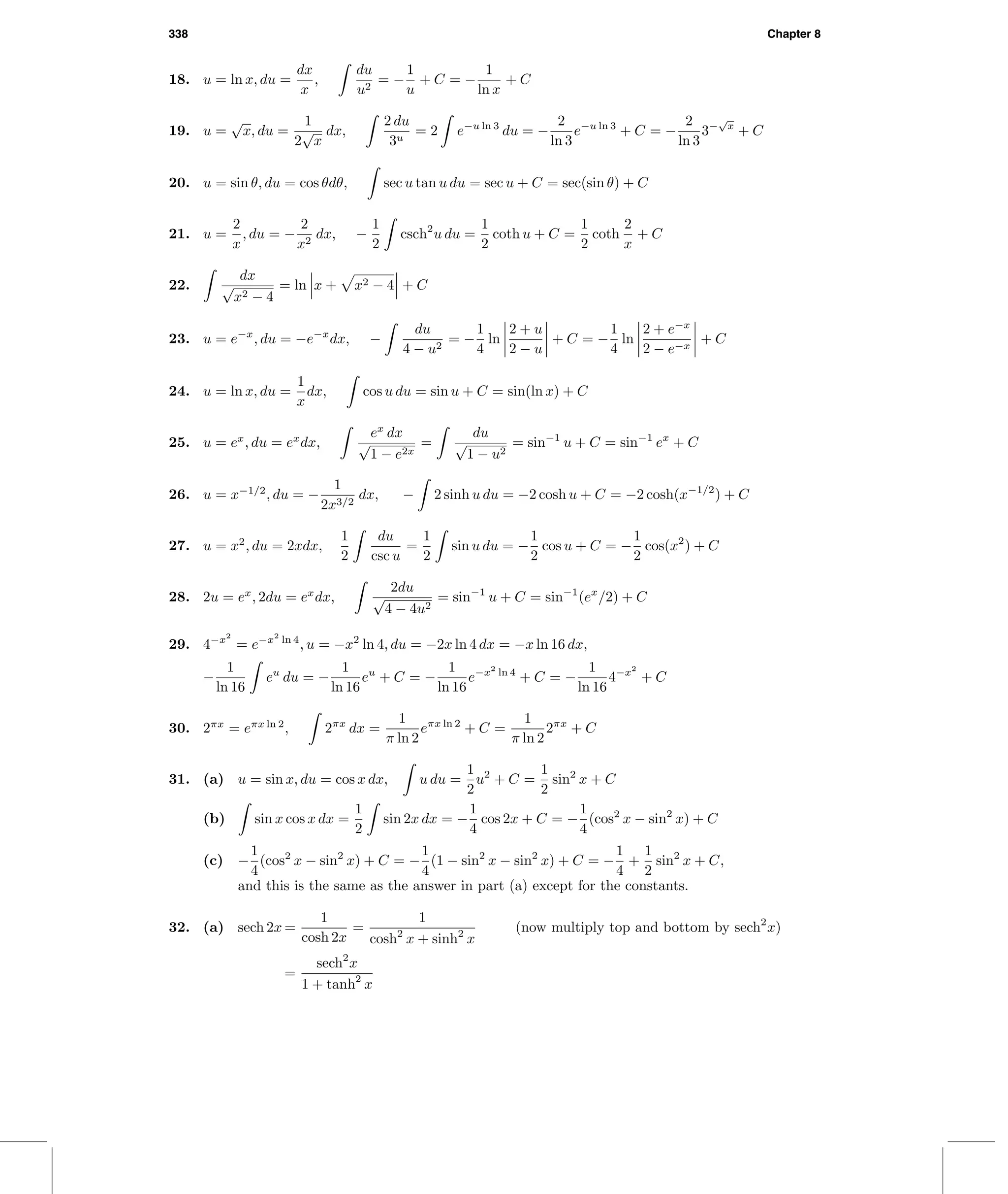 338 Chapter 8
18. u = ln x, du =
dx
x
,
du
u2
= −
1
u
+ C = −
1
ln x
+ C
19. u =
√
x, du =
1
2
√
x
dx,
2 du
3u
= 2 e−u ln 3
du = −
2
ln 3
e−u ln 3
+ C = −
2
ln 3
3−
√
x
+ C
20. u = sin θ, du = cos θdθ, sec u tan u du = sec u + C = sec(sin θ) + C
21. u =
2
x
, du = −
2
x2
dx, −
1
2
csch2
u du =
1
2
coth u + C =
1
2
coth
2
x
+ C
22.
dx
√
x2 − 4
= ln x + x2 − 4 + C
23. u = e−x
, du = −e−x
dx, −
du
4 − u2
= −
1
4
ln
2 + u
2 − u
+ C = −
1
4
ln
2 + e−x
2 − e−x
+ C
24. u = ln x, du =
1
x
dx, cos u du = sin u + C = sin(ln x) + C
25. u = ex
, du = ex
dx,
ex
dx
√
1 − e2x
=
du
√
1 − u2
= sin−1
u + C = sin−1
ex
+ C
26. u = x−1/2
, du = −
1
2x3/2
dx, − 2 sinh u du = −2 cosh u + C = −2 cosh(x−1/2
) + C
27. u = x2
, du = 2xdx,
1
2
du
csc u
=
1
2
sin u du = −
1
2
cos u + C = −
1
2
cos(x2
) + C
28. 2u = ex
, 2du = ex
dx,
2du
√
4 − 4u2
= sin−1
u + C = sin−1
(ex
/2) + C
29. 4−x2
= e−x2
ln 4
, u = −x2
ln 4, du = −2x ln 4 dx = −x ln 16 dx,
−
1
ln 16
eu
du = −
1
ln 16
eu
+ C = −
1
ln 16
e−x2
ln 4
+ C = −
1
ln 16
4−x2
+ C
30. 2πx
= eπx ln 2
, 2πx
dx =
1
π ln 2
eπx ln 2
+ C =
1
π ln 2
2πx
+ C
31. (a) u = sin x, du = cos x dx, u du =
1
2
u2
+ C =
1
2
sin2
x + C
(b) sin x cos x dx =
1
2
sin 2x dx = −
1
4
cos 2x + C = −
1
4
(cos2
x − sin2
x) + C
(c) −
1
4
(cos2
x − sin2
x) + C = −
1
4
(1 − sin2
x − sin2
x) + C = −
1
4
+
1
2
sin2
x + C,
and this is the same as the answer in part (a) except for the constants.
32. (a) sech 2x =
1
cosh 2x
=
1
cosh2
x + sinh2
x
(now multiply top and bottom by sech2
x)
=
sech2
x
1 + tanh2
x
 