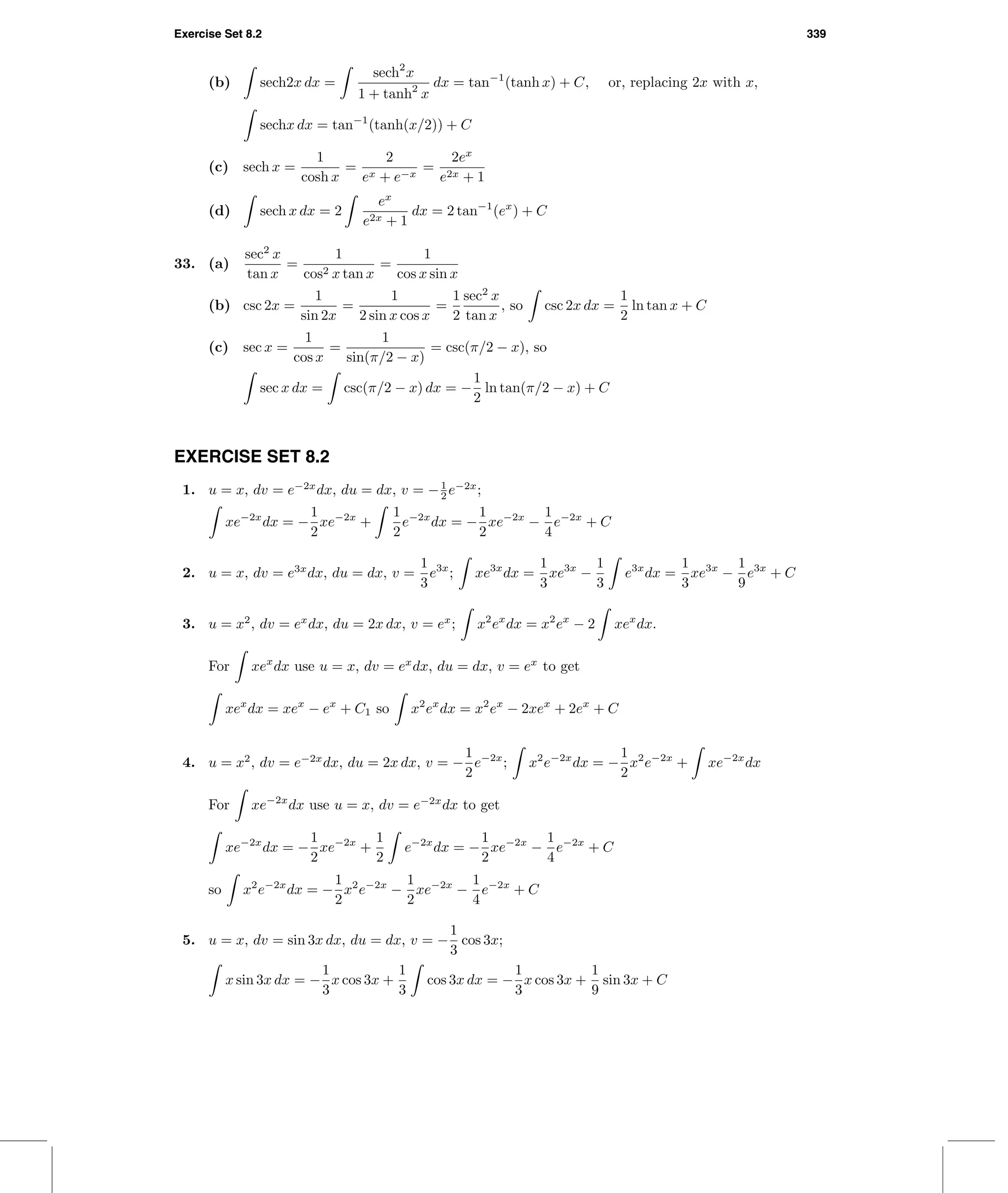 Exercise Set 8.2 339
(b) sech2x dx =
sech2
x
1 + tanh2
x
dx = tan−1
(tanh x) + C, or, replacing 2x with x,
sechx dx = tan−1
(tanh(x/2)) + C
(c) sech x =
1
cosh x
=
2
ex + e−x
=
2ex
e2x + 1
(d) sech x dx = 2
ex
e2x + 1
dx = 2 tan−1
(ex
) + C
33. (a)
sec2
x
tan x
=
1
cos2 x tan x
=
1
cos x sin x
(b) csc 2x =
1
sin 2x
=
1
2 sin x cos x
=
1
2
sec2
x
tan x
, so csc 2x dx =
1
2
ln tan x + C
(c) sec x =
1
cos x
=
1
sin(π/2 − x)
= csc(π/2 − x), so
sec x dx = csc(π/2 − x) dx = −
1
2
ln tan(π/2 − x) + C
EXERCISE SET 8.2
1. u = x, dv = e−2x
dx, du = dx, v = −1
2 e−2x
;
xe−2x
dx = −
1
2
xe−2x
+
1
2
e−2x
dx = −
1
2
xe−2x
−
1
4
e−2x
+ C
2. u = x, dv = e3x
dx, du = dx, v =
1
3
e3x
; xe3x
dx =
1
3
xe3x
−
1
3
e3x
dx =
1
3
xe3x
−
1
9
e3x
+ C
3. u = x2
, dv = ex
dx, du = 2x dx, v = ex
; x2
ex
dx = x2
ex
− 2 xex
dx.
For xex
dx use u = x, dv = ex
dx, du = dx, v = ex
to get
xex
dx = xex
− ex
+ C1 so x2
ex
dx = x2
ex
− 2xex
+ 2ex
+ C
4. u = x2
, dv = e−2x
dx, du = 2x dx, v = −
1
2
e−2x
; x2
e−2x
dx = −
1
2
x2
e−2x
+ xe−2x
dx
For xe−2x
dx use u = x, dv = e−2x
dx to get
xe−2x
dx = −
1
2
xe−2x
+
1
2
e−2x
dx = −
1
2
xe−2x
−
1
4
e−2x
+ C
so x2
e−2x
dx = −
1
2
x2
e−2x
−
1
2
xe−2x
−
1
4
e−2x
+ C
5. u = x, dv = sin 3x dx, du = dx, v = −
1
3
cos 3x;
x sin 3x dx = −
1
3
x cos 3x +
1
3
cos 3x dx = −
1
3
x cos 3x +
1
9
sin 3x + C
 