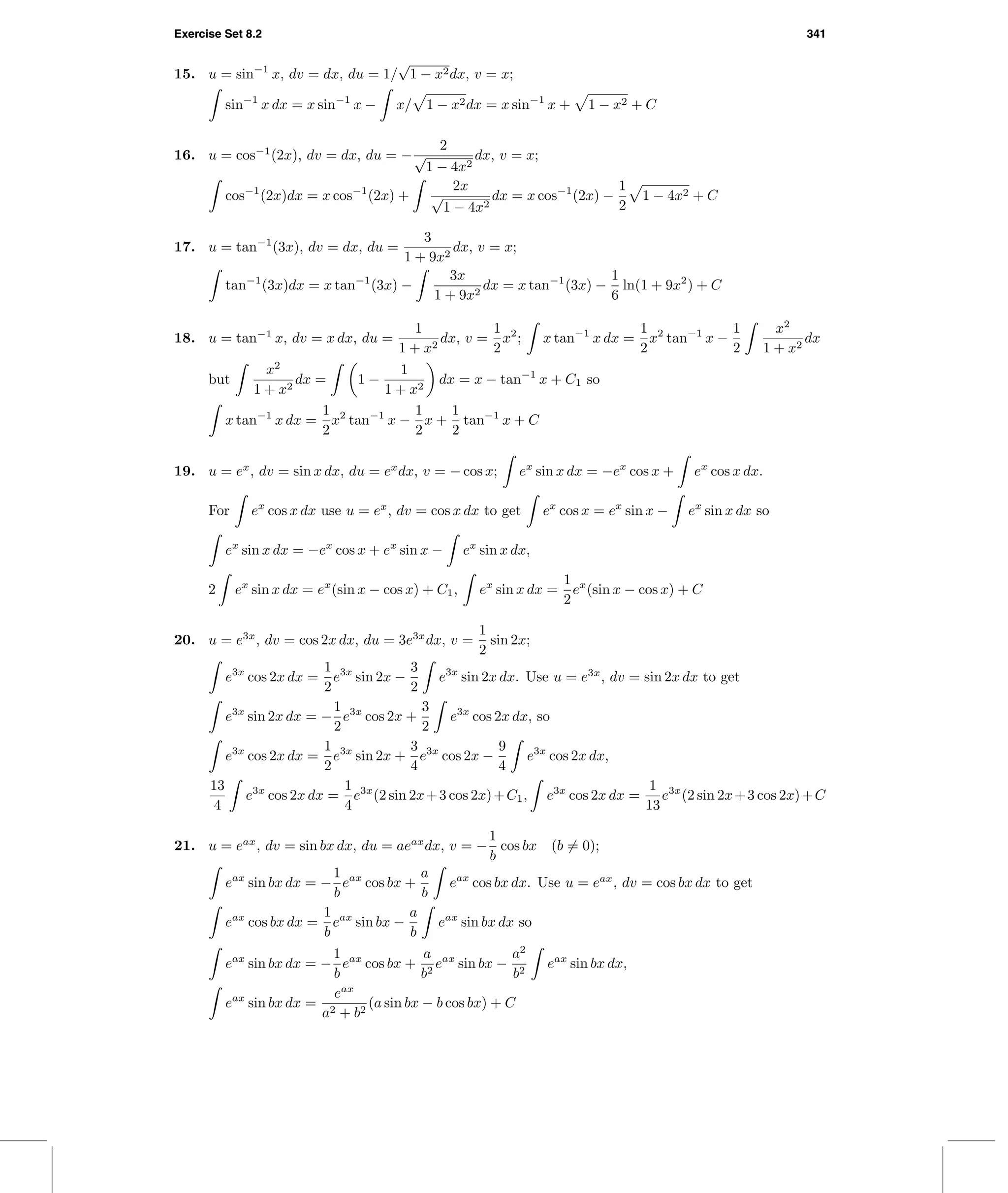 Exercise Set 8.2 341
15. u = sin−1
x, dv = dx, du = 1/
√
1 − x2dx, v = x;
sin−1
x dx = x sin−1
x − x/ 1 − x2dx = x sin−1
x + 1 − x2 + C
16. u = cos−1
(2x), dv = dx, du = −
2
√
1 − 4x2
dx, v = x;
cos−1
(2x)dx = x cos−1
(2x) +
2x
√
1 − 4x2
dx = x cos−1
(2x) −
1
2
1 − 4x2 + C
17. u = tan−1
(3x), dv = dx, du =
3
1 + 9x2
dx, v = x;
tan−1
(3x)dx = x tan−1
(3x) −
3x
1 + 9x2
dx = x tan−1
(3x) −
1
6
ln(1 + 9x2
) + C
18. u = tan−1
x, dv = x dx, du =
1
1 + x2
dx, v =
1
2
x2
; x tan−1
x dx =
1
2
x2
tan−1
x −
1
2
x2
1 + x2
dx
but
x2
1 + x2
dx = 1 −
1
1 + x2
dx = x − tan−1
x + C1 so
x tan−1
x dx =
1
2
x2
tan−1
x −
1
2
x +
1
2
tan−1
x + C
19. u = ex
, dv = sin x dx, du = ex
dx, v = − cos x; ex
sin x dx = −ex
cos x + ex
cos x dx.
For ex
cos x dx use u = ex
, dv = cos x dx to get ex
cos x = ex
sin x − ex
sin x dx so
ex
sin x dx = −ex
cos x + ex
sin x − ex
sin x dx,
2 ex
sin x dx = ex
(sin x − cos x) + C1, ex
sin x dx =
1
2
ex
(sin x − cos x) + C
20. u = e3x
, dv = cos 2x dx, du = 3e3x
dx, v =
1
2
sin 2x;
e3x
cos 2x dx =
1
2
e3x
sin 2x −
3
2
e3x
sin 2x dx. Use u = e3x
, dv = sin 2x dx to get
e3x
sin 2x dx = −
1
2
e3x
cos 2x +
3
2
e3x
cos 2x dx, so
e3x
cos 2x dx =
1
2
e3x
sin 2x +
3
4
e3x
cos 2x −
9
4
e3x
cos 2x dx,
13
4
e3x
cos 2x dx =
1
4
e3x
(2 sin 2x+3 cos 2x)+C1, e3x
cos 2x dx =
1
13
e3x
(2 sin 2x+3 cos 2x)+C
21. u = eax
, dv = sin bx dx, du = aeax
dx, v = −
1
b
cos bx (b = 0);
eax
sin bx dx = −
1
b
eax
cos bx +
a
b
eax
cos bx dx. Use u = eax
, dv = cos bx dx to get
eax
cos bx dx =
1
b
eax
sin bx −
a
b
eax
sin bx dx so
eax
sin bx dx = −
1
b
eax
cos bx +
a
b2
eax
sin bx −
a2
b2
eax
sin bx dx,
eax
sin bx dx =
eax
a2 + b2
(a sin bx − b cos bx) + C
 
