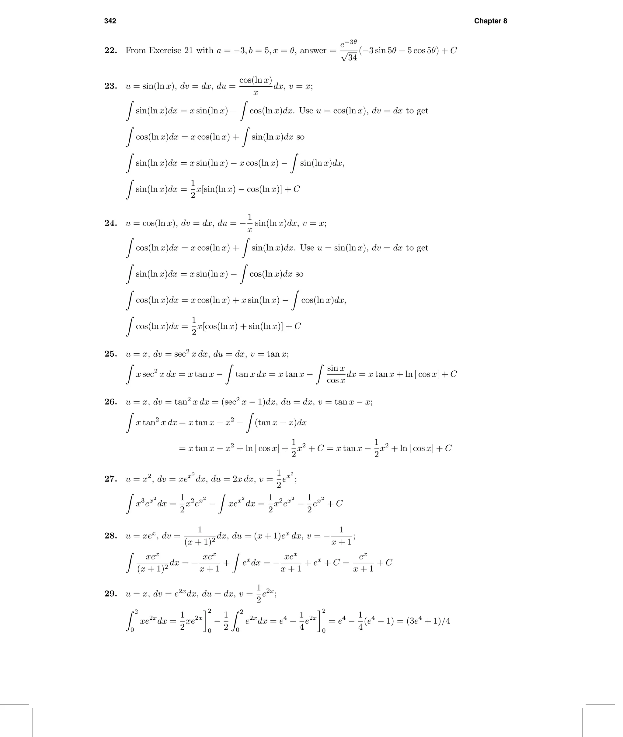342 Chapter 8
22. From Exercise 21 with a = −3, b = 5, x = θ, answer =
e−3θ
√
34
(−3 sin 5θ − 5 cos 5θ) + C
23. u = sin(ln x), dv = dx, du =
cos(ln x)
x
dx, v = x;
sin(ln x)dx = x sin(ln x) − cos(ln x)dx. Use u = cos(ln x), dv = dx to get
cos(ln x)dx = x cos(ln x) + sin(ln x)dx so
sin(ln x)dx = x sin(ln x) − x cos(ln x) − sin(ln x)dx,
sin(ln x)dx =
1
2
x[sin(ln x) − cos(ln x)] + C
24. u = cos(ln x), dv = dx, du = −
1
x
sin(ln x)dx, v = x;
cos(ln x)dx = x cos(ln x) + sin(ln x)dx. Use u = sin(ln x), dv = dx to get
sin(ln x)dx = x sin(ln x) − cos(ln x)dx so
cos(ln x)dx = x cos(ln x) + x sin(ln x) − cos(ln x)dx,
cos(ln x)dx =
1
2
x[cos(ln x) + sin(ln x)] + C
25. u = x, dv = sec2
x dx, du = dx, v = tan x;
x sec2
x dx = x tan x − tan x dx = x tan x −
sin x
cos x
dx = x tan x + ln | cos x| + C
26. u = x, dv = tan2
x dx = (sec2
x − 1)dx, du = dx, v = tan x − x;
x tan2
x dx = x tan x − x2
− (tan x − x)dx
= x tan x − x2
+ ln | cos x| +
1
2
x2
+ C = x tan x −
1
2
x2
+ ln | cos x| + C
27. u = x2
, dv = xex2
dx, du = 2x dx, v =
1
2
ex2
;
x3
ex2
dx =
1
2
x2
ex2
− xex2
dx =
1
2
x2
ex2
−
1
2
ex2
+ C
28. u = xex
, dv =
1
(x + 1)2
dx, du = (x + 1)ex
dx, v = −
1
x + 1
;
xex
(x + 1)2
dx = −
xex
x + 1
+ ex
dx = −
xex
x + 1
+ ex
+ C =
ex
x + 1
+ C
29. u = x, dv = e2x
dx, du = dx, v =
1
2
e2x
;
2
0
xe2x
dx =
1
2
xe2x
2
0
−
1
2
2
0
e2x
dx = e4
−
1
4
e2x
2
0
= e4
−
1
4
(e4
− 1) = (3e4
+ 1)/4
 