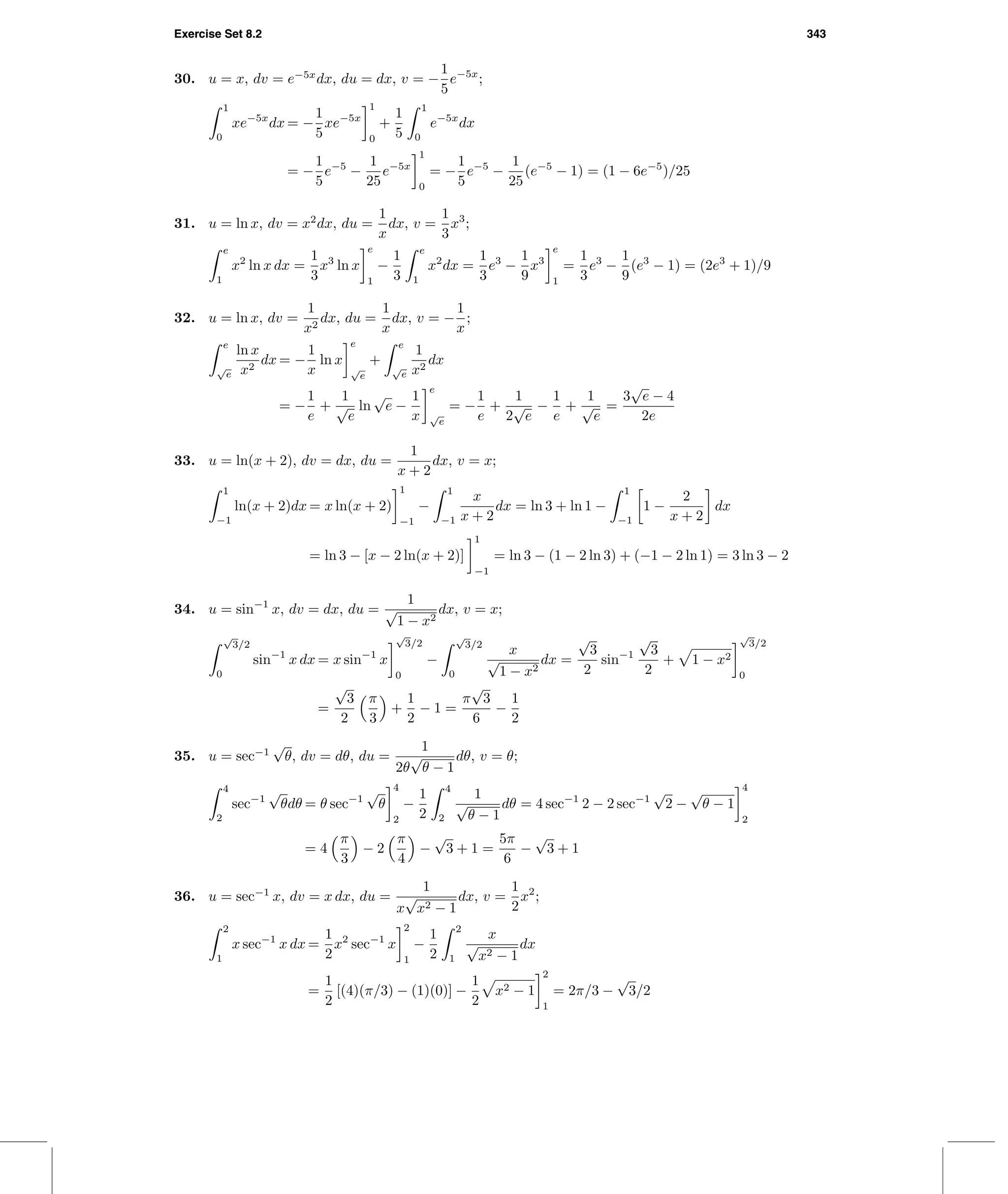 Exercise Set 8.2 343
30. u = x, dv = e−5x
dx, du = dx, v = −
1
5
e−5x
;
1
0
xe−5x
dx = −
1
5
xe−5x
1
0
+
1
5
1
0
e−5x
dx
= −
1
5
e−5
−
1
25
e−5x
1
0
= −
1
5
e−5
−
1
25
(e−5
− 1) = (1 − 6e−5
)/25
31. u = ln x, dv = x2
dx, du =
1
x
dx, v =
1
3
x3
;
e
1
x2
ln x dx =
1
3
x3
ln x
e
1
−
1
3
e
1
x2
dx =
1
3
e3
−
1
9
x3
e
1
=
1
3
e3
−
1
9
(e3
− 1) = (2e3
+ 1)/9
32. u = ln x, dv =
1
x2
dx, du =
1
x
dx, v = −
1
x
;
e
√
e
ln x
x2
dx = −
1
x
ln x
e
√
e
+
e
√
e
1
x2
dx
= −
1
e
+
1
√
e
ln
√
e −
1
x
e
√
e
= −
1
e
+
1
2
√
e
−
1
e
+
1
√
e
=
3
√
e − 4
2e
33. u = ln(x + 2), dv = dx, du =
1
x + 2
dx, v = x;
1
−1
ln(x + 2)dx = x ln(x + 2)
1
−1
−
1
−1
x
x + 2
dx = ln 3 + ln 1 −
1
−1
1 −
2
x + 2
dx
= ln 3 − [x − 2 ln(x + 2)]
1
−1
= ln 3 − (1 − 2 ln 3) + (−1 − 2 ln 1) = 3 ln 3 − 2
34. u = sin−1
x, dv = dx, du =
1
√
1 − x2
dx, v = x;
√
3/2
0
sin−1
x dx = x sin−1
x
√
3/2
0
−
√
3/2
0
x
√
1 − x2
dx =
√
3
2
sin−1
√
3
2
+ 1 − x2
√
3/2
0
=
√
3
2
π
3
+
1
2
− 1 =
π
√
3
6
−
1
2
35. u = sec−1
√
θ, dv = dθ, du =
1
2θ
√
θ − 1
dθ, v = θ;
4
2
sec−1
√
θdθ = θ sec−1
√
θ
4
2
−
1
2
4
2
1
√
θ − 1
dθ = 4 sec−1
2 − 2 sec−1
√
2 −
√
θ − 1
4
2
= 4
π
3
− 2
π
4
−
√
3 + 1 =
5π
6
−
√
3 + 1
36. u = sec−1
x, dv = x dx, du =
1
x
√
x2 − 1
dx, v =
1
2
x2
;
2
1
x sec−1
x dx =
1
2
x2
sec−1
x
2
1
−
1
2
2
1
x
√
x2 − 1
dx
=
1
2
[(4)(π/3) − (1)(0)] −
1
2
x2 − 1
2
1
= 2π/3 −
√
3/2
 