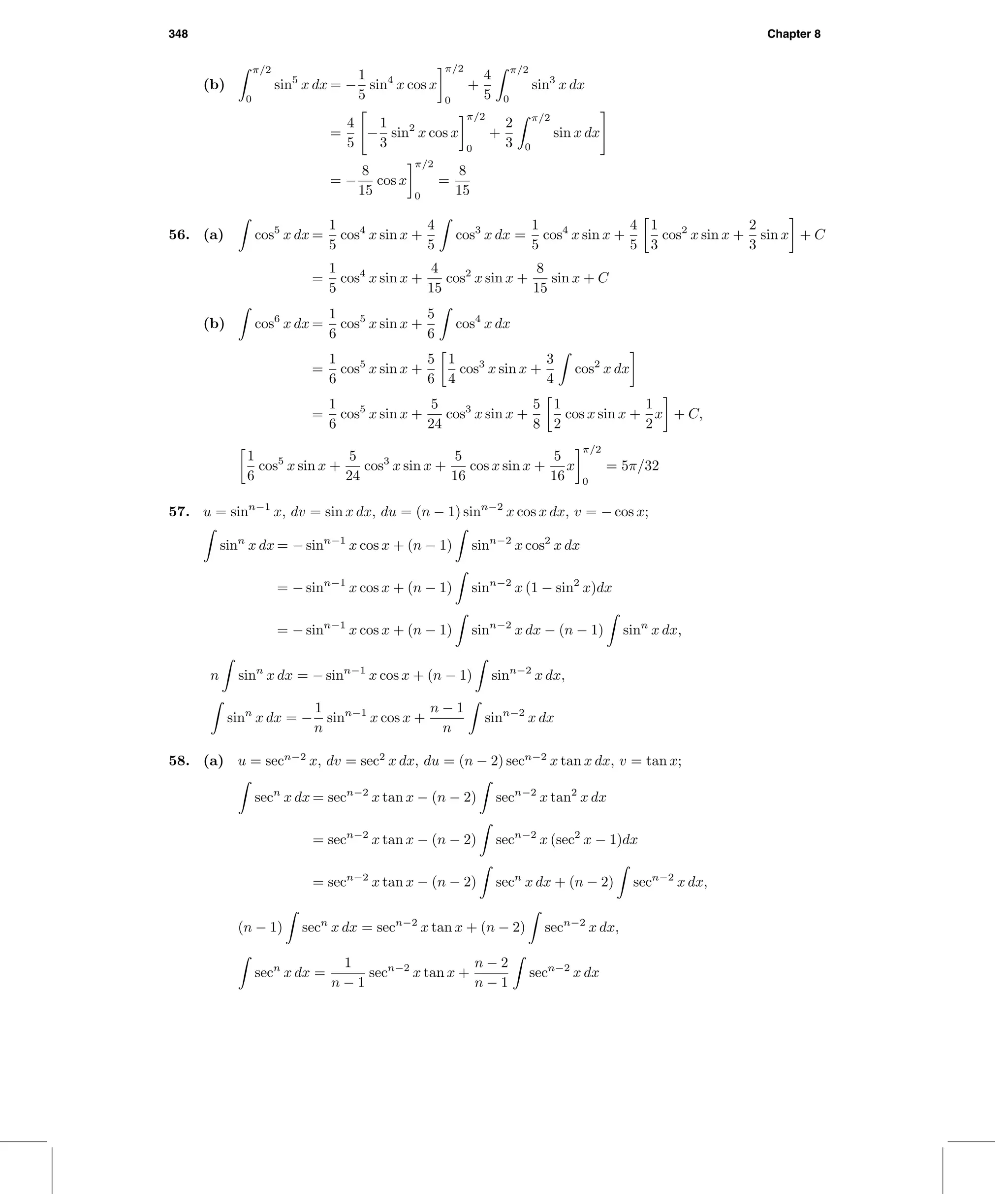 348 Chapter 8
(b)
π/2
0
sin5
x dx = −
1
5
sin4
x cos x
π/2
0
+
4
5
π/2
0
sin3
x dx
=
4
5
−
1
3
sin2
x cos x
π/2
0
+
2
3
π/2
0
sin x dx
= −
8
15
cos x
π/2
0
=
8
15
56. (a) cos5
x dx =
1
5
cos4
x sin x +
4
5
cos3
x dx =
1
5
cos4
x sin x +
4
5
1
3
cos2
x sin x +
2
3
sin x + C
=
1
5
cos4
x sin x +
4
15
cos2
x sin x +
8
15
sin x + C
(b) cos6
x dx =
1
6
cos5
x sin x +
5
6
cos4
x dx
=
1
6
cos5
x sin x +
5
6
1
4
cos3
x sin x +
3
4
cos2
x dx
=
1
6
cos5
x sin x +
5
24
cos3
x sin x +
5
8
1
2
cos x sin x +
1
2
x + C,
1
6
cos5
x sin x +
5
24
cos3
x sin x +
5
16
cos x sin x +
5
16
x
π/2
0
= 5π/32
57. u = sinn−1
x, dv = sin x dx, du = (n − 1) sinn−2
x cos x dx, v = − cos x;
sinn
x dx = − sinn−1
x cos x + (n − 1) sinn−2
x cos2
x dx
= − sinn−1
x cos x + (n − 1) sinn−2
x (1 − sin2
x)dx
= − sinn−1
x cos x + (n − 1) sinn−2
x dx − (n − 1) sinn
x dx,
n sinn
x dx = − sinn−1
x cos x + (n − 1) sinn−2
x dx,
sinn
x dx = −
1
n
sinn−1
x cos x +
n − 1
n
sinn−2
x dx
58. (a) u = secn−2
x, dv = sec2
x dx, du = (n − 2) secn−2
x tan x dx, v = tan x;
secn
x dx = secn−2
x tan x − (n − 2) secn−2
x tan2
x dx
= secn−2
x tan x − (n − 2) secn−2
x (sec2
x − 1)dx
= secn−2
x tan x − (n − 2) secn
x dx + (n − 2) secn−2
x dx,
(n − 1) secn
x dx = secn−2
x tan x + (n − 2) secn−2
x dx,
secn
x dx =
1
n − 1
secn−2
x tan x +
n − 2
n − 1
secn−2
x dx
 