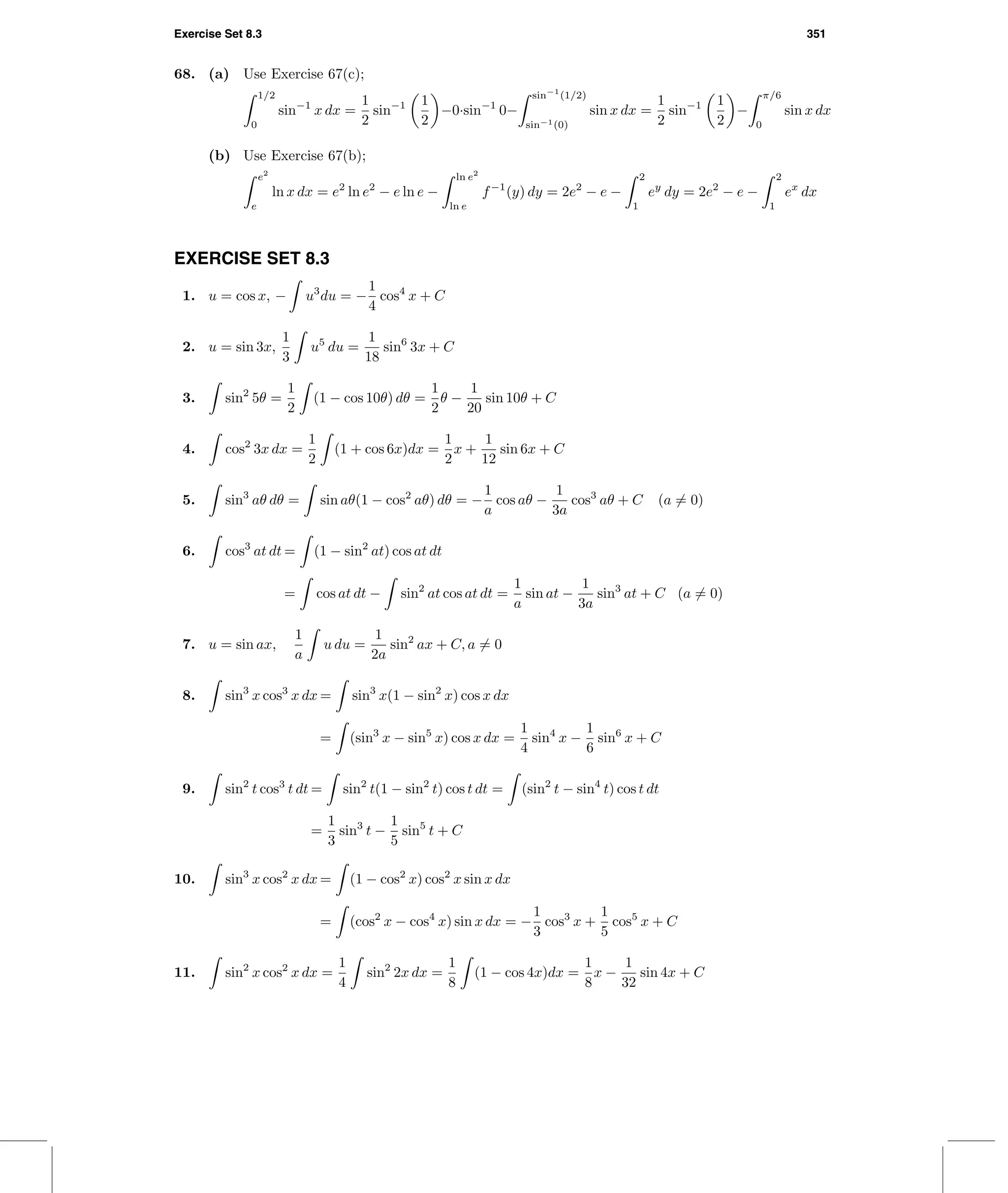 Exercise Set 8.3 351
68. (a) Use Exercise 67(c);
1/2
0
sin−1
x dx =
1
2
sin−1 1
2
−0·sin−1
0−
sin−1
(1/2)
sin−1(0)
sin x dx =
1
2
sin−1 1
2
−
π/6
0
sin x dx
(b) Use Exercise 67(b);
e2
e
ln x dx = e2
ln e2
− e ln e −
ln e2
ln e
f−1
(y) dy = 2e2
− e −
2
1
ey
dy = 2e2
− e −
2
1
ex
dx
EXERCISE SET 8.3
1. u = cos x, − u3
du = −
1
4
cos4
x + C
2. u = sin 3x,
1
3
u5
du =
1
18
sin6
3x + C
3. sin2
5θ =
1
2
(1 − cos 10θ) dθ =
1
2
θ −
1
20
sin 10θ + C
4. cos2
3x dx =
1
2
(1 + cos 6x)dx =
1
2
x +
1
12
sin 6x + C
5. sin3
aθ dθ = sin aθ(1 − cos2
aθ) dθ = −
1
a
cos aθ −
1
3a
cos3
aθ + C (a = 0)
6. cos3
at dt = (1 − sin2
at) cos at dt
= cos at dt − sin2
at cos at dt =
1
a
sin at −
1
3a
sin3
at + C (a = 0)
7. u = sin ax,
1
a
u du =
1
2a
sin2
ax + C, a = 0
8. sin3
x cos3
x dx = sin3
x(1 − sin2
x) cos x dx
= (sin3
x − sin5
x) cos x dx =
1
4
sin4
x −
1
6
sin6
x + C
9. sin2
t cos3
t dt = sin2
t(1 − sin2
t) cos t dt = (sin2
t − sin4
t) cos t dt
=
1
3
sin3
t −
1
5
sin5
t + C
10. sin3
x cos2
x dx = (1 − cos2
x) cos2
x sin x dx
= (cos2
x − cos4
x) sin x dx = −
1
3
cos3
x +
1
5
cos5
x + C
11. sin2
x cos2
x dx =
1
4
sin2
2x dx =
1
8
(1 − cos 4x)dx =
1
8
x −
1
32
sin 4x + C
 