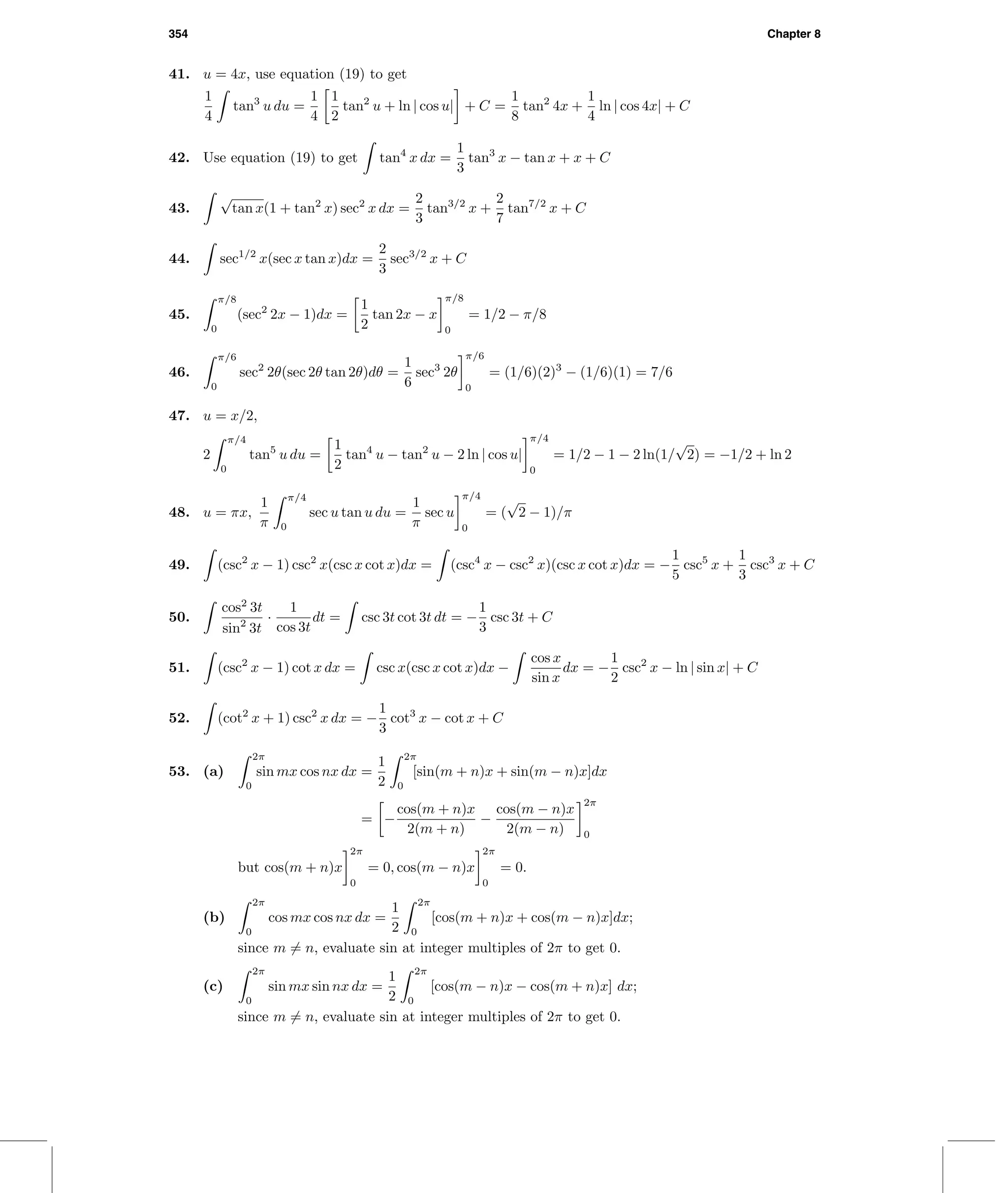 354 Chapter 8
41. u = 4x, use equation (19) to get
1
4
tan3
u du =
1
4
1
2
tan2
u + ln | cos u| + C =
1
8
tan2
4x +
1
4
ln | cos 4x| + C
42. Use equation (19) to get tan4
x dx =
1
3
tan3
x − tan x + x + C
43.
√
tan x(1 + tan2
x) sec2
x dx =
2
3
tan3/2
x +
2
7
tan7/2
x + C
44. sec1/2
x(sec x tan x)dx =
2
3
sec3/2
x + C
45.
π/8
0
(sec2
2x − 1)dx =
1
2
tan 2x − x
π/8
0
= 1/2 − π/8
46.
π/6
0
sec2
2θ(sec 2θ tan 2θ)dθ =
1
6
sec3
2θ
π/6
0
= (1/6)(2)3
− (1/6)(1) = 7/6
47. u = x/2,
2
π/4
0
tan5
u du =
1
2
tan4
u − tan2
u − 2 ln | cos u|
π/4
0
= 1/2 − 1 − 2 ln(1/
√
2) = −1/2 + ln 2
48. u = πx,
1
π
π/4
0
sec u tan u du =
1
π
sec u
π/4
0
= (
√
2 − 1)/π
49. (csc2
x − 1) csc2
x(csc x cot x)dx = (csc4
x − csc2
x)(csc x cot x)dx = −
1
5
csc5
x +
1
3
csc3
x + C
50.
cos2
3t
sin2
3t
·
1
cos 3t
dt = csc 3t cot 3t dt = −
1
3
csc 3t + C
51. (csc2
x − 1) cot x dx = csc x(csc x cot x)dx −
cos x
sin x
dx = −
1
2
csc2
x − ln | sin x| + C
52. (cot2
x + 1) csc2
x dx = −
1
3
cot3
x − cot x + C
53. (a)
2π
0
sin mx cos nx dx =
1
2
2π
0
[sin(m + n)x + sin(m − n)x]dx
= −
cos(m + n)x
2(m + n)
−
cos(m − n)x
2(m − n)
2π
0
but cos(m + n)x
2π
0
= 0, cos(m − n)x
2π
0
= 0.
(b)
2π
0
cos mx cos nx dx =
1
2
2π
0
[cos(m + n)x + cos(m − n)x]dx;
since m = n, evaluate sin at integer multiples of 2π to get 0.
(c)
2π
0
sin mx sin nx dx =
1
2
2π
0
[cos(m − n)x − cos(m + n)x] dx;
since m = n, evaluate sin at integer multiples of 2π to get 0.
 