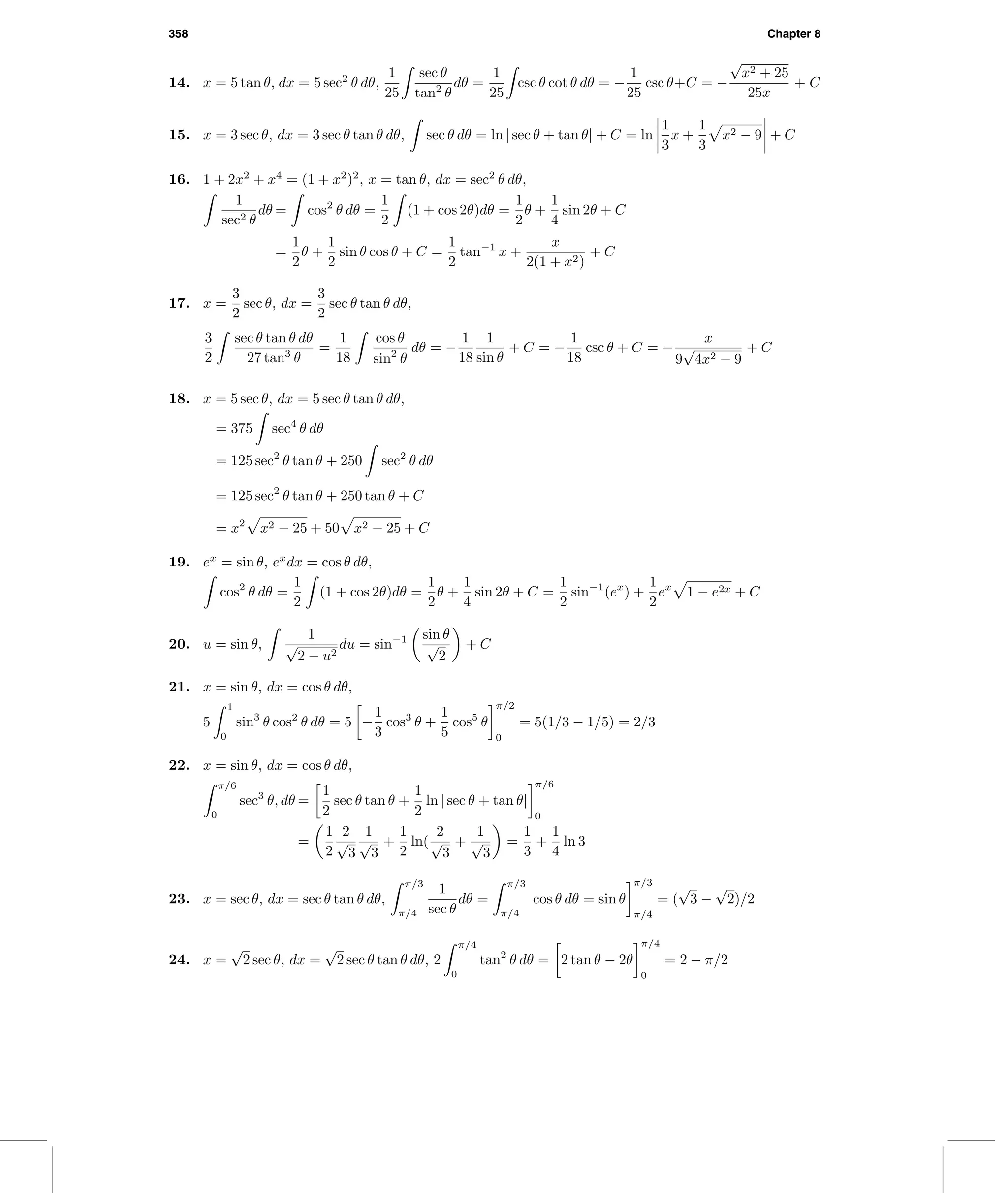 358 Chapter 8
14. x = 5 tan θ, dx = 5 sec2
θ dθ,
1
25
sec θ
tan2
θ
dθ =
1
25
csc θ cot θ dθ = −
1
25
csc θ+C = −
√
x2 + 25
25x
+ C
15. x = 3 sec θ, dx = 3 sec θ tan θ dθ, sec θ dθ = ln | sec θ + tan θ| + C = ln
1
3
x +
1
3
x2 − 9 + C
16. 1 + 2x2
+ x4
= (1 + x2
)2
, x = tan θ, dx = sec2
θ dθ,
1
sec2 θ
dθ = cos2
θ dθ =
1
2
(1 + cos 2θ)dθ =
1
2
θ +
1
4
sin 2θ + C
=
1
2
θ +
1
2
sin θ cos θ + C =
1
2
tan−1
x +
x
2(1 + x2)
+ C
17. x =
3
2
sec θ, dx =
3
2
sec θ tan θ dθ,
3
2
sec θ tan θ dθ
27 tan3
θ
=
1
18
cos θ
sin2
θ
dθ = −
1
18
1
sin θ
+ C = −
1
18
csc θ + C = −
x
9
√
4x2 − 9
+ C
18. x = 5 sec θ, dx = 5 sec θ tan θ dθ,
= 375 sec4
θ dθ
= 125 sec2
θ tan θ + 250 sec2
θ dθ
= 125 sec2
θ tan θ + 250 tan θ + C
= x2
x2 − 25 + 50 x2 − 25 + C
19. ex
= sin θ, ex
dx = cos θ dθ,
cos2
θ dθ =
1
2
(1 + cos 2θ)dθ =
1
2
θ +
1
4
sin 2θ + C =
1
2
sin−1
(ex
) +
1
2
ex
1 − e2x + C
20. u = sin θ,
1
√
2 − u2
du = sin−1 sin θ
√
2
+ C
21. x = sin θ, dx = cos θ dθ,
5
1
0
sin3
θ cos2
θ dθ = 5 −
1
3
cos3
θ +
1
5
cos5
θ
π/2
0
= 5(1/3 − 1/5) = 2/3
22. x = sin θ, dx = cos θ dθ,
π/6
0
sec3
θ, dθ =
1
2
sec θ tan θ +
1
2
ln | sec θ + tan θ|
π/6
0
=
1
2
2
√
3
1
√
3
+
1
2
ln(
2
√
3
+
1
√
3
=
1
3
+
1
4
ln 3
23. x = sec θ, dx = sec θ tan θ dθ,
π/3
π/4
1
sec θ
dθ =
π/3
π/4
cos θ dθ = sin θ
π/3
π/4
= (
√
3 −
√
2)/2
24. x =
√
2 sec θ, dx =
√
2 sec θ tan θ dθ, 2
π/4
0
tan2
θ dθ = 2 tan θ − 2θ
π/4
0
= 2 − π/2
 