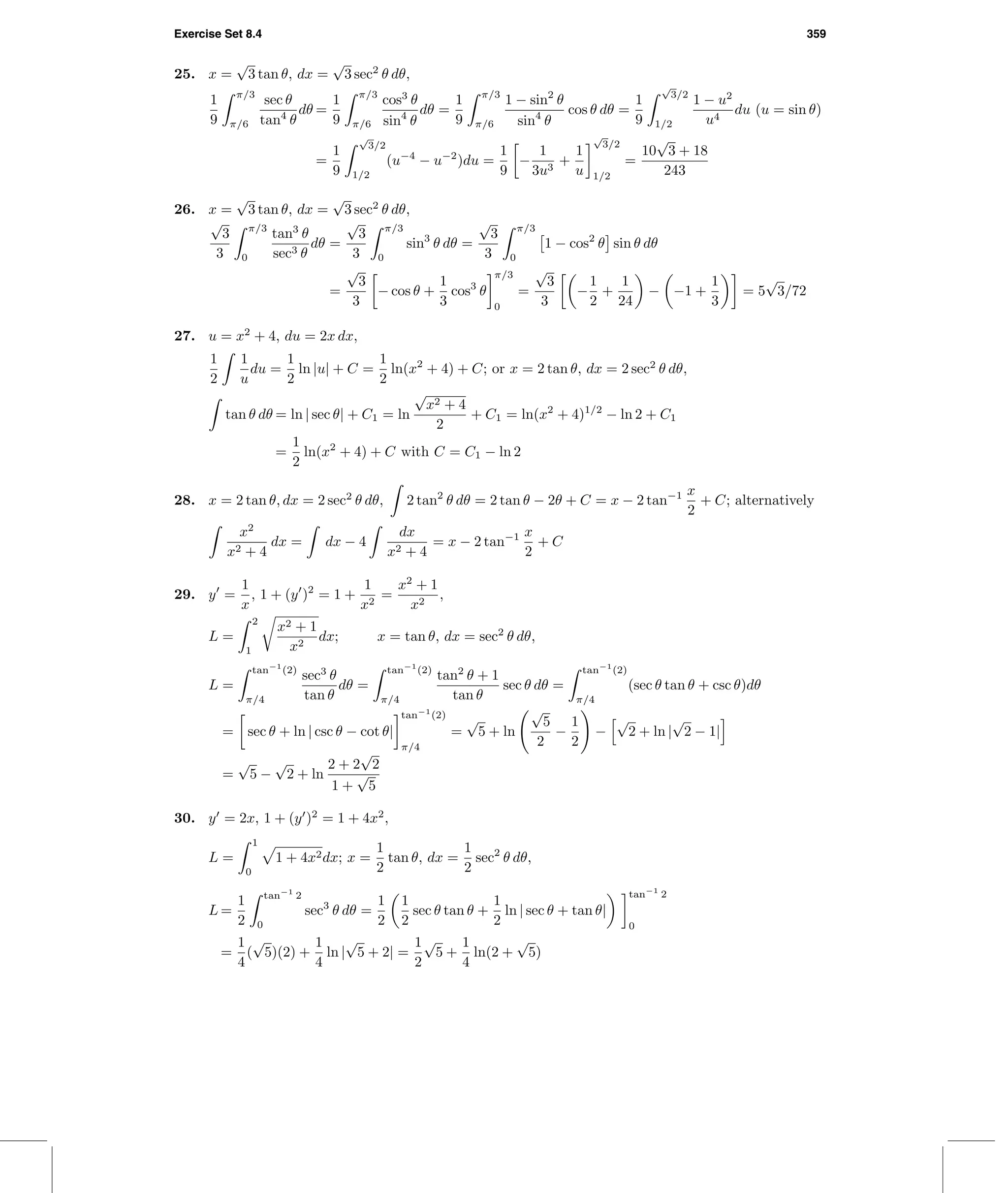 Exercise Set 8.4 359
25. x =
√
3 tan θ, dx =
√
3 sec2
θ dθ,
1
9
π/3
π/6
sec θ
tan4
θ
dθ =
1
9
π/3
π/6
cos3
θ
sin4
θ
dθ =
1
9
π/3
π/6
1 − sin2
θ
sin4
θ
cos θ dθ =
1
9
√
3/2
1/2
1 − u2
u4
du (u = sin θ)
=
1
9
√
3/2
1/2
(u−4
− u−2
)du =
1
9
−
1
3u3
+
1
u
√
3/2
1/2
=
10
√
3 + 18
243
26. x =
√
3 tan θ, dx =
√
3 sec2
θ dθ,
√
3
3
π/3
0
tan3
θ
sec3 θ
dθ =
√
3
3
π/3
0
sin3
θ dθ =
√
3
3
π/3
0
1 − cos2
θ sin θ dθ
=
√
3
3
− cos θ +
1
3
cos3
θ
π/3
0
=
√
3
3
−
1
2
+
1
24
− −1 +
1
3
= 5
√
3/72
27. u = x2
+ 4, du = 2x dx,
1
2
1
u
du =
1
2
ln |u| + C =
1
2
ln(x2
+ 4) + C; or x = 2 tan θ, dx = 2 sec2
θ dθ,
tan θ dθ = ln | sec θ| + C1 = ln
√
x2 + 4
2
+ C1 = ln(x2
+ 4)1/2
− ln 2 + C1
=
1
2
ln(x2
+ 4) + C with C = C1 − ln 2
28. x = 2 tan θ, dx = 2 sec2
θ dθ, 2 tan2
θ dθ = 2 tan θ − 2θ + C = x − 2 tan−1 x
2
+ C; alternatively
x2
x2 + 4
dx = dx − 4
dx
x2 + 4
= x − 2 tan−1 x
2
+ C
29. y =
1
x
, 1 + (y )2
= 1 +
1
x2
=
x2
+ 1
x2
,
L =
2
1
x2 + 1
x2
dx; x = tan θ, dx = sec2
θ dθ,
L =
tan−1
(2)
π/4
sec3
θ
tan θ
dθ =
tan−1
(2)
π/4
tan2
θ + 1
tan θ
sec θ dθ =
tan−1
(2)
π/4
(sec θ tan θ + csc θ)dθ
= sec θ + ln | csc θ − cot θ|
tan−1
(2)
π/4
=
√
5 + ln
√
5
2
−
1
2
−
√
2 + ln |
√
2 − 1|
=
√
5 −
√
2 + ln
2 + 2
√
2
1 +
√
5
30. y = 2x, 1 + (y )2
= 1 + 4x2
,
L =
1
0
1 + 4x2dx; x =
1
2
tan θ, dx =
1
2
sec2
θ dθ,
L =
1
2
tan−1
2
0
sec3
θ dθ =
1
2
1
2
sec θ tan θ +
1
2
ln | sec θ + tan θ|
tan−1
2
0
=
1
4
(
√
5)(2) +
1
4
ln |
√
5 + 2| =
1
2
√
5 +
1
4
ln(2 +
√
5)
 