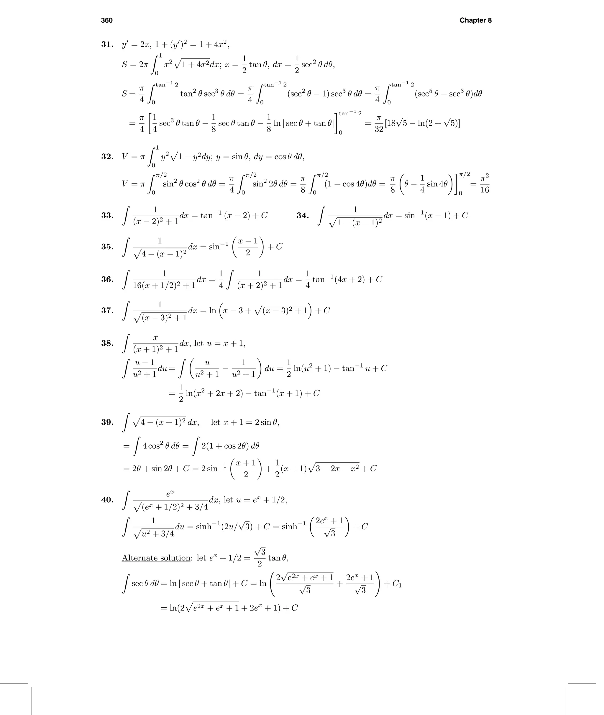 360 Chapter 8
31. y = 2x, 1 + (y )2
= 1 + 4x2
,
S = 2π
1
0
x2
1 + 4x2dx; x =
1
2
tan θ, dx =
1
2
sec2
θ dθ,
S =
π
4
tan−1
2
0
tan2
θ sec3
θ dθ =
π
4
tan−1
2
0
(sec2
θ − 1) sec3
θ dθ =
π
4
tan−1
2
0
(sec5
θ − sec3
θ)dθ
=
π
4
1
4
sec3
θ tan θ −
1
8
sec θ tan θ −
1
8
ln | sec θ + tan θ|
tan−1
2
0
=
π
32
[18
√
5 − ln(2 +
√
5)]
32. V = π
1
0
y2
1 − y2dy; y = sin θ, dy = cos θ dθ,
V = π
π/2
0
sin2
θ cos2
θ dθ =
π
4
π/2
0
sin2
2θ dθ =
π
8
π/2
0
(1 − cos 4θ)dθ =
π
8
θ −
1
4
sin 4θ
π/2
0
=
π2
16
33.
1
(x − 2)2 + 1
dx = tan−1
(x − 2) + C 34.
1
1 − (x − 1)2
dx = sin−1
(x − 1) + C
35.
1
4 − (x − 1)2
dx = sin−1 x − 1
2
+ C
36.
1
16(x + 1/2)2 + 1
dx =
1
4
1
(x + 2)2 + 1
dx =
1
4
tan−1
(4x + 2) + C
37.
1
(x − 3)2 + 1
dx = ln x − 3 + (x − 3)2 + 1 + C
38.
x
(x + 1)2 + 1
dx, let u = x + 1,
u − 1
u2 + 1
du =
u
u2 + 1
−
1
u2 + 1
du =
1
2
ln(u2
+ 1) − tan−1
u + C
=
1
2
ln(x2
+ 2x + 2) − tan−1
(x + 1) + C
39. 4 − (x + 1)2 dx, let x + 1 = 2 sin θ,
= 4 cos2
θ dθ = 2(1 + cos 2θ) dθ
= 2θ + sin 2θ + C = 2 sin−1 x + 1
2
+
1
2
(x + 1) 3 − 2x − x2 + C
40.
ex
(ex + 1/2)2 + 3/4
dx, let u = ex
+ 1/2,
1
u2 + 3/4
du = sinh−1
(2u/
√
3) + C = sinh−1 2ex
+ 1
√
3
+ C
Alternate solution: let ex
+ 1/2 =
√
3
2
tan θ,
sec θ dθ = ln | sec θ + tan θ| + C = ln
2
√
e2x + ex + 1
√
3
+
2ex
+ 1
√
3
+ C1
= ln(2 e2x + ex + 1 + 2ex
+ 1) + C
 
