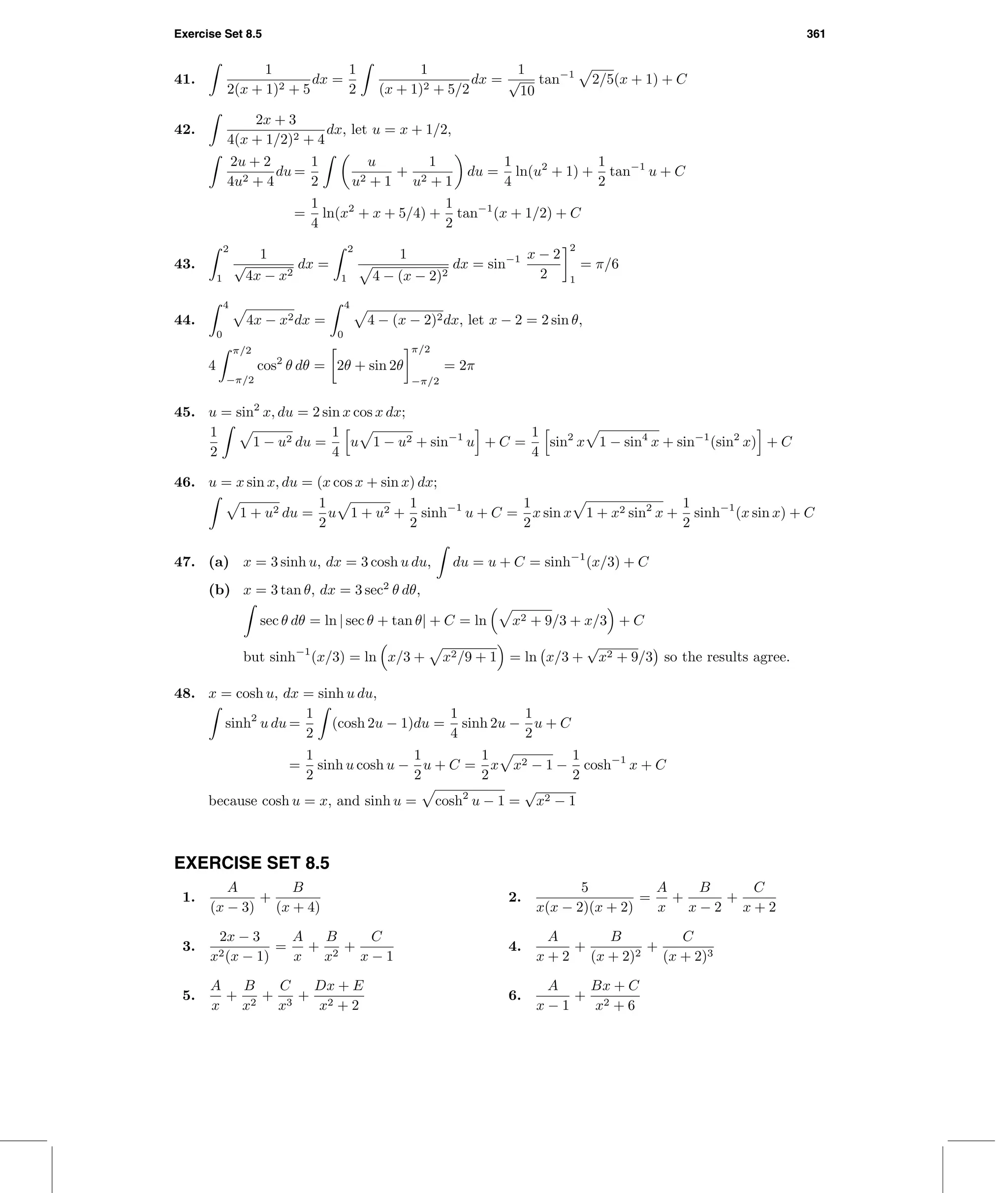 Exercise Set 8.5 361
41.
1
2(x + 1)2 + 5
dx =
1
2
1
(x + 1)2 + 5/2
dx =
1
√
10
tan−1
2/5(x + 1) + C
42.
2x + 3
4(x + 1/2)2 + 4
dx, let u = x + 1/2,
2u + 2
4u2 + 4
du =
1
2
u
u2 + 1
+
1
u2 + 1
du =
1
4
ln(u2
+ 1) +
1
2
tan−1
u + C
=
1
4
ln(x2
+ x + 5/4) +
1
2
tan−1
(x + 1/2) + C
43.
2
1
1
√
4x − x2
dx =
2
1
1
4 − (x − 2)2
dx = sin−1 x − 2
2
2
1
= π/6
44.
4
0
4x − x2dx =
4
0
4 − (x − 2)2dx, let x − 2 = 2 sin θ,
4
π/2
−π/2
cos2
θ dθ = 2θ + sin 2θ
π/2
−π/2
= 2π
45. u = sin2
x, du = 2 sin x cos x dx;
1
2
1 − u2 du =
1
4
u 1 − u2 + sin−1
u + C =
1
4
sin2
x 1 − sin4
x + sin−1
(sin2
x) + C
46. u = x sin x, du = (x cos x + sin x) dx;
1 + u2 du =
1
2
u 1 + u2 +
1
2
sinh−1
u + C =
1
2
x sin x 1 + x2 sin2
x +
1
2
sinh−1
(x sin x) + C
47. (a) x = 3 sinh u, dx = 3 cosh u du, du = u + C = sinh−1
(x/3) + C
(b) x = 3 tan θ, dx = 3 sec2
θ dθ,
sec θ dθ = ln | sec θ + tan θ| + C = ln x2 + 9/3 + x/3 + C
but sinh−1
(x/3) = ln x/3 + x2/9 + 1 = ln x/3 +
√
x2 + 9/3 so the results agree.
48. x = cosh u, dx = sinh u du,
sinh2
u du =
1
2
(cosh 2u − 1)du =
1
4
sinh 2u −
1
2
u + C
=
1
2
sinh u cosh u −
1
2
u + C =
1
2
x x2 − 1 −
1
2
cosh−1
x + C
because cosh u = x, and sinh u = cosh2
u − 1 =
√
x2 − 1
EXERCISE SET 8.5
1.
A
(x − 3)
+
B
(x + 4)
2.
5
x(x − 2)(x + 2)
=
A
x
+
B
x − 2
+
C
x + 2
3.
2x − 3
x2(x − 1)
=
A
x
+
B
x2
+
C
x − 1
4.
A
x + 2
+
B
(x + 2)2
+
C
(x + 2)3
5.
A
x
+
B
x2
+
C
x3
+
Dx + E
x2 + 2
6.
A
x − 1
+
Bx + C
x2 + 6
 