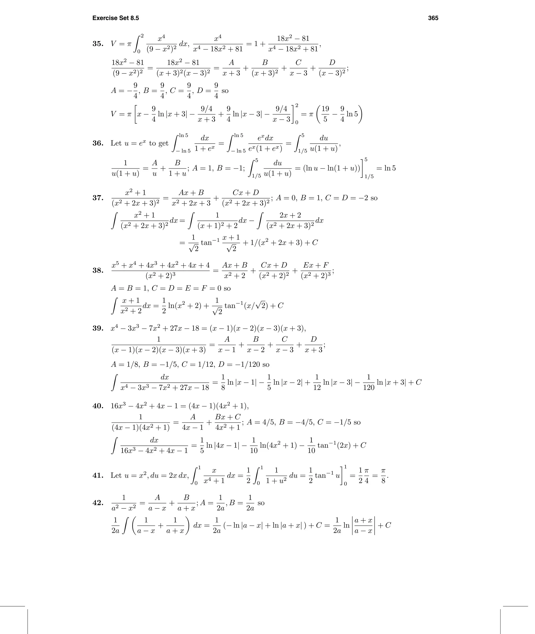 Exercise Set 8.5 365
35. V = π
2
0
x4
(9 − x2)2
dx,
x4
x4 − 18x2 + 81
= 1 +
18x2
− 81
x4 − 18x2 + 81
,
18x2
− 81
(9 − x2)2
=
18x2
− 81
(x + 3)2(x − 3)2
=
A
x + 3
+
B
(x + 3)2
+
C
x − 3
+
D
(x − 3)2
;
A = −
9
4
, B =
9
4
, C =
9
4
, D =
9
4
so
V = π x −
9
4
ln |x + 3| −
9/4
x + 3
+
9
4
ln |x − 3| −
9/4
x − 3
2
0
= π
19
5
−
9
4
ln 5
36. Let u = ex
to get
ln 5
− ln 5
dx
1 + ex
=
ln 5
− ln 5
ex
dx
ex(1 + ex)
=
5
1/5
du
u(1 + u)
,
1
u(1 + u)
=
A
u
+
B
1 + u
; A = 1, B = −1;
5
1/5
du
u(1 + u)
= (ln u − ln(1 + u))
5
1/5
= ln 5
37.
x2
+ 1
(x2 + 2x + 3)2
=
Ax + B
x2 + 2x + 3
+
Cx + D
(x2 + 2x + 3)2
; A = 0, B = 1, C = D = −2 so
x2
+ 1
(x2 + 2x + 3)2
dx =
1
(x + 1)2 + 2
dx −
2x + 2
(x2 + 2x + 3)2
dx
=
1
√
2
tan−1 x + 1
√
2
+ 1/(x2
+ 2x + 3) + C
38.
x5
+ x4
+ 4x3
+ 4x2
+ 4x + 4
(x2 + 2)3
=
Ax + B
x2 + 2
+
Cx + D
(x2 + 2)2
+
Ex + F
(x2 + 2)3
;
A = B = 1, C = D = E = F = 0 so
x + 1
x2 + 2
dx =
1
2
ln(x2
+ 2) +
1
√
2
tan−1
(x/
√
2) + C
39. x4
− 3x3
− 7x2
+ 27x − 18 = (x − 1)(x − 2)(x − 3)(x + 3),
1
(x − 1)(x − 2)(x − 3)(x + 3)
=
A
x − 1
+
B
x − 2
+
C
x − 3
+
D
x + 3
;
A = 1/8, B = −1/5, C = 1/12, D = −1/120 so
dx
x4 − 3x3 − 7x2 + 27x − 18
=
1
8
ln |x − 1| −
1
5
ln |x − 2| +
1
12
ln |x − 3| −
1
120
ln |x + 3| + C
40. 16x3
− 4x2
+ 4x − 1 = (4x − 1)(4x2
+ 1),
1
(4x − 1)(4x2 + 1)
=
A
4x − 1
+
Bx + C
4x2 + 1
; A = 4/5, B = −4/5, C = −1/5 so
dx
16x3 − 4x2 + 4x − 1
=
1
5
ln |4x − 1| −
1
10
ln(4x2
+ 1) −
1
10
tan−1
(2x) + C
41. Let u = x2
, du = 2x dx,
1
0
x
x4 + 1
dx =
1
2
1
0
1
1 + u2
du =
1
2
tan−1
u
1
0
=
1
2
π
4
=
π
8
.
42.
1
a2 − x2
=
A
a − x
+
B
a + x
; A =
1
2a
, B =
1
2a
so
1
2a
1
a − x
+
1
a + x
dx =
1
2a
(− ln |a − x| + ln |a + x| ) + C =
1
2a
ln
a + x
a − x
+ C
 