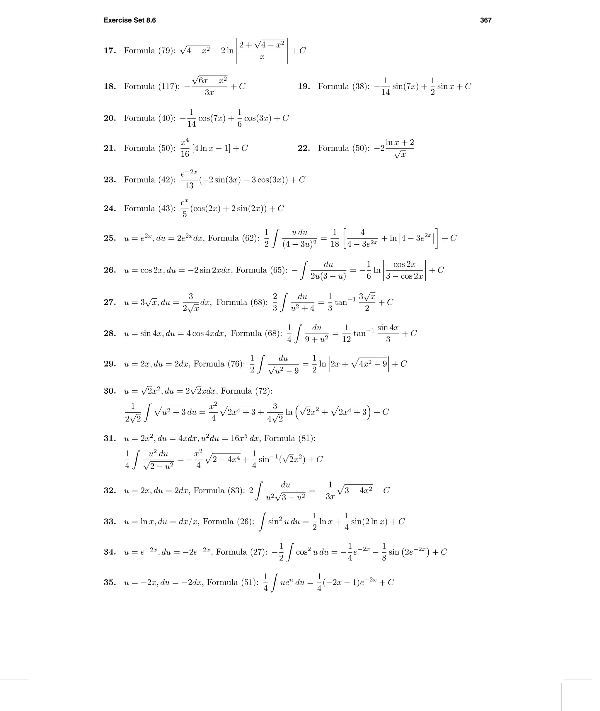 Exercise Set 8.6 367
17. Formula (79):
√
4 − x2 − 2 ln
2 +
√
4 − x2
x
+ C
18. Formula (117): −
√
6x − x2
3x
+ C 19. Formula (38): −
1
14
sin(7x) +
1
2
sin x + C
20. Formula (40): −
1
14
cos(7x) +
1
6
cos(3x) + C
21. Formula (50):
x4
16
[4 ln x − 1] + C 22. Formula (50): −2
ln x + 2
√
x
23. Formula (42):
e−2x
13
(−2 sin(3x) − 3 cos(3x)) + C
24. Formula (43):
ex
5
(cos(2x) + 2 sin(2x)) + C
25. u = e2x
, du = 2e2x
dx, Formula (62):
1
2
u du
(4 − 3u)2
=
1
18
4
4 − 3e2x
+ ln 4 − 3e2x
+ C
26. u = cos 2x, du = −2 sin 2xdx, Formula (65): −
du
2u(3 − u)
= −
1
6
ln
cos 2x
3 − cos 2x
+ C
27. u = 3
√
x, du =
3
2
√
x
dx, Formula (68):
2
3
du
u2 + 4
=
1
3
tan−1 3
√
x
2
+ C
28. u = sin 4x, du = 4 cos 4xdx, Formula (68):
1
4
du
9 + u2
=
1
12
tan−1 sin 4x
3
+ C
29. u = 2x, du = 2dx, Formula (76):
1
2
du
√
u2 − 9
=
1
2
ln 2x + 4x2 − 9 + C
30. u =
√
2x2
, du = 2
√
2xdx, Formula (72):
1
2
√
2
u2 + 3 du =
x2
4
2x4 + 3 +
3
4
√
2
ln
√
2x2
+ 2x4 + 3 + C
31. u = 2x2
, du = 4xdx, u2
du = 16x5
dx, Formula (81):
1
4
u2
du
√
2 − u2
= −
x2
4
2 − 4x4 +
1
4
sin−1
(
√
2x2
) + C
32. u = 2x, du = 2dx, Formula (83): 2
du
u2
√
3 − u2
= −
1
3x
3 − 4x2 + C
33. u = ln x, du = dx/x, Formula (26): sin2
u du =
1
2
ln x +
1
4
sin(2 ln x) + C
34. u = e−2x
, du = −2e−2x
, Formula (27): −
1
2
cos2
u du = −
1
4
e−2x
−
1
8
sin 2e−2x
+ C
35. u = −2x, du = −2dx, Formula (51):
1
4
ueu
du =
1
4
(−2x − 1)e−2x
+ C
 