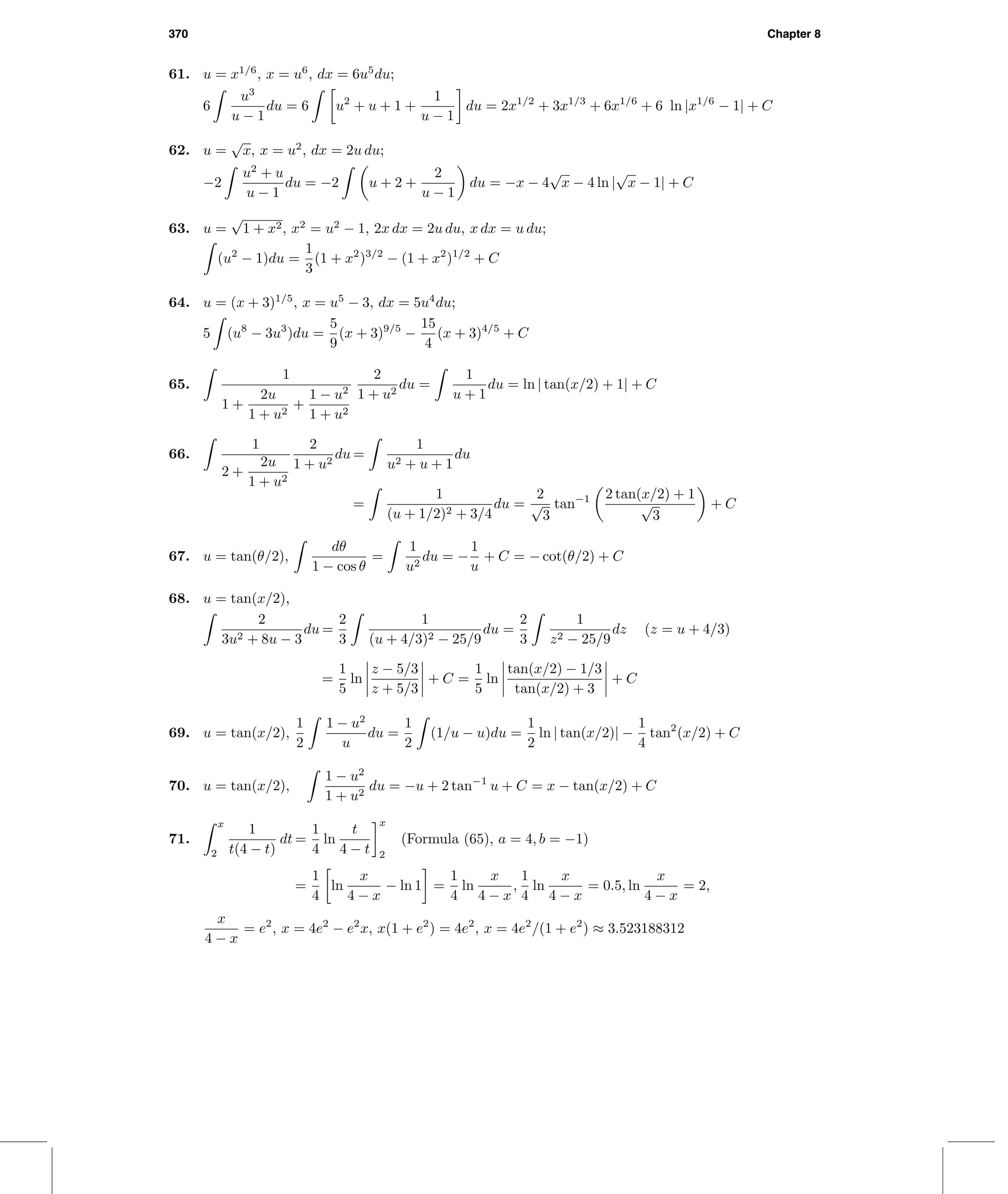 370 Chapter 8
61. u = x1/6
, x = u6
, dx = 6u5
du;
6
u3
u − 1
du = 6 u2
+ u + 1 +
1
u − 1
du = 2x1/2
+ 3x1/3
+ 6x1/6
+ 6 ln |x1/6
− 1| + C
62. u =
√
x, x = u2
, dx = 2u du;
−2
u2
+ u
u − 1
du = −2 u + 2 +
2
u − 1
du = −x − 4
√
x − 4 ln |
√
x − 1| + C
63. u =
√
1 + x2, x2
= u2
− 1, 2x dx = 2u du, x dx = u du;
(u2
− 1)du =
1
3
(1 + x2
)3/2
− (1 + x2
)1/2
+ C
64. u = (x + 3)1/5
, x = u5
− 3, dx = 5u4
du;
5 (u8
− 3u3
)du =
5
9
(x + 3)9/5
−
15
4
(x + 3)4/5
+ C
65.
1
1 +
2u
1 + u2
+
1 − u2
1 + u2
2
1 + u2
du =
1
u + 1
du = ln | tan(x/2) + 1| + C
66.
1
2 +
2u
1 + u2
2
1 + u2
du =
1
u2 + u + 1
du
=
1
(u + 1/2)2 + 3/4
du =
2
√
3
tan−1 2 tan(x/2) + 1
√
3
+ C
67. u = tan(θ/2),
dθ
1 − cos θ
=
1
u2
du = −
1
u
+ C = − cot(θ/2) + C
68. u = tan(x/2),
2
3u2 + 8u − 3
du =
2
3
1
(u + 4/3)2 − 25/9
du =
2
3
1
z2 − 25/9
dz (z = u + 4/3)
=
1
5
ln
z − 5/3
z + 5/3
+ C =
1
5
ln
tan(x/2) − 1/3
tan(x/2) + 3
+ C
69. u = tan(x/2),
1
2
1 − u2
u
du =
1
2
(1/u − u)du =
1
2
ln | tan(x/2)| −
1
4
tan2
(x/2) + C
70. u = tan(x/2),
1 − u2
1 + u2
du = −u + 2 tan−1
u + C = x − tan(x/2) + C
71.
x
2
1
t(4 − t)
dt =
1
4
ln
t
4 − t
x
2
(Formula (65), a = 4, b = −1)
=
1
4
ln
x
4 − x
− ln 1 =
1
4
ln
x
4 − x
,
1
4
ln
x
4 − x
= 0.5, ln
x
4 − x
= 2,
x
4 − x
= e2
, x = 4e2
− e2
x, x(1 + e2
) = 4e2
, x = 4e2
/(1 + e2
) ≈ 3.523188312
 