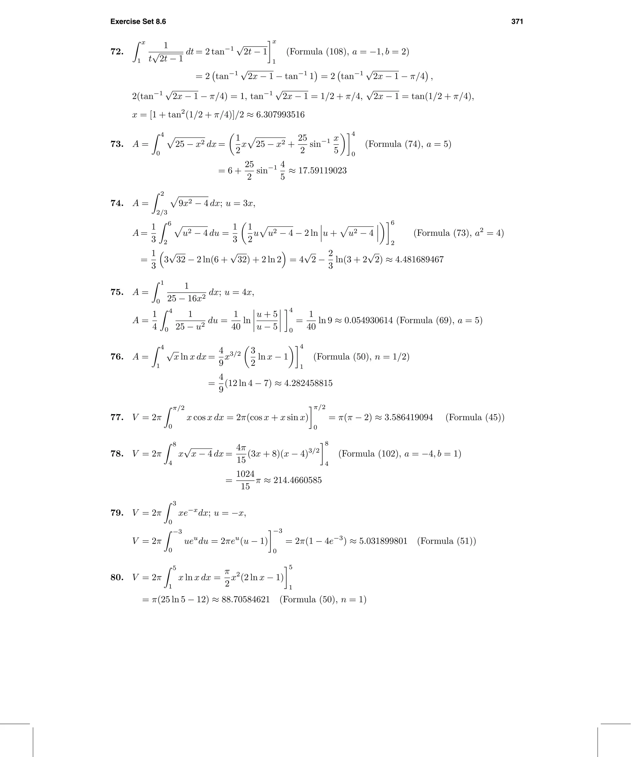 Exercise Set 8.6 371
72.
x
1
1
t
√
2t − 1
dt = 2 tan−1
√
2t − 1
x
1
(Formula (108), a = −1, b = 2)
= 2 tan−1
√
2x − 1 − tan−1
1 = 2 tan−1
√
2x − 1 − π/4 ,
2(tan−1
√
2x − 1 − π/4) = 1, tan−1
√
2x − 1 = 1/2 + π/4,
√
2x − 1 = tan(1/2 + π/4),
x = [1 + tan2
(1/2 + π/4)]/2 ≈ 6.307993516
73. A =
4
0
25 − x2 dx =
1
2
x 25 − x2 +
25
2
sin−1 x
5
4
0
(Formula (74), a = 5)
= 6 +
25
2
sin−1 4
5
≈ 17.59119023
74. A =
2
2/3
9x2 − 4 dx; u = 3x,
A =
1
3
6
2
u2 − 4 du =
1
3
1
2
u u2 − 4 − 2 ln u + u2 − 4
6
2
(Formula (73), a2
= 4)
=
1
3
3
√
32 − 2 ln(6 +
√
32) + 2 ln 2 = 4
√
2 −
2
3
ln(3 + 2
√
2) ≈ 4.481689467
75. A =
1
0
1
25 − 16x2
dx; u = 4x,
A =
1
4
4
0
1
25 − u2
du =
1
40
ln
u + 5
u − 5
4
0
=
1
40
ln 9 ≈ 0.054930614 (Formula (69), a = 5)
76. A =
4
1
√
x ln x dx =
4
9
x3/2 3
2
ln x − 1
4
1
(Formula (50), n = 1/2)
=
4
9
(12 ln 4 − 7) ≈ 4.282458815
77. V = 2π
π/2
0
x cos x dx = 2π(cos x + x sin x)
π/2
0
= π(π − 2) ≈ 3.586419094 (Formula (45))
78. V = 2π
8
4
x
√
x − 4 dx =
4π
15
(3x + 8)(x − 4)3/2
8
4
(Formula (102), a = −4, b = 1)
=
1024
15
π ≈ 214.4660585
79. V = 2π
3
0
xe−x
dx; u = −x,
V = 2π
−3
0
ueu
du = 2πeu
(u − 1)
−3
0
= 2π(1 − 4e−3
) ≈ 5.031899801 (Formula (51))
80. V = 2π
5
1
x ln x dx =
π
2
x2
(2 ln x − 1)
5
1
= π(25 ln 5 − 12) ≈ 88.70584621 (Formula (50), n = 1)
 