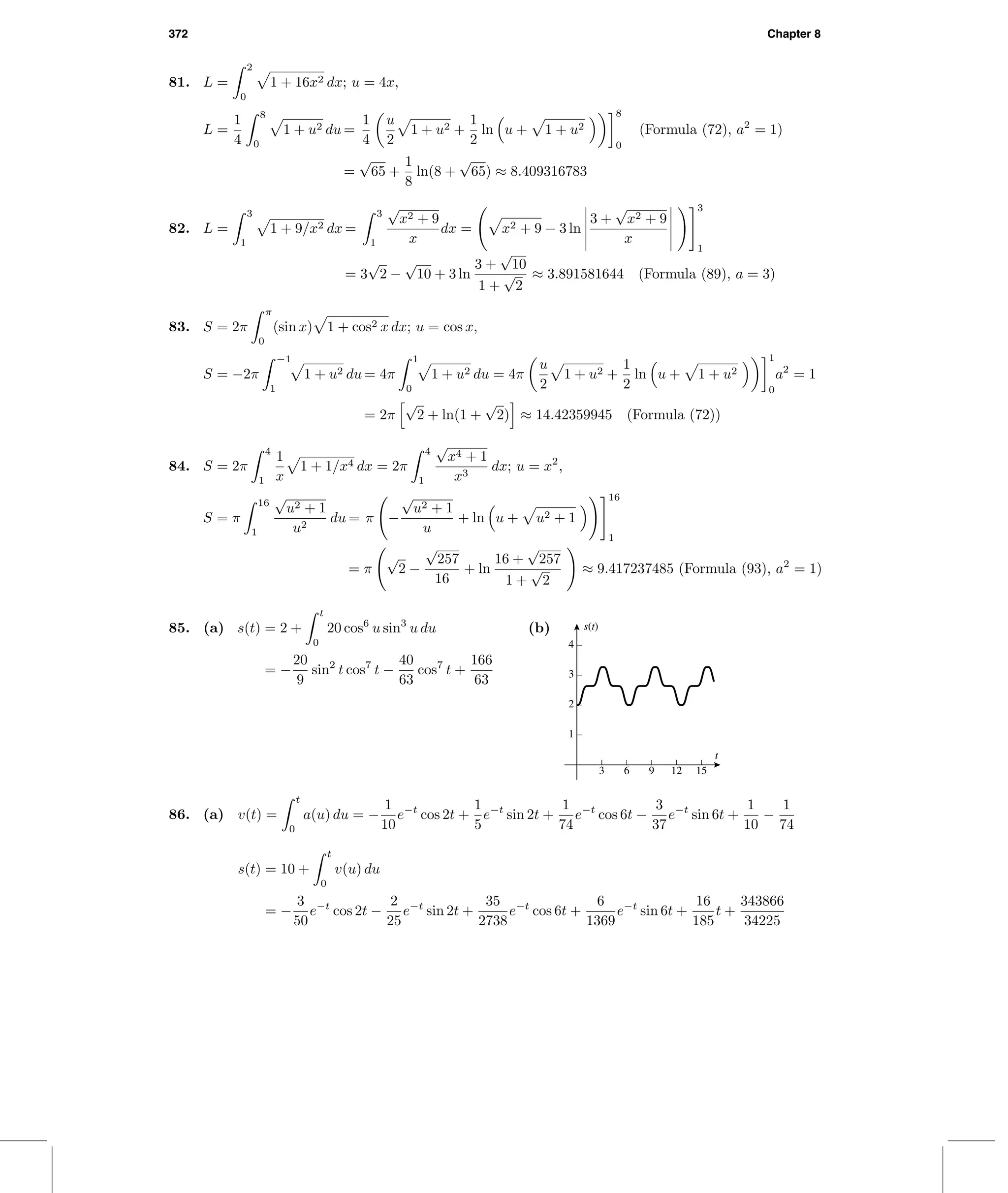 372 Chapter 8
81. L =
2
0
1 + 16x2 dx; u = 4x,
L =
1
4
8
0
1 + u2 du =
1
4
u
2
1 + u2 +
1
2
ln u + 1 + u2
8
0
(Formula (72), a2
= 1)
=
√
65 +
1
8
ln(8 +
√
65) ≈ 8.409316783
82. L =
3
1
1 + 9/x2 dx =
3
1
√
x2 + 9
x
dx = x2 + 9 − 3 ln
3 +
√
x2 + 9
x
3
1
= 3
√
2 −
√
10 + 3 ln
3 +
√
10
1 +
√
2
≈ 3.891581644 (Formula (89), a = 3)
83. S = 2π
π
0
(sin x) 1 + cos2 x dx; u = cos x,
S = −2π
−1
1
1 + u2 du = 4π
1
0
1 + u2 du = 4π
u
2
1 + u2 +
1
2
ln u + 1 + u2
1
0
a2
= 1
= 2π
√
2 + ln(1 +
√
2) ≈ 14.42359945 (Formula (72))
84. S = 2π
4
1
1
x
1 + 1/x4 dx = 2π
4
1
√
x4 + 1
x3
dx; u = x2
,
S = π
16
1
√
u2 + 1
u2
du = π −
√
u2 + 1
u
+ ln u + u2 + 1
16
1
= π
√
2 −
√
257
16
+ ln
16 +
√
257
1 +
√
2
≈ 9.417237485 (Formula (93), a2
= 1)
85. (a) s(t) = 2 +
t
0
20 cos6
u sin3
u du
= −
20
9
sin2
t cos7
t −
40
63
cos7
t +
166
63
(b)
3 6 9 12 15
1
2
3
4
t
s(t)
86. (a) v(t) =
t
0
a(u) du = −
1
10
e−t
cos 2t +
1
5
e−t
sin 2t +
1
74
e−t
cos 6t −
3
37
e−t
sin 6t +
1
10
−
1
74
s(t) = 10 +
t
0
v(u) du
= −
3
50
e−t
cos 2t −
2
25
e−t
sin 2t +
35
2738
e−t
cos 6t +
6
1369
e−t
sin 6t +
16
185
t +
343866
34225
 