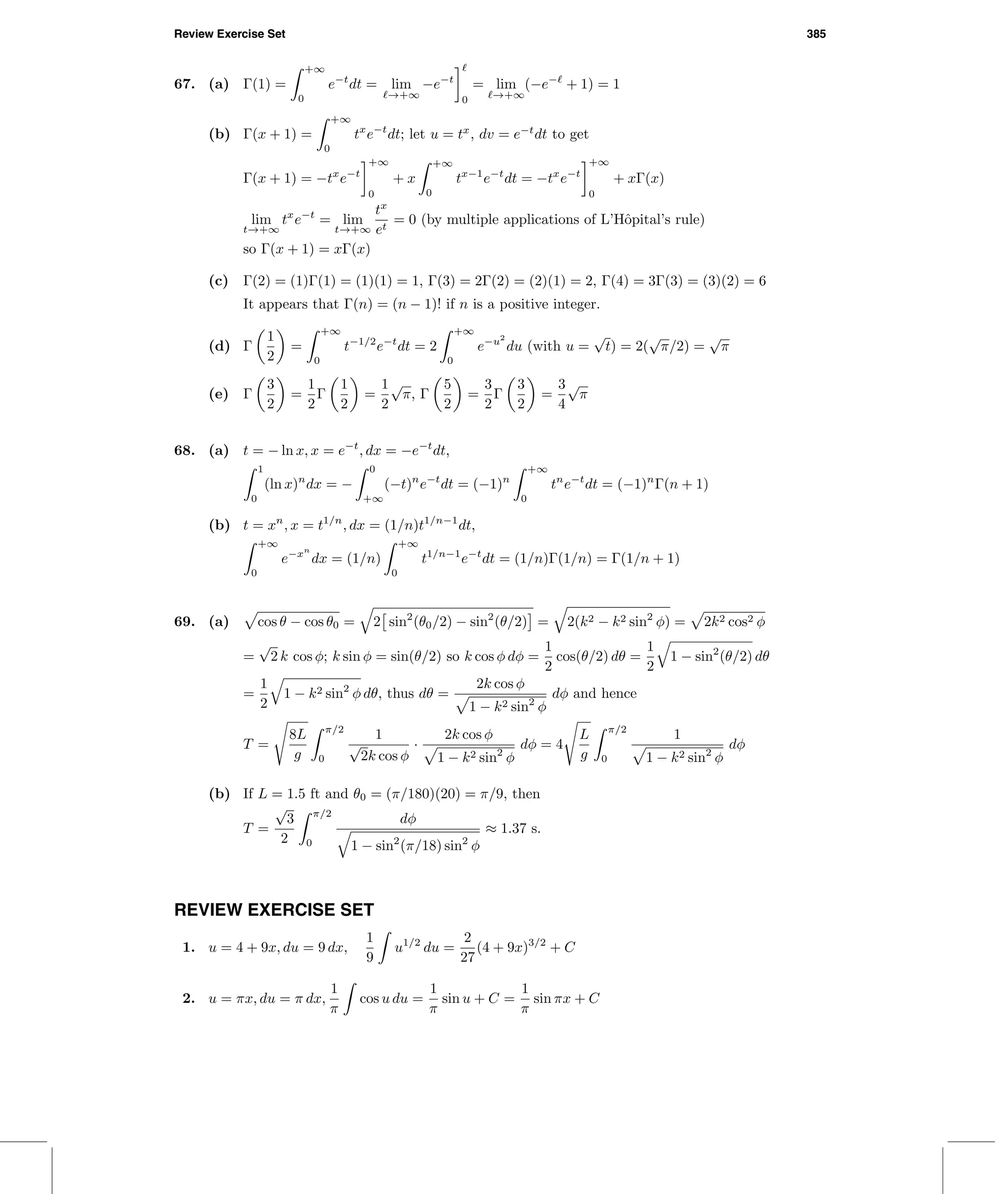 Review Exercise Set 385
67. (a) Γ(1) =
+∞
0
e−t
dt = lim
→+∞
−e−t
0
= lim
→+∞
(−e−
+ 1) = 1
(b) Γ(x + 1) =
+∞
0
tx
e−t
dt; let u = tx
, dv = e−t
dt to get
Γ(x + 1) = −tx
e−t
+∞
0
+ x
+∞
0
tx−1
e−t
dt = −tx
e−t
+∞
0
+ xΓ(x)
lim
t→+∞
tx
e−t
= lim
t→+∞
tx
et
= 0 (by multiple applications of L’Hˆopital’s rule)
so Γ(x + 1) = xΓ(x)
(c) Γ(2) = (1)Γ(1) = (1)(1) = 1, Γ(3) = 2Γ(2) = (2)(1) = 2, Γ(4) = 3Γ(3) = (3)(2) = 6
It appears that Γ(n) = (n − 1)! if n is a positive integer.
(d) Γ
1
2
=
+∞
0
t−1/2
e−t
dt = 2
+∞
0
e−u2
du (with u =
√
t) = 2(
√
π/2) =
√
π
(e) Γ
3
2
=
1
2
Γ
1
2
=
1
2
√
π, Γ
5
2
=
3
2
Γ
3
2
=
3
4
√
π
68. (a) t = − ln x, x = e−t
, dx = −e−t
dt,
1
0
(ln x)n
dx = −
0
+∞
(−t)n
e−t
dt = (−1)n
+∞
0
tn
e−t
dt = (−1)n
Γ(n + 1)
(b) t = xn
, x = t1/n
, dx = (1/n)t1/n−1
dt,
+∞
0
e−xn
dx = (1/n)
+∞
0
t1/n−1
e−t
dt = (1/n)Γ(1/n) = Γ(1/n + 1)
69. (a) cos θ − cos θ0 = 2 sin2
(θ0/2) − sin2
(θ/2) = 2(k2 − k2 sin2
φ) = 2k2 cos2 φ
=
√
2 k cos φ; k sin φ = sin(θ/2) so k cos φ dφ =
1
2
cos(θ/2) dθ =
1
2
1 − sin2
(θ/2) dθ
=
1
2
1 − k2 sin2
φ dθ, thus dθ =
2k cos φ
1 − k2 sin2
φ
dφ and hence
T =
8L
g
π/2
0
1
√
2k cos φ
·
2k cos φ
1 − k2 sin2
φ
dφ = 4
L
g
π/2
0
1
1 − k2 sin2
φ
dφ
(b) If L = 1.5 ft and θ0 = (π/180)(20) = π/9, then
T =
√
3
2
π/2
0
dφ
1 − sin2
(π/18) sin2
φ
≈ 1.37 s.
REVIEW EXERCISE SET
1. u = 4 + 9x, du = 9 dx,
1
9
u1/2
du =
2
27
(4 + 9x)3/2
+ C
2. u = πx, du = π dx,
1
π
cos u du =
1
π
sin u + C =
1
π
sin πx + C
 