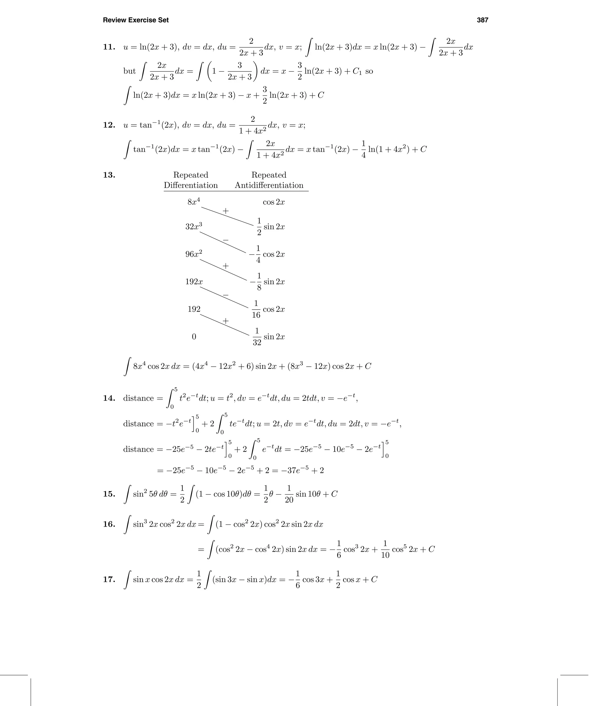 Review Exercise Set 387
11. u = ln(2x + 3), dv = dx, du =
2
2x + 3
dx, v = x; ln(2x + 3)dx = x ln(2x + 3) −
2x
2x + 3
dx
but
2x
2x + 3
dx = 1 −
3
2x + 3
dx = x −
3
2
ln(2x + 3) + C1 so
ln(2x + 3)dx = x ln(2x + 3) − x +
3
2
ln(2x + 3) + C
12. u = tan−1
(2x), dv = dx, du =
2
1 + 4x2
dx, v = x;
tan−1
(2x)dx = x tan−1
(2x) −
2x
1 + 4x2
dx = x tan−1
(2x) −
1
4
ln(1 + 4x2
) + C
13. Repeated Repeated
Diﬀerentiation Antidiﬀerentiation
8x4
cos 2x
+
32x3 1
2
sin 2x
−
96x2
−
1
4
cos 2x
+
192x −
1
8
sin 2x
−
192
1
16
cos 2x
+
0
1
32
sin 2x
8x4
cos 2x dx = (4x4
− 12x2
+ 6) sin 2x + (8x3
− 12x) cos 2x + C
14. distance =
5
0
t2
e−t
dt; u = t2
, dv = e−t
dt, du = 2tdt, v = −e−t
,
distance = −t2
e−t
5
0
+ 2
5
0
te−t
dt; u = 2t, dv = e−t
dt, du = 2dt, v = −e−t
,
distance = −25e−5
− 2te−t
5
0
+ 2
5
0
e−t
dt = −25e−5
− 10e−5
− 2e−t
5
0
= −25e−5
− 10e−5
− 2e−5
+ 2 = −37e−5
+ 2
15. sin2
5θ dθ =
1
2
(1 − cos 10θ)dθ =
1
2
θ −
1
20
sin 10θ + C
16. sin3
2x cos2
2x dx = (1 − cos2
2x) cos2
2x sin 2x dx
= (cos2
2x − cos4
2x) sin 2x dx = −
1
6
cos3
2x +
1
10
cos5
2x + C
17. sin x cos 2x dx =
1
2
(sin 3x − sin x)dx = −
1
6
cos 3x +
1
2
cos x + C
 