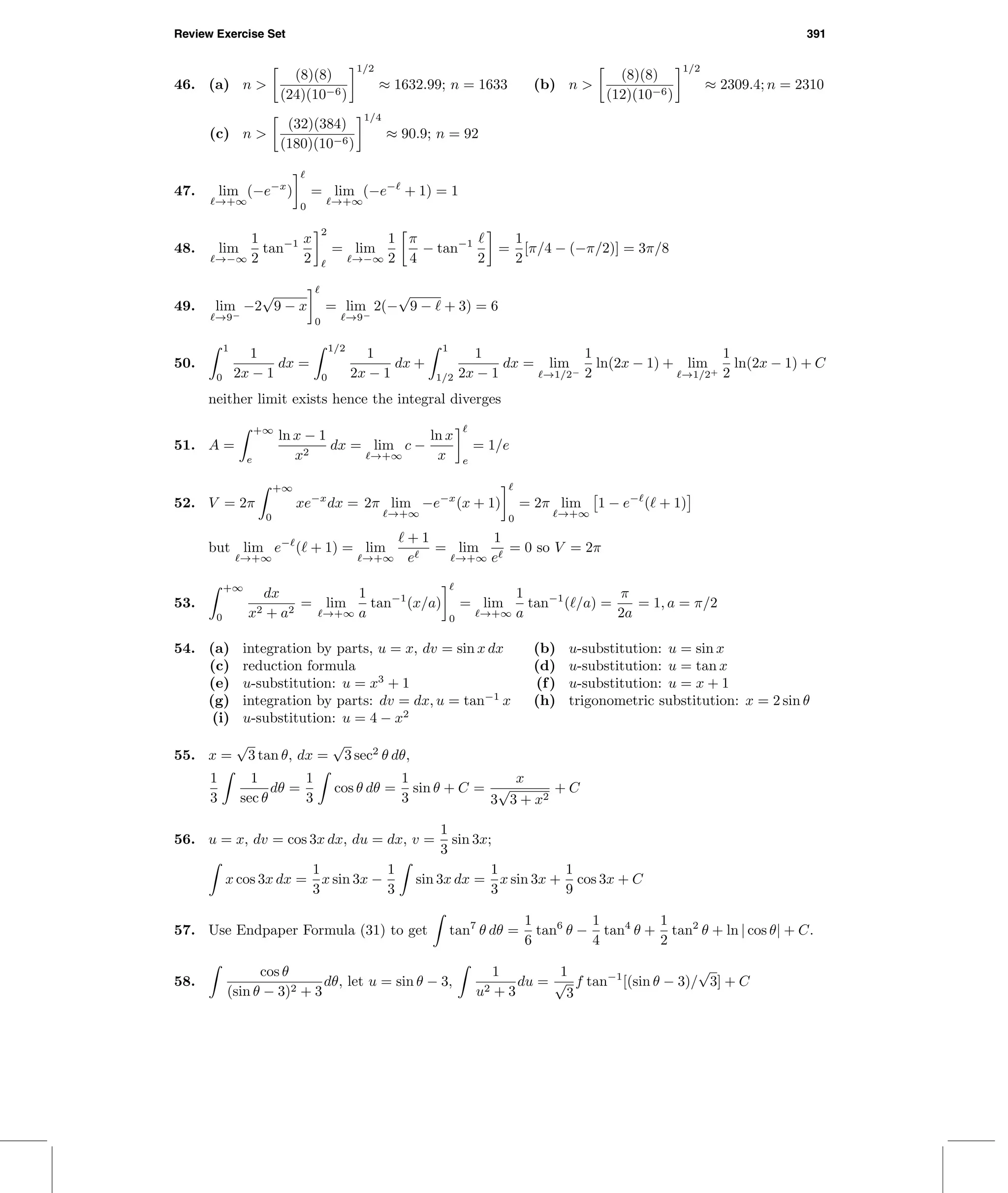 Review Exercise Set 391
46. (a) n >
(8)(8)
(24)(10−6)
1/2
≈ 1632.99; n = 1633 (b) n >
(8)(8)
(12)(10−6)
1/2
≈ 2309.4; n = 2310
(c) n >
(32)(384)
(180)(10−6)
1/4
≈ 90.9; n = 92
47. lim
→+∞
(−e−x
)
0
= lim
→+∞
(−e−
+ 1) = 1
48. lim
→−∞
1
2
tan−1 x
2
2
= lim
→−∞
1
2
π
4
− tan−1
2
=
1
2
[π/4 − (−π/2)] = 3π/8
49. lim
→9−
−2
√
9 − x
0
= lim
→9−
2(−
√
9 − + 3) = 6
50.
1
0
1
2x − 1
dx =
1/2
0
1
2x − 1
dx +
1
1/2
1
2x − 1
dx = lim
→1/2−
1
2
ln(2x − 1) + lim
→1/2+
1
2
ln(2x − 1) + C
neither limit exists hence the integral diverges
51. A =
+∞
e
ln x − 1
x2
dx = lim
→+∞
c −
ln x
x e
= 1/e
52. V = 2π
+∞
0
xe−x
dx = 2π lim
→+∞
−e−x
(x + 1)
0
= 2π lim
→+∞
1 − e−
( + 1)
but lim
→+∞
e−
( + 1) = lim
→+∞
+ 1
e
= lim
→+∞
1
e
= 0 so V = 2π
53.
+∞
0
dx
x2 + a2
= lim
→+∞
1
a
tan−1
(x/a)
0
= lim
→+∞
1
a
tan−1
( /a) =
π
2a
= 1, a = π/2
54. (a) integration by parts, u = x, dv = sin x dx (b) u-substitution: u = sin x
(c) reduction formula (d) u-substitution: u = tan x
(e) u-substitution: u = x3
+ 1 (f) u-substitution: u = x + 1
(g) integration by parts: dv = dx, u = tan−1
x (h) trigonometric substitution: x = 2 sin θ
(i) u-substitution: u = 4 − x2
55. x =
√
3 tan θ, dx =
√
3 sec2
θ dθ,
1
3
1
sec θ
dθ =
1
3
cos θ dθ =
1
3
sin θ + C =
x
3
√
3 + x2
+ C
56. u = x, dv = cos 3x dx, du = dx, v =
1
3
sin 3x;
x cos 3x dx =
1
3
x sin 3x −
1
3
sin 3x dx =
1
3
x sin 3x +
1
9
cos 3x + C
57. Use Endpaper Formula (31) to get tan7
θ dθ =
1
6
tan6
θ −
1
4
tan4
θ +
1
2
tan2
θ + ln | cos θ| + C.
58.
cos θ
(sin θ − 3)2 + 3
dθ, let u = sin θ − 3,
1
u2 + 3
du =
1
√
3
f tan−1
[(sin θ − 3)/
√
3] + C
 