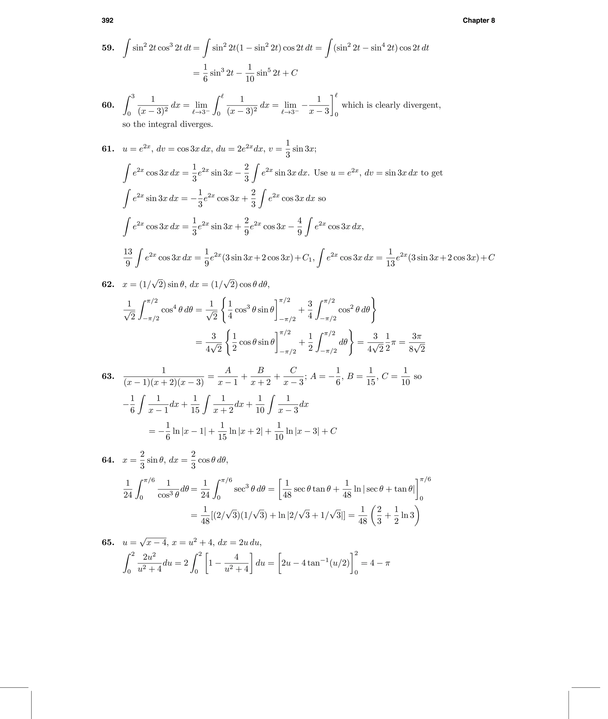 392 Chapter 8
59. sin2
2t cos3
2t dt = sin2
2t(1 − sin2
2t) cos 2t dt = (sin2
2t − sin4
2t) cos 2t dt
=
1
6
sin3
2t −
1
10
sin5
2t + C
60.
3
0
1
(x − 3)2
dx = lim
→3−
0
1
(x − 3)2
dx = lim
→3−
−
1
x − 3 0
which is clearly divergent,
so the integral diverges.
61. u = e2x
, dv = cos 3x dx, du = 2e2x
dx, v =
1
3
sin 3x;
e2x
cos 3x dx =
1
3
e2x
sin 3x −
2
3
e2x
sin 3x dx. Use u = e2x
, dv = sin 3x dx to get
e2x
sin 3x dx = −
1
3
e2x
cos 3x +
2
3
e2x
cos 3x dx so
e2x
cos 3x dx =
1
3
e2x
sin 3x +
2
9
e2x
cos 3x −
4
9
e2x
cos 3x dx,
13
9
e2x
cos 3x dx =
1
9
e2x
(3 sin 3x+2 cos 3x)+C1, e2x
cos 3x dx =
1
13
e2x
(3 sin 3x+2 cos 3x)+C
62. x = (1/
√
2) sin θ, dx = (1/
√
2) cos θ dθ,
1
√
2
π/2
−π/2
cos4
θ dθ =
1
√
2
1
4
cos3
θ sin θ
π/2
−π/2
+
3
4
π/2
−π/2
cos2
θ dθ
=
3
4
√
2
1
2
cos θ sin θ
π/2
−π/2
+
1
2
π/2
−π/2
dθ =
3
4
√
2
1
2
π =
3π
8
√
2
63.
1
(x − 1)(x + 2)(x − 3)
=
A
x − 1
+
B
x + 2
+
C
x − 3
; A = −
1
6
, B =
1
15
, C =
1
10
so
−
1
6
1
x − 1
dx +
1
15
1
x + 2
dx +
1
10
1
x − 3
dx
= −
1
6
ln |x − 1| +
1
15
ln |x + 2| +
1
10
ln |x − 3| + C
64. x =
2
3
sin θ, dx =
2
3
cos θ dθ,
1
24
π/6
0
1
cos3 θ
dθ =
1
24
π/6
0
sec3
θ dθ =
1
48
sec θ tan θ +
1
48
ln | sec θ + tan θ|
π/6
0
=
1
48
[(2/
√
3)(1/
√
3) + ln |2/
√
3 + 1/
√
3|] =
1
48
2
3
+
1
2
ln 3
65. u =
√
x − 4, x = u2
+ 4, dx = 2u du,
2
0
2u2
u2 + 4
du = 2
2
0
1 −
4
u2 + 4
du = 2u − 4 tan−1
(u/2)
2
0
= 4 − π
 