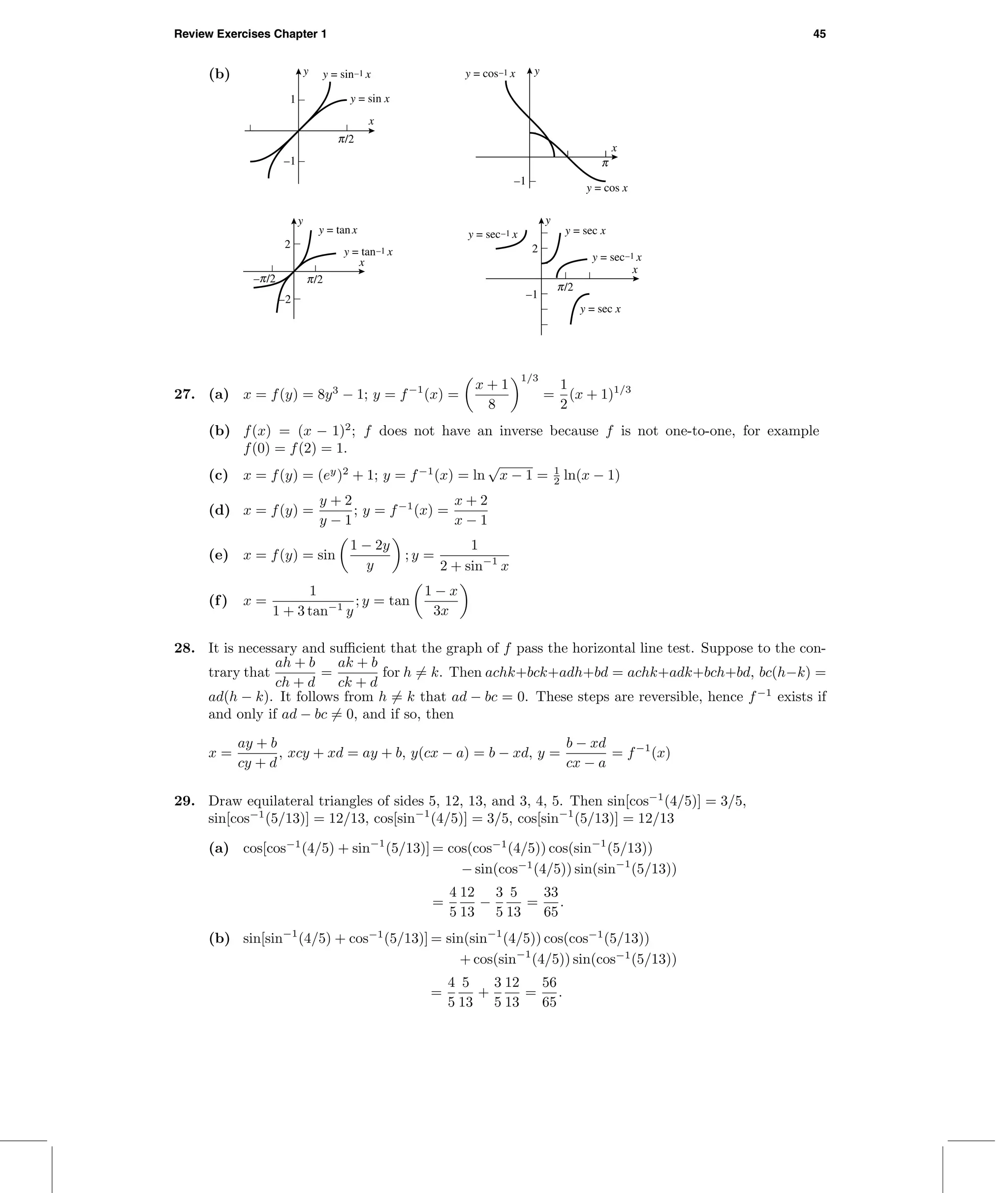 Review Exercises Chapter 1 45
(b) y
x
–1
1
c/2
y = sin–1 x
y = sin x
y
x
–1
c
y = cos–1 x
y = cos x
y
x
–2
2
c/2–c/2
y = tan–1 x
y = tanx
y
x
–1
2
c/2
y = sec–1 x y = sec x
y = sec–1 x
y = sec x
27. (a) x = f(y) = 8y3
− 1; y = f−1
(x) =
x + 1
8
1/3
=
1
2
(x + 1)1/3
(b) f(x) = (x − 1)2
; f does not have an inverse because f is not one-to-one, for example
f(0) = f(2) = 1.
(c) x = f(y) = (ey
)2
+ 1; y = f−1
(x) = ln
√
x − 1 = 1
2 ln(x − 1)
(d) x = f(y) =
y + 2
y − 1
; y = f−1
(x) =
x + 2
x − 1
(e) x = f(y) = sin
1 − 2y
y
; y =
1
2 + sin−1
x
(f) x =
1
1 + 3 tan−1
y
; y = tan
1 − x
3x
28. It is necessary and suﬃcient that the graph of f pass the horizontal line test. Suppose to the con-
trary that
ah + b
ch + d
=
ak + b
ck + d
for h = k. Then achk+bck+adh+bd = achk+adk+bch+bd, bc(h−k) =
ad(h − k). It follows from h = k that ad − bc = 0. These steps are reversible, hence f−1
exists if
and only if ad − bc = 0, and if so, then
x =
ay + b
cy + d
, xcy + xd = ay + b, y(cx − a) = b − xd, y =
b − xd
cx − a
= f−1
(x)
29. Draw equilateral triangles of sides 5, 12, 13, and 3, 4, 5. Then sin[cos−1
(4/5)] = 3/5,
sin[cos−1
(5/13)] = 12/13, cos[sin−1
(4/5)] = 3/5, cos[sin−1
(5/13)] = 12/13
(a) cos[cos−1
(4/5) + sin−1
(5/13)] = cos(cos−1
(4/5)) cos(sin−1
(5/13))
− sin(cos−1
(4/5)) sin(sin−1
(5/13))
=
4
5
12
13
−
3
5
5
13
=
33
65
.
(b) sin[sin−1
(4/5) + cos−1
(5/13)] = sin(sin−1
(4/5)) cos(cos−1
(5/13))
+ cos(sin−1
(4/5)) sin(cos−1
(5/13))
=
4
5
5
13
+
3
5
12
13
=
56
65
.
 