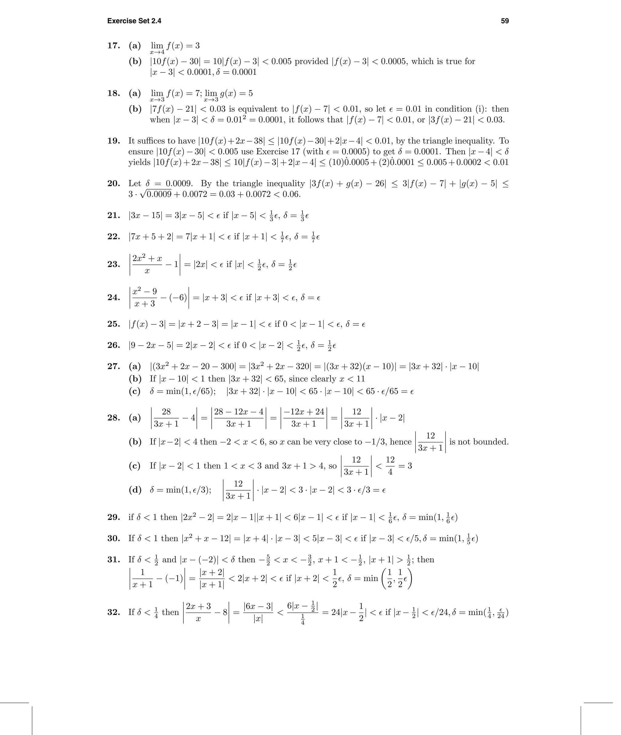 Exercise Set 2.4 59
17. (a) lim
x→4
f(x) = 3
(b) |10f(x) − 30| = 10|f(x) − 3| < 0.005 provided |f(x) − 3| < 0.0005, which is true for
|x − 3| < 0.0001, δ = 0.0001
18. (a) lim
x→3
f(x) = 7; lim
x→3
g(x) = 5
(b) |7f(x) − 21| < 0.03 is equivalent to |f(x) − 7| < 0.01, so let = 0.01 in condition (i): then
when |x − 3| < δ = 0.012
= 0.0001, it follows that |f(x) − 7| < 0.01, or |3f(x) − 21| < 0.03.
19. It suﬃces to have |10f(x)+2x−38| ≤ |10f(x)−30|+2|x−4| < 0.01, by the triangle inequality. To
ensure |10f(x) − 30| < 0.005 use Exercise 17 (with = 0.0005) to get δ = 0.0001. Then |x − 4| < δ
yields |10f(x)+2x−38| ≤ 10|f(x)−3|+2|x−4| ≤ (10)˙0.0005+(2)˙0.0001 ≤ 0.005+0.0002 < 0.01
20. Let δ = 0.0009. By the triangle inequality |3f(x) + g(x) − 26| ≤ 3|f(x) − 7| + |g(x) − 5| ≤
3 ·
√
0.0009 + 0.0072 = 0.03 + 0.0072 < 0.06.
21. |3x − 15| = 3|x − 5| < if |x − 5| < 1
3 , δ = 1
3
22. |7x + 5 + 2| = 7|x + 1| < if |x + 1| < 1
7 , δ = 1
7
23.
2x2
+ x
x
− 1 = |2x| < if |x| < 1
2 , δ = 1
2
24.
x2
− 9
x + 3
− (−6) = |x + 3| < if |x + 3| < , δ =
25. |f(x) − 3| = |x + 2 − 3| = |x − 1| < if 0 < |x − 1| < , δ =
26. |9 − 2x − 5| = 2|x − 2| < if 0 < |x − 2| < 1
2 , δ = 1
2
27. (a) |(3x2
+ 2x − 20 − 300| = |3x2
+ 2x − 320| = |(3x + 32)(x − 10)| = |3x + 32| · |x − 10|
(b) If |x − 10| < 1 then |3x + 32| < 65, since clearly x < 11
(c) δ = min(1, /65); |3x + 32| · |x − 10| < 65 · |x − 10| < 65 · /65 =
28. (a)
28
3x + 1
− 4 =
28 − 12x − 4
3x + 1
=
−12x + 24
3x + 1
=
12
3x + 1
· |x − 2|
(b) If |x−2| < 4 then −2 < x < 6, so x can be very close to −1/3, hence
12
3x + 1
is not bounded.
(c) If |x − 2| < 1 then 1 < x < 3 and 3x + 1 > 4, so
12
3x + 1
<
12
4
= 3
(d) δ = min(1, /3);
12
3x + 1
· |x − 2| < 3 · |x − 2| < 3 · /3 =
29. if δ < 1 then |2x2
− 2| = 2|x − 1||x + 1| < 6|x − 1| < if |x − 1| < 1
6 , δ = min(1, 1
6 )
30. If δ < 1 then |x2
+ x − 12| = |x + 4| · |x − 3| < 5|x − 3| < if |x − 3| < /5, δ = min(1, 1
5 )
31. If δ < 1
2 and |x − (−2)| < δ then −5
2 < x < −3
2 , x + 1 < −1
2 , |x + 1| > 1
2 ; then
1
x + 1
− (−1) =
|x + 2|
|x + 1|
< 2|x + 2| < if |x + 2| <
1
2
, δ = min
1
2
,
1
2
32. If δ < 1
4 then
2x + 3
x
− 8 =
|6x − 3|
|x|
<
6|x − 1
2 |
1
4
= 24|x −
1
2
| < if |x − 1
2 | < /24, δ = min(1
4 , 24 )
 
