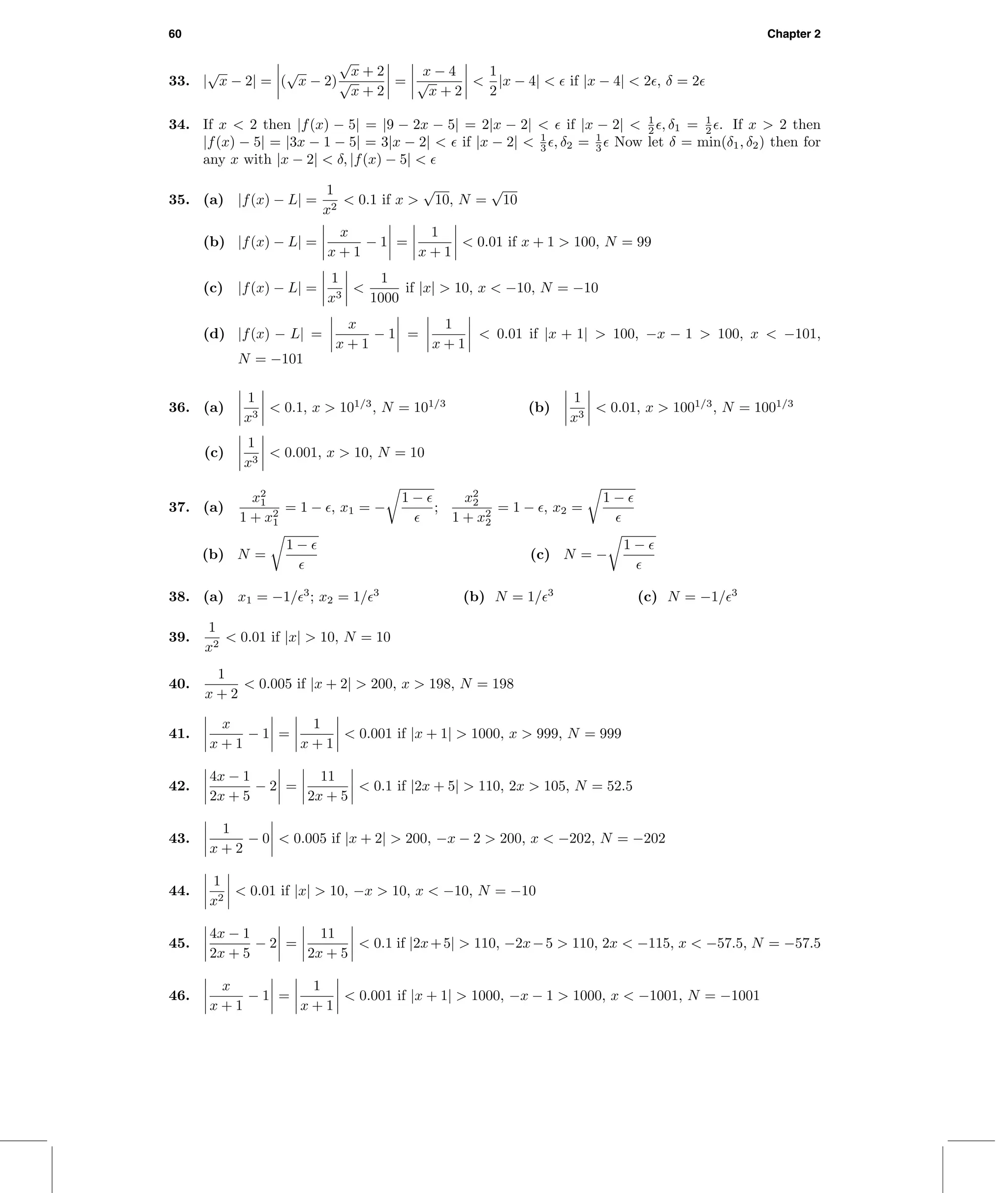60 Chapter 2
33. |
√
x − 2| = (
√
x − 2)
√
x + 2
√
x + 2
=
x − 4
√
x + 2
<
1
2
|x − 4| < if |x − 4| < 2 , δ = 2
34. If x < 2 then |f(x) − 5| = |9 − 2x − 5| = 2|x − 2| < if |x − 2| < 1
2 , δ1 = 1
2 . If x > 2 then
|f(x) − 5| = |3x − 1 − 5| = 3|x − 2| < if |x − 2| < 1
3 , δ2 = 1
3 Now let δ = min(δ1, δ2) then for
any x with |x − 2| < δ, |f(x) − 5| <
35. (a) |f(x) − L| =
1
x2
< 0.1 if x >
√
10, N =
√
10
(b) |f(x) − L| =
x
x + 1
− 1 =
1
x + 1
< 0.01 if x + 1 > 100, N = 99
(c) |f(x) − L| =
1
x3
<
1
1000
if |x| > 10, x < −10, N = −10
(d) |f(x) − L| =
x
x + 1
− 1 =
1
x + 1
< 0.01 if |x + 1| > 100, −x − 1 > 100, x < −101,
N = −101
36. (a)
1
x3
< 0.1, x > 101/3
, N = 101/3
(b)
1
x3
< 0.01, x > 1001/3
, N = 1001/3
(c)
1
x3
< 0.001, x > 10, N = 10
37. (a)
x2
1
1 + x2
1
= 1 − , x1 = −
1 −
;
x2
2
1 + x2
2
= 1 − , x2 =
1 −
(b) N =
1 −
(c) N = −
1 −
38. (a) x1 = −1/ 3
; x2 = 1/ 3
(b) N = 1/ 3
(c) N = −1/ 3
39.
1
x2
< 0.01 if |x| > 10, N = 10
40.
1
x + 2
< 0.005 if |x + 2| > 200, x > 198, N = 198
41.
x
x + 1
− 1 =
1
x + 1
< 0.001 if |x + 1| > 1000, x > 999, N = 999
42.
4x − 1
2x + 5
− 2 =
11
2x + 5
< 0.1 if |2x + 5| > 110, 2x > 105, N = 52.5
43.
1
x + 2
− 0 < 0.005 if |x + 2| > 200, −x − 2 > 200, x < −202, N = −202
44.
1
x2
< 0.01 if |x| > 10, −x > 10, x < −10, N = −10
45.
4x − 1
2x + 5
− 2 =
11
2x + 5
< 0.1 if |2x+5| > 110, −2x−5 > 110, 2x < −115, x < −57.5, N = −57.5
46.
x
x + 1
− 1 =
1
x + 1
< 0.001 if |x + 1| > 1000, −x − 1 > 1000, x < −1001, N = −1001
 